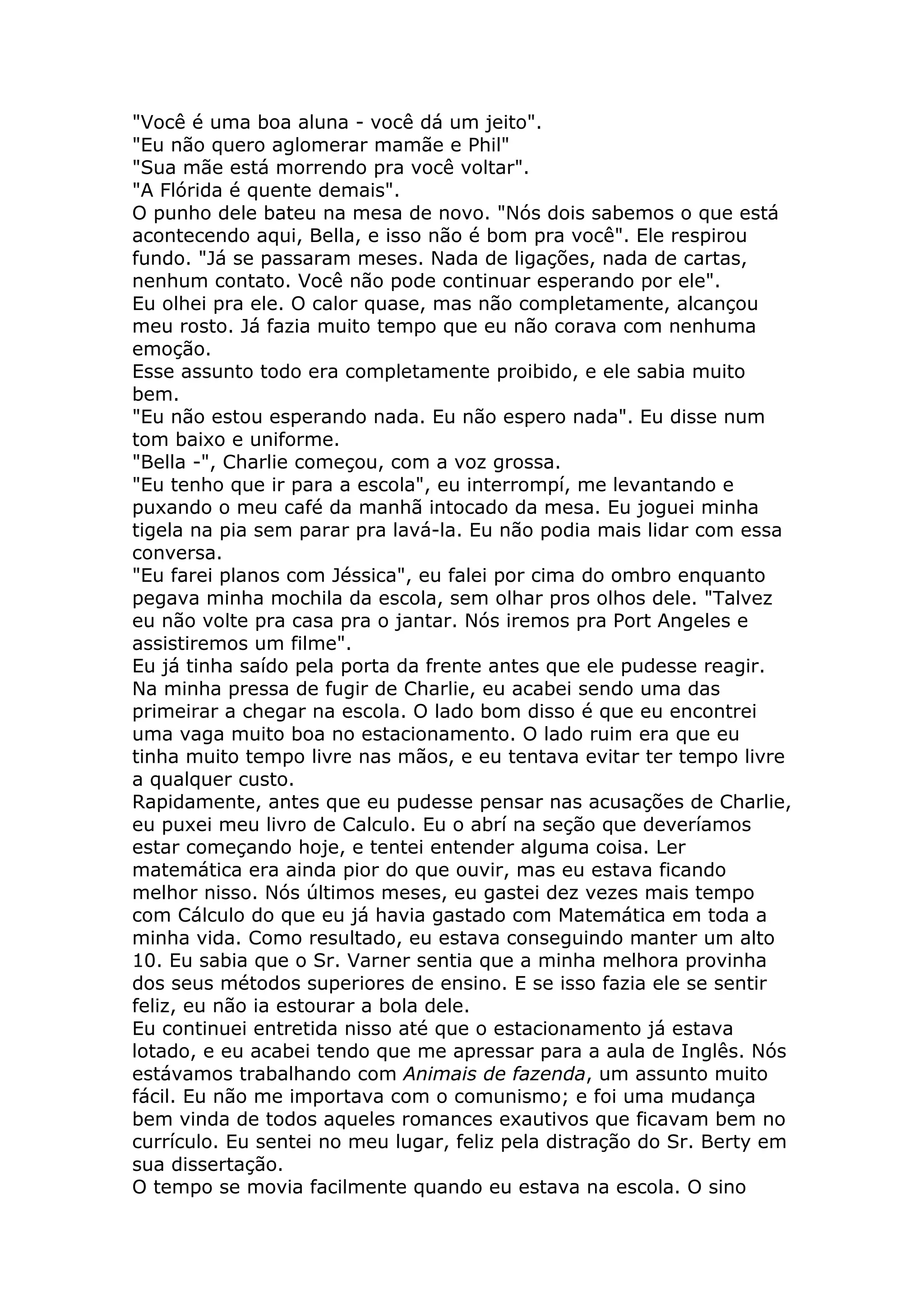 "Você é uma boa aluna - você dá um jeito".
"Eu não quero aglomerar mamãe e Phil"
"Sua mãe está morrendo pra você voltar".
"A Flórida é quente demais".
O punho dele bateu na mesa de novo. "Nós dois sabemos o que está
acontecendo aqui, Bella, e isso não é bom pra você". Ele respirou
fundo. "Já se passaram meses. Nada de ligações, nada de cartas,
nenhum contato. Você não pode continuar esperando por ele".
Eu olhei pra ele. O calor quase, mas não completamente, alcançou
meu rosto. Já fazia muito tempo que eu não corava com nenhuma
emoção.
Esse assunto todo era completamente proibido, e ele sabia muito
bem.
"Eu não estou esperando nada. Eu não espero nada". Eu disse num
tom baixo e uniforme.
"Bella -", Charlie começou, com a voz grossa.
"Eu tenho que ir para a escola", eu interrompí, me levantando e
puxando o meu café da manhã intocado da mesa. Eu joguei minha
tigela na pia sem parar pra lavá-la. Eu não podia mais lidar com essa
conversa.
"Eu farei planos com Jéssica", eu falei por cima do ombro enquanto
pegava minha mochila da escola, sem olhar pros olhos dele. "Talvez
eu não volte pra casa pra o jantar. Nós iremos pra Port Angeles e
assistiremos um filme".
Eu já tinha saído pela porta da frente antes que ele pudesse reagir.
Na minha pressa de fugir de Charlie, eu acabei sendo uma das
primeirar a chegar na escola. O lado bom disso é que eu encontrei
uma vaga muito boa no estacionamento. O lado ruim era que eu
tinha muito tempo livre nas mãos, e eu tentava evitar ter tempo livre
a qualquer custo.
Rapidamente, antes que eu pudesse pensar nas acusações de Charlie,
eu puxei meu livro de Calculo. Eu o abrí na seção que deveríamos
estar começando hoje, e tentei entender alguma coisa. Ler
matemática era ainda pior do que ouvir, mas eu estava ficando
melhor nisso. Nós últimos meses, eu gastei dez vezes mais tempo
com Cálculo do que eu já havia gastado com Matemática em toda a
minha vida. Como resultado, eu estava conseguindo manter um alto
10. Eu sabia que o Sr. Varner sentia que a minha melhora provinha
dos seus métodos superiores de ensino. E se isso fazia ele se sentir
feliz, eu não ia estourar a bola dele.
Eu continuei entretida nisso até que o estacionamento já estava
lotado, e eu acabei tendo que me apressar para a aula de Inglês. Nós
estávamos trabalhando com Animais de fazenda, um assunto muito
fácil. Eu não me importava com o comunismo; e foi uma mudança
bem vinda de todos aqueles romances exautivos que ficavam bem no
currículo. Eu sentei no meu lugar, feliz pela distração do Sr. Berty em
sua dissertação.
O tempo se movia facilmente quando eu estava na escola. O sino
 