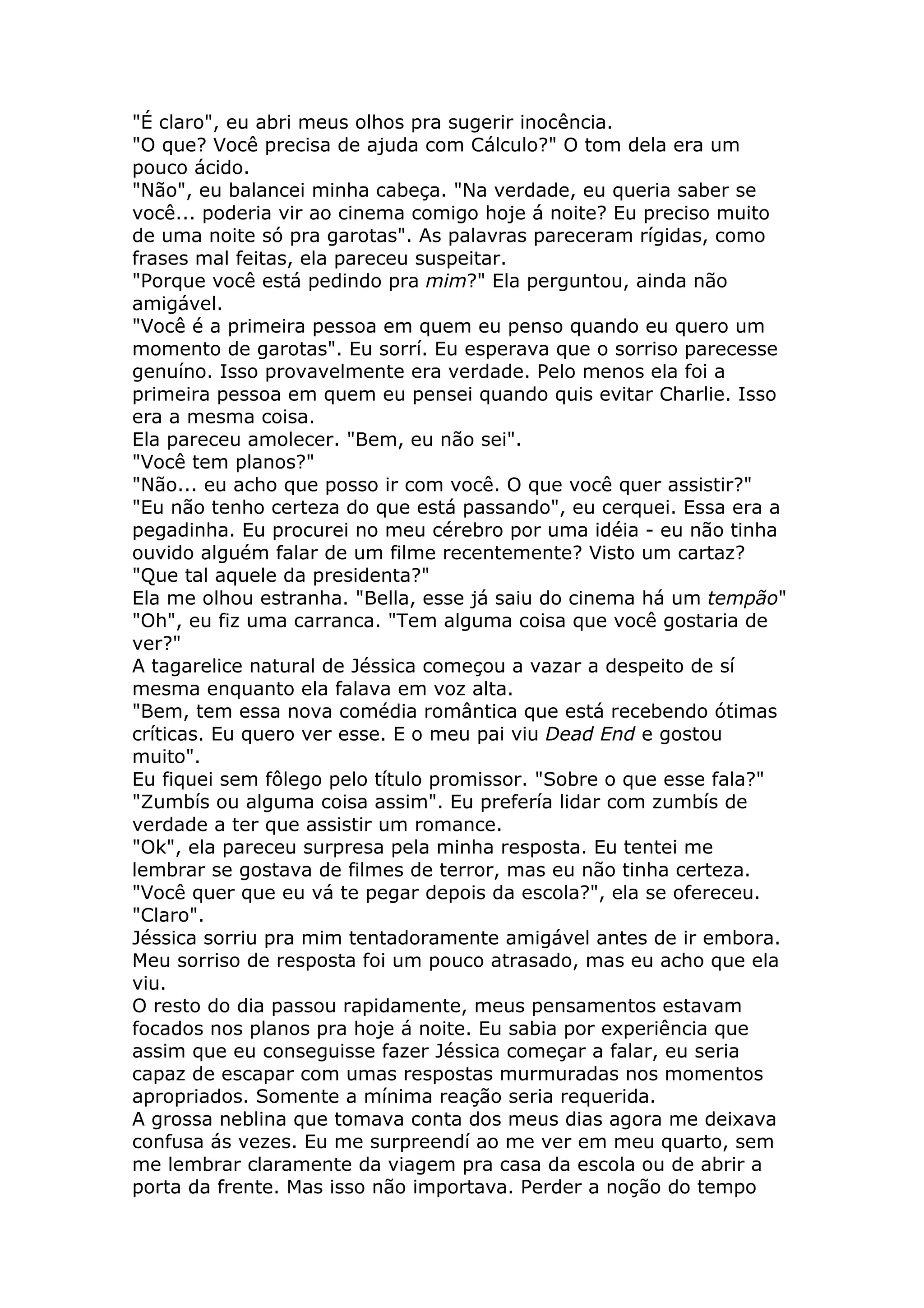 "É claro", eu abri meus olhos pra sugerir inocência.
"O que? Você precisa de ajuda com Cálculo?" O tom dela era um
pouco ácido.
"Não", eu balancei minha cabeça. "Na verdade, eu queria saber se
você... poderia vir ao cinema comigo hoje á noite? Eu preciso muito
de uma noite só pra garotas". As palavras pareceram rígidas, como
frases mal feitas, ela pareceu suspeitar.
"Porque você está pedindo pra mim?" Ela perguntou, ainda não
amigável.
"Você é a primeira pessoa em quem eu penso quando eu quero um
momento de garotas". Eu sorrí. Eu esperava que o sorriso parecesse
genuíno. Isso provavelmente era verdade. Pelo menos ela foi a
primeira pessoa em quem eu pensei quando quis evitar Charlie. Isso
era a mesma coisa.
Ela pareceu amolecer. "Bem, eu não sei".
"Você tem planos?"
"Não... eu acho que posso ir com você. O que você quer assistir?"
"Eu não tenho certeza do que está passando", eu cerquei. Essa era a
pegadinha. Eu procurei no meu cérebro por uma idéia - eu não tinha
ouvido alguém falar de um filme recentemente? Visto um cartaz?
"Que tal aquele da presidenta?"
Ela me olhou estranha. "Bella, esse já saiu do cinema há um tempão"
"Oh", eu fiz uma carranca. "Tem alguma coisa que você gostaria de
ver?"
A tagarelice natural de Jéssica começou a vazar a despeito de sí
mesma enquanto ela falava em voz alta.
"Bem, tem essa nova comédia romântica que está recebendo ótimas
críticas. Eu quero ver esse. E o meu pai viu Dead End e gostou
muito".
Eu fiquei sem fôlego pelo título promissor. "Sobre o que esse fala?"
"Zumbís ou alguma coisa assim". Eu prefería lidar com zumbís de
verdade a ter que assistir um romance.
"Ok", ela pareceu surpresa pela minha resposta. Eu tentei me
lembrar se gostava de filmes de terror, mas eu não tinha certeza.
"Você quer que eu vá te pegar depois da escola?", ela se ofereceu.
"Claro".
Jéssica sorriu pra mim tentadoramente amigável antes de ir embora.
Meu sorriso de resposta foi um pouco atrasado, mas eu acho que ela
viu.
O resto do dia passou rapidamente, meus pensamentos estavam
focados nos planos pra hoje á noite. Eu sabia por experiência que
assim que eu conseguisse fazer Jéssica começar a falar, eu seria
capaz de escapar com umas respostas murmuradas nos momentos
apropriados. Somente a mínima reação seria requerida.
A grossa neblina que tomava conta dos meus dias agora me deixava
confusa ás vezes. Eu me surpreendí ao me ver em meu quarto, sem
me lembrar claramente da viagem pra casa da escola ou de abrir a
porta da frente. Mas isso não importava. Perder a noção do tempo
 