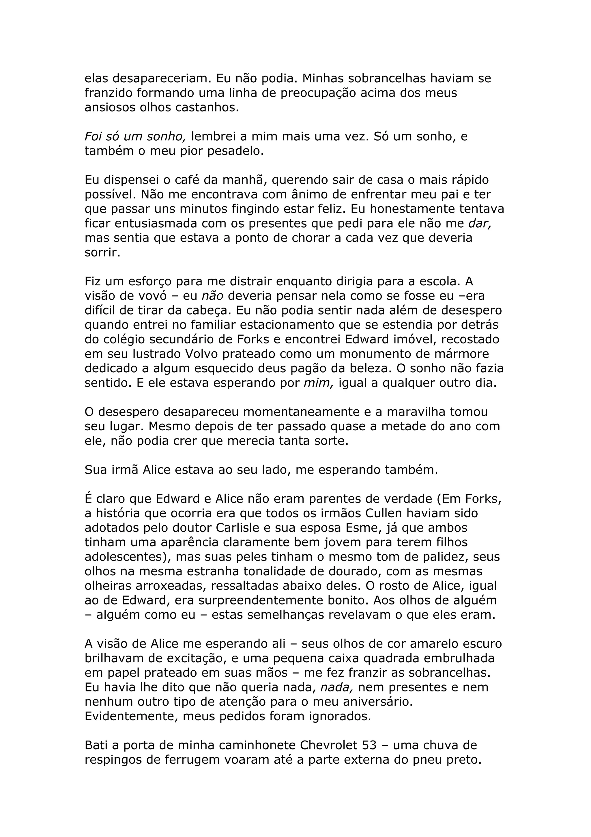 elas desapareceriam. Eu não podia. Minhas sobrancelhas haviam se
franzido formando uma linha de preocupação acima dos meus
ansiosos olhos castanhos.

Foi só um sonho, lembrei a mim mais uma vez. Só um sonho, e
também o meu pior pesadelo.

Eu dispensei o café da manhã, querendo sair de casa o mais rápido
possível. Não me encontrava com ânimo de enfrentar meu pai e ter
que passar uns minutos fingindo estar feliz. Eu honestamente tentava
ficar entusiasmada com os presentes que pedi para ele não me dar,
mas sentia que estava a ponto de chorar a cada vez que deveria
sorrir.

Fiz um esforço para me distrair enquanto dirigia para a escola. A
visão de vovó – eu não deveria pensar nela como se fosse eu –era
difícil de tirar da cabeça. Eu não podia sentir nada além de desespero
quando entrei no familiar estacionamento que se estendia por detrás
do colégio secundário de Forks e encontrei Edward imóvel, recostado
em seu lustrado Volvo prateado como um monumento de mármore
dedicado a algum esquecido deus pagão da beleza. O sonho não fazia
sentido. E ele estava esperando por mim, igual a qualquer outro dia.

O desespero desapareceu momentaneamente e a maravilha tomou
seu lugar. Mesmo depois de ter passado quase a metade do ano com
ele, não podia crer que merecia tanta sorte.

Sua irmã Alice estava ao seu lado, me esperando também.

É claro que Edward e Alice não eram parentes de verdade (Em Forks,
a história que ocorria era que todos os irmãos Cullen haviam sido
adotados pelo doutor Carlisle e sua esposa Esme, já que ambos
tinham uma aparência claramente bem jovem para terem filhos
adolescentes), mas suas peles tinham o mesmo tom de palidez, seus
olhos na mesma estranha tonalidade de dourado, com as mesmas
olheiras arroxeadas, ressaltadas abaixo deles. O rosto de Alice, igual
ao de Edward, era surpreendentemente bonito. Aos olhos de alguém
– alguém como eu – estas semelhanças revelavam o que eles eram.

A visão de Alice me esperando ali – seus olhos de cor amarelo escuro
brilhavam de excitação, e uma pequena caixa quadrada embrulhada
em papel prateado em suas mãos – me fez franzir as sobrancelhas.
Eu havia lhe dito que não queria nada, nada, nem presentes e nem
nenhum outro tipo de atenção para o meu aniversário.
Evidentemente, meus pedidos foram ignorados.

Bati a porta de minha caminhonete Chevrolet 53 – uma chuva de
respingos de ferrugem voaram até a parte externa do pneu preto.
 