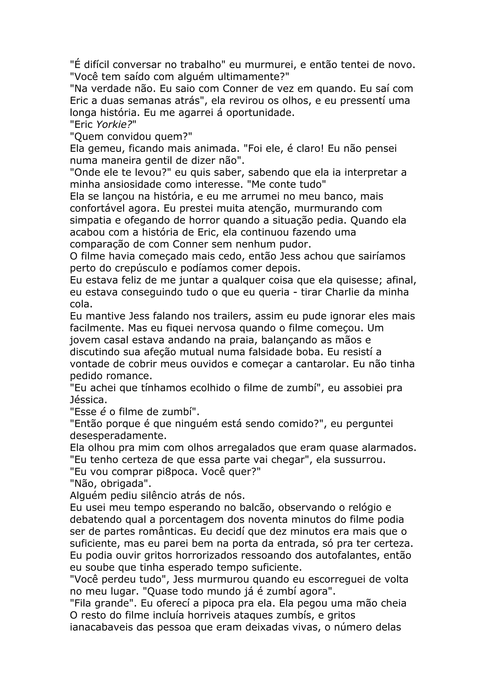 "É difícil conversar no trabalho" eu murmurei, e então tentei de novo.
"Você tem saído com alguém ultimamente?"
"Na verdade não. Eu saio com Conner de vez em quando. Eu saí com
Eric a duas semanas atrás", ela revirou os olhos, e eu pressentí uma
longa história. Eu me agarrei á oportunidade.
"Eric Yorkie?"
"Quem convidou quem?"
Ela gemeu, ficando mais animada. "Foi ele, é claro! Eu não pensei
numa maneira gentil de dizer não".
"Onde ele te levou?" eu quis saber, sabendo que ela ia interpretar a
minha ansiosidade como interesse. "Me conte tudo"
Ela se lançou na história, e eu me arrumei no meu banco, mais
confortável agora. Eu prestei muita atenção, murmurando com
simpatia e ofegando de horror quando a situação pedia. Quando ela
acabou com a história de Eric, ela continuou fazendo uma
comparação de com Conner sem nenhum pudor.
O filme havia começado mais cedo, então Jess achou que sairíamos
perto do crepúsculo e podíamos comer depois.
Eu estava feliz de me juntar a qualquer coisa que ela quisesse; afinal,
eu estava conseguindo tudo o que eu queria - tirar Charlie da minha
cola.
Eu mantive Jess falando nos trailers, assim eu pude ignorar eles mais
facilmente. Mas eu fiquei nervosa quando o filme começou. Um
jovem casal estava andando na praia, balançando as mãos e
discutindo sua afeção mutual numa falsidade boba. Eu resistí a
vontade de cobrir meus ouvidos e começar a cantarolar. Eu não tinha
pedido romance.
"Eu achei que tínhamos ecolhido o filme de zumbí", eu assobiei pra
Jéssica.
"Esse é o filme de zumbí".
"Então porque é que ninguém está sendo comido?", eu perguntei
desesperadamente.
Ela olhou pra mim com olhos arregalados que eram quase alarmados.
"Eu tenho certeza de que essa parte vai chegar", ela sussurrou.
"Eu vou comprar pi8poca. Você quer?"
"Não, obrigada".
Alguém pediu silêncio atrás de nós.
Eu usei meu tempo esperando no balcão, observando o relógio e
debatendo qual a porcentagem dos noventa minutos do filme podia
ser de partes românticas. Eu decidí que dez minutos era mais que o
suficiente, mas eu parei bem na porta da entrada, só pra ter certeza.
Eu podia ouvir gritos horrorizados ressoando dos autofalantes, então
eu soube que tinha esperado tempo suficiente.
"Você perdeu tudo", Jess murmurou quando eu escorreguei de volta
no meu lugar. "Quase todo mundo já é zumbí agora".
"Fila grande". Eu oferecí a pipoca pra ela. Ela pegou uma mão cheia
O resto do filme incluía horriveis ataques zumbís, e gritos
ianacabaveis das pessoa que eram deixadas vivas, o número delas
 