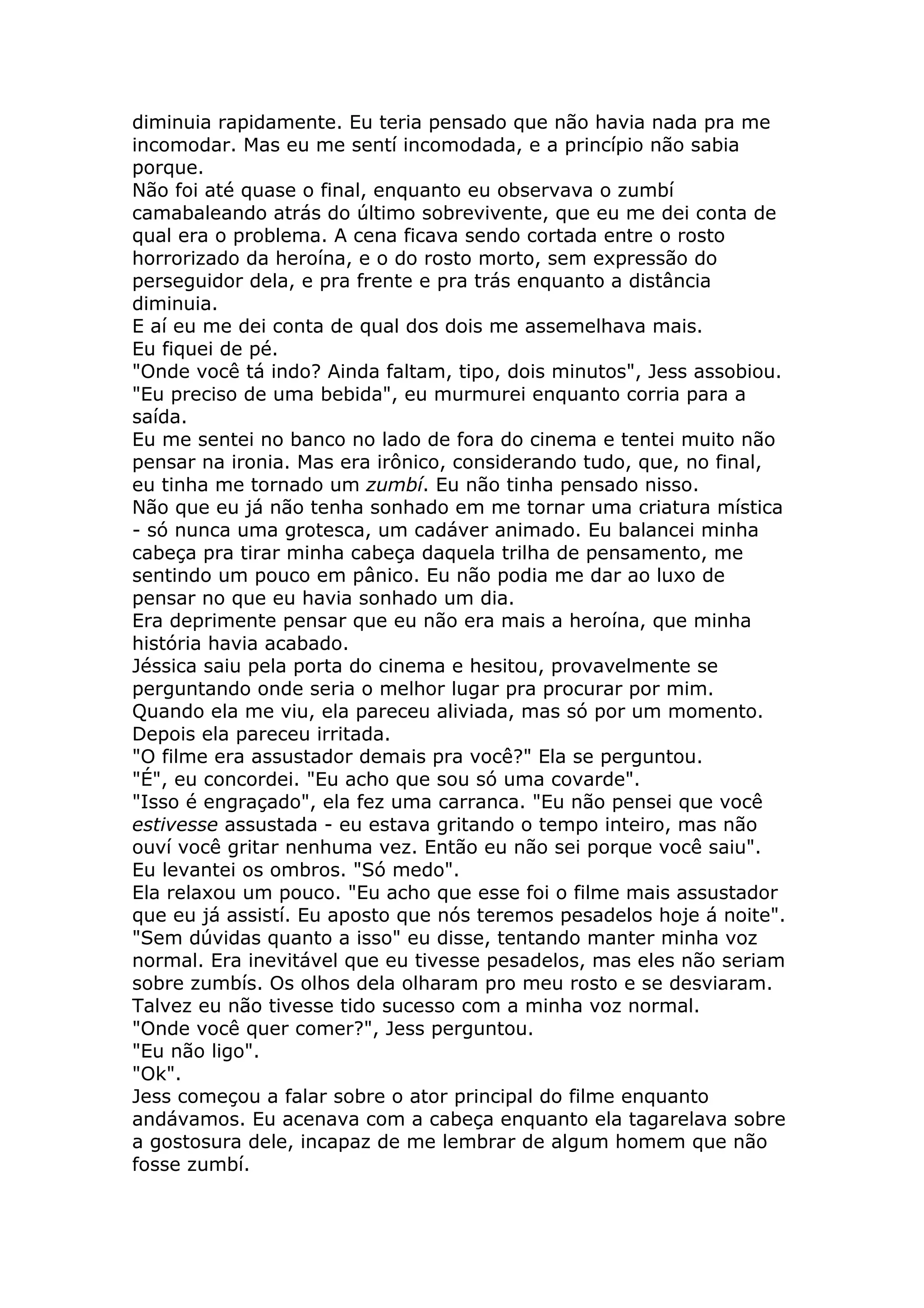 diminuia rapidamente. Eu teria pensado que não havia nada pra me
incomodar. Mas eu me sentí incomodada, e a princípio não sabia
porque.
Não foi até quase o final, enquanto eu observava o zumbí
camabaleando atrás do último sobrevivente, que eu me dei conta de
qual era o problema. A cena ficava sendo cortada entre o rosto
horrorizado da heroína, e o do rosto morto, sem expressão do
perseguidor dela, e pra frente e pra trás enquanto a distância
diminuia.
E aí eu me dei conta de qual dos dois me assemelhava mais.
Eu fiquei de pé.
"Onde você tá indo? Ainda faltam, tipo, dois minutos", Jess assobiou.
"Eu preciso de uma bebida", eu murmurei enquanto corria para a
saída.
Eu me sentei no banco no lado de fora do cinema e tentei muito não
pensar na ironia. Mas era irônico, considerando tudo, que, no final,
eu tinha me tornado um zumbí. Eu não tinha pensado nisso.
Não que eu já não tenha sonhado em me tornar uma criatura mística
- só nunca uma grotesca, um cadáver animado. Eu balancei minha
cabeça pra tirar minha cabeça daquela trilha de pensamento, me
sentindo um pouco em pânico. Eu não podia me dar ao luxo de
pensar no que eu havia sonhado um dia.
Era deprimente pensar que eu não era mais a heroína, que minha
história havia acabado.
Jéssica saiu pela porta do cinema e hesitou, provavelmente se
perguntando onde seria o melhor lugar pra procurar por mim.
Quando ela me viu, ela pareceu aliviada, mas só por um momento.
Depois ela pareceu irritada.
"O filme era assustador demais pra você?" Ela se perguntou.
"É", eu concordei. "Eu acho que sou só uma covarde".
"Isso é engraçado", ela fez uma carranca. "Eu não pensei que você
estivesse assustada - eu estava gritando o tempo inteiro, mas não
ouví você gritar nenhuma vez. Então eu não sei porque você saiu".
Eu levantei os ombros. "Só medo".
Ela relaxou um pouco. "Eu acho que esse foi o filme mais assustador
que eu já assistí. Eu aposto que nós teremos pesadelos hoje á noite".
"Sem dúvidas quanto a isso" eu disse, tentando manter minha voz
normal. Era inevitável que eu tivesse pesadelos, mas eles não seriam
sobre zumbís. Os olhos dela olharam pro meu rosto e se desviaram.
Talvez eu não tivesse tido sucesso com a minha voz normal.
"Onde você quer comer?", Jess perguntou.
"Eu não ligo".
"Ok".
Jess começou a falar sobre o ator principal do filme enquanto
andávamos. Eu acenava com a cabeça enquanto ela tagarelava sobre
a gostosura dele, incapaz de me lembrar de algum homem que não
fosse zumbí.
 