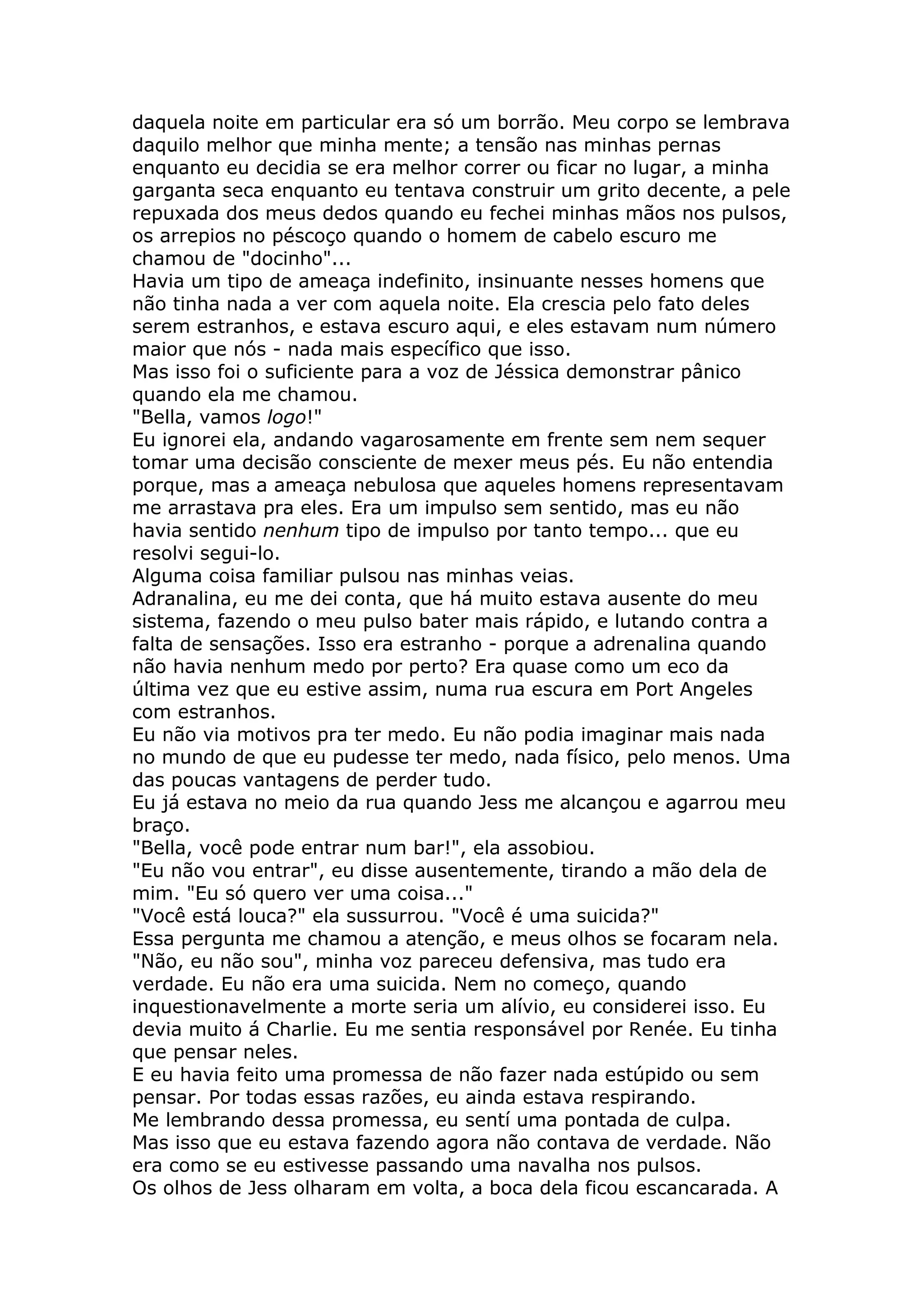 daquela noite em particular era só um borrão. Meu corpo se lembrava
daquilo melhor que minha mente; a tensão nas minhas pernas
enquanto eu decidia se era melhor correr ou ficar no lugar, a minha
garganta seca enquanto eu tentava construir um grito decente, a pele
repuxada dos meus dedos quando eu fechei minhas mãos nos pulsos,
os arrepios no péscoço quando o homem de cabelo escuro me
chamou de "docinho"...
Havia um tipo de ameaça indefinito, insinuante nesses homens que
não tinha nada a ver com aquela noite. Ela crescia pelo fato deles
serem estranhos, e estava escuro aqui, e eles estavam num número
maior que nós - nada mais específico que isso.
Mas isso foi o suficiente para a voz de Jéssica demonstrar pânico
quando ela me chamou.
"Bella, vamos logo!"
Eu ignorei ela, andando vagarosamente em frente sem nem sequer
tomar uma decisão consciente de mexer meus pés. Eu não entendia
porque, mas a ameaça nebulosa que aqueles homens representavam
me arrastava pra eles. Era um impulso sem sentido, mas eu não
havia sentido nenhum tipo de impulso por tanto tempo... que eu
resolvi segui-lo.
Alguma coisa familiar pulsou nas minhas veias.
Adranalina, eu me dei conta, que há muito estava ausente do meu
sistema, fazendo o meu pulso bater mais rápido, e lutando contra a
falta de sensações. Isso era estranho - porque a adrenalina quando
não havia nenhum medo por perto? Era quase como um eco da
última vez que eu estive assim, numa rua escura em Port Angeles
com estranhos.
Eu não via motivos pra ter medo. Eu não podia imaginar mais nada
no mundo de que eu pudesse ter medo, nada físico, pelo menos. Uma
das poucas vantagens de perder tudo.
Eu já estava no meio da rua quando Jess me alcançou e agarrou meu
braço.
"Bella, você pode entrar num bar!", ela assobiou.
"Eu não vou entrar", eu disse ausentemente, tirando a mão dela de
mim. "Eu só quero ver uma coisa..."
"Você está louca?" ela sussurrou. "Você é uma suicida?"
Essa pergunta me chamou a atenção, e meus olhos se focaram nela.
"Não, eu não sou", minha voz pareceu defensiva, mas tudo era
verdade. Eu não era uma suicida. Nem no começo, quando
inquestionavelmente a morte seria um alívio, eu considerei isso. Eu
devia muito á Charlie. Eu me sentia responsável por Renée. Eu tinha
que pensar neles.
E eu havia feito uma promessa de não fazer nada estúpido ou sem
pensar. Por todas essas razões, eu ainda estava respirando.
Me lembrando dessa promessa, eu sentí uma pontada de culpa.
Mas isso que eu estava fazendo agora não contava de verdade. Não
era como se eu estivesse passando uma navalha nos pulsos.
Os olhos de Jess olharam em volta, a boca dela ficou escancarada. A
 