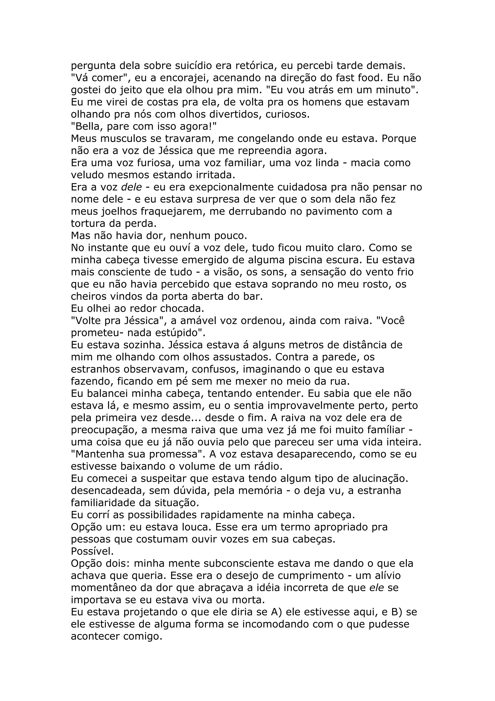 pergunta dela sobre suicídio era retórica, eu percebi tarde demais.
"Vá comer", eu a encorajei, acenando na direção do fast food. Eu não
gostei do jeito que ela olhou pra mim. "Eu vou atrás em um minuto".
Eu me virei de costas pra ela, de volta pra os homens que estavam
olhando pra nós com olhos divertidos, curiosos.
"Bella, pare com isso agora!"
Meus musculos se travaram, me congelando onde eu estava. Porque
não era a voz de Jéssica que me repreendia agora.
Era uma voz furiosa, uma voz familiar, uma voz linda - macia como
veludo mesmos estando irritada.
Era a voz dele - eu era exepcionalmente cuidadosa pra não pensar no
nome dele - e eu estava surpresa de ver que o som dela não fez
meus joelhos fraquejarem, me derrubando no pavimento com a
tortura da perda.
Mas não havia dor, nenhum pouco.
No instante que eu ouví a voz dele, tudo ficou muito claro. Como se
minha cabeça tivesse emergido de alguma piscina escura. Eu estava
mais consciente de tudo - a visão, os sons, a sensação do vento frio
que eu não havia percebido que estava soprando no meu rosto, os
cheiros vindos da porta aberta do bar.
Eu olhei ao redor chocada.
"Volte pra Jéssica", a amável voz ordenou, ainda com raiva. "Você
prometeu- nada estúpido".
Eu estava sozinha. Jéssica estava á alguns metros de distância de
mim me olhando com olhos assustados. Contra a parede, os
estranhos observavam, confusos, imaginando o que eu estava
fazendo, ficando em pé sem me mexer no meio da rua.
Eu balancei minha cabeça, tentando entender. Eu sabia que ele não
estava lá, e mesmo assim, eu o sentia improvavelmente perto, perto
pela primeira vez desde... desde o fim. A raiva na voz dele era de
preocupação, a mesma raiva que uma vez já me foi muito famíliar -
uma coisa que eu já não ouvia pelo que pareceu ser uma vida inteira.
"Mantenha sua promessa". A voz estava desaparecendo, como se eu
estivesse baixando o volume de um rádio.
Eu comecei a suspeitar que estava tendo algum tipo de alucinação.
desencadeada, sem dúvida, pela memória - o deja vu, a estranha
familiaridade da situação.
Eu corrí as possibilidades rapidamente na minha cabeça.
Opção um: eu estava louca. Esse era um termo apropriado pra
pessoas que costumam ouvir vozes em sua cabeças.
Possível.
Opção dois: minha mente subconsciente estava me dando o que ela
achava que queria. Esse era o desejo de cumprimento - um alívio
momentâneo da dor que abraçava a idéia incorreta de que ele se
importava se eu estava viva ou morta.
Eu estava projetando o que ele diria se A) ele estivesse aqui, e B) se
ele estivesse de alguma forma se incomodando com o que pudesse
acontecer comigo.
 