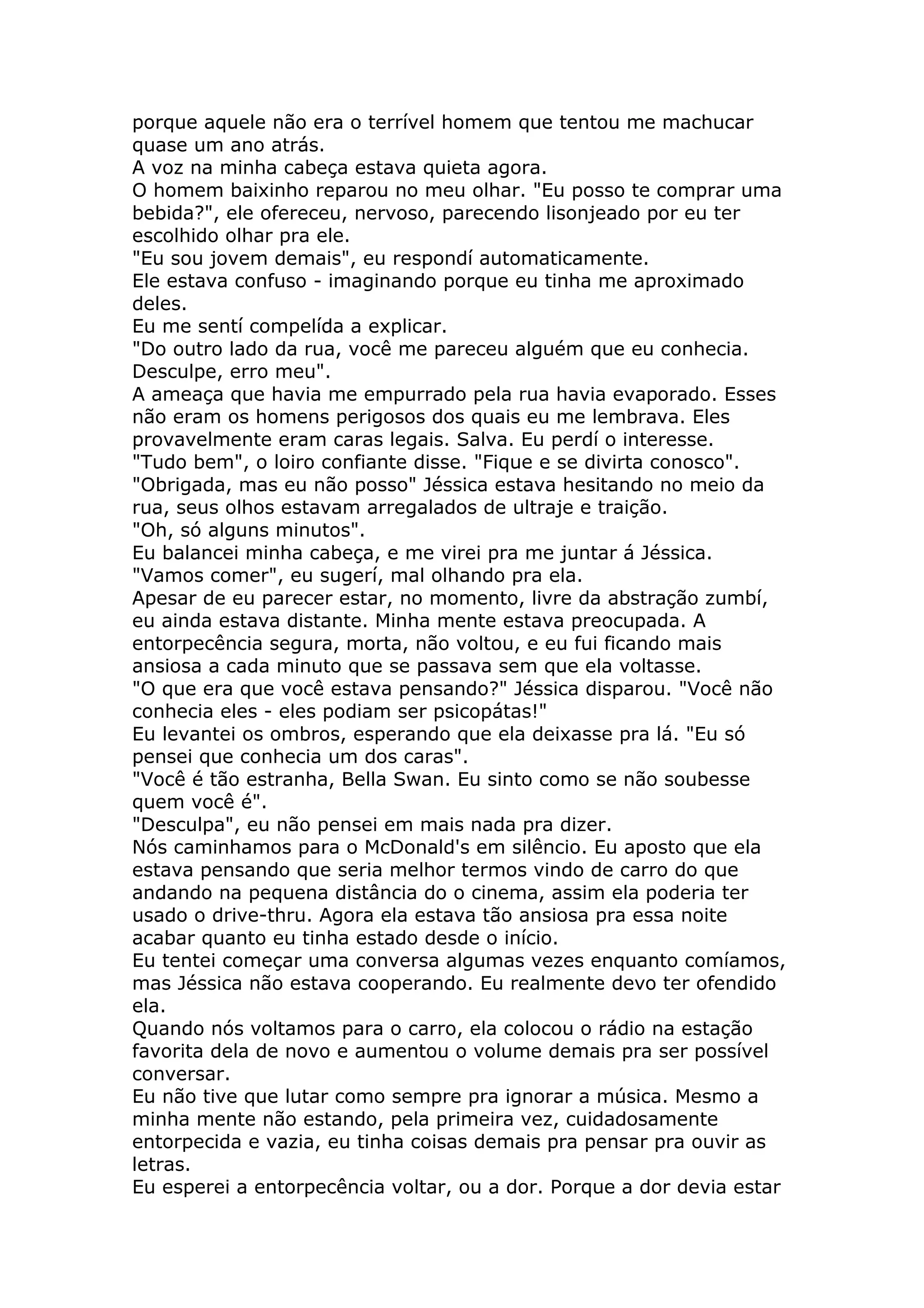 porque aquele não era o terrível homem que tentou me machucar
quase um ano atrás.
A voz na minha cabeça estava quieta agora.
O homem baixinho reparou no meu olhar. "Eu posso te comprar uma
bebida?", ele ofereceu, nervoso, parecendo lisonjeado por eu ter
escolhido olhar pra ele.
"Eu sou jovem demais", eu respondí automaticamente.
Ele estava confuso - imaginando porque eu tinha me aproximado
deles.
Eu me sentí compelída a explicar.
"Do outro lado da rua, você me pareceu alguém que eu conhecia.
Desculpe, erro meu".
A ameaça que havia me empurrado pela rua havia evaporado. Esses
não eram os homens perigosos dos quais eu me lembrava. Eles
provavelmente eram caras legais. Salva. Eu perdí o interesse.
"Tudo bem", o loiro confiante disse. "Fique e se divirta conosco".
"Obrigada, mas eu não posso" Jéssica estava hesitando no meio da
rua, seus olhos estavam arregalados de ultraje e traição.
"Oh, só alguns minutos".
Eu balancei minha cabeça, e me virei pra me juntar á Jéssica.
"Vamos comer", eu sugerí, mal olhando pra ela.
Apesar de eu parecer estar, no momento, livre da abstração zumbí,
eu ainda estava distante. Minha mente estava preocupada. A
entorpecência segura, morta, não voltou, e eu fui ficando mais
ansiosa a cada minuto que se passava sem que ela voltasse.
"O que era que você estava pensando?" Jéssica disparou. "Você não
conhecia eles - eles podiam ser psicopátas!"
Eu levantei os ombros, esperando que ela deixasse pra lá. "Eu só
pensei que conhecia um dos caras".
"Você é tão estranha, Bella Swan. Eu sinto como se não soubesse
quem você é".
"Desculpa", eu não pensei em mais nada pra dizer.
Nós caminhamos para o McDonald's em silêncio. Eu aposto que ela
estava pensando que seria melhor termos vindo de carro do que
andando na pequena distância do o cinema, assim ela poderia ter
usado o drive-thru. Agora ela estava tão ansiosa pra essa noite
acabar quanto eu tinha estado desde o início.
Eu tentei começar uma conversa algumas vezes enquanto comíamos,
mas Jéssica não estava cooperando. Eu realmente devo ter ofendido
ela.
Quando nós voltamos para o carro, ela colocou o rádio na estação
favorita dela de novo e aumentou o volume demais pra ser possível
conversar.
Eu não tive que lutar como sempre pra ignorar a música. Mesmo a
minha mente não estando, pela primeira vez, cuidadosamente
entorpecida e vazia, eu tinha coisas demais pra pensar pra ouvir as
letras.
Eu esperei a entorpecência voltar, ou a dor. Porque a dor devia estar
 