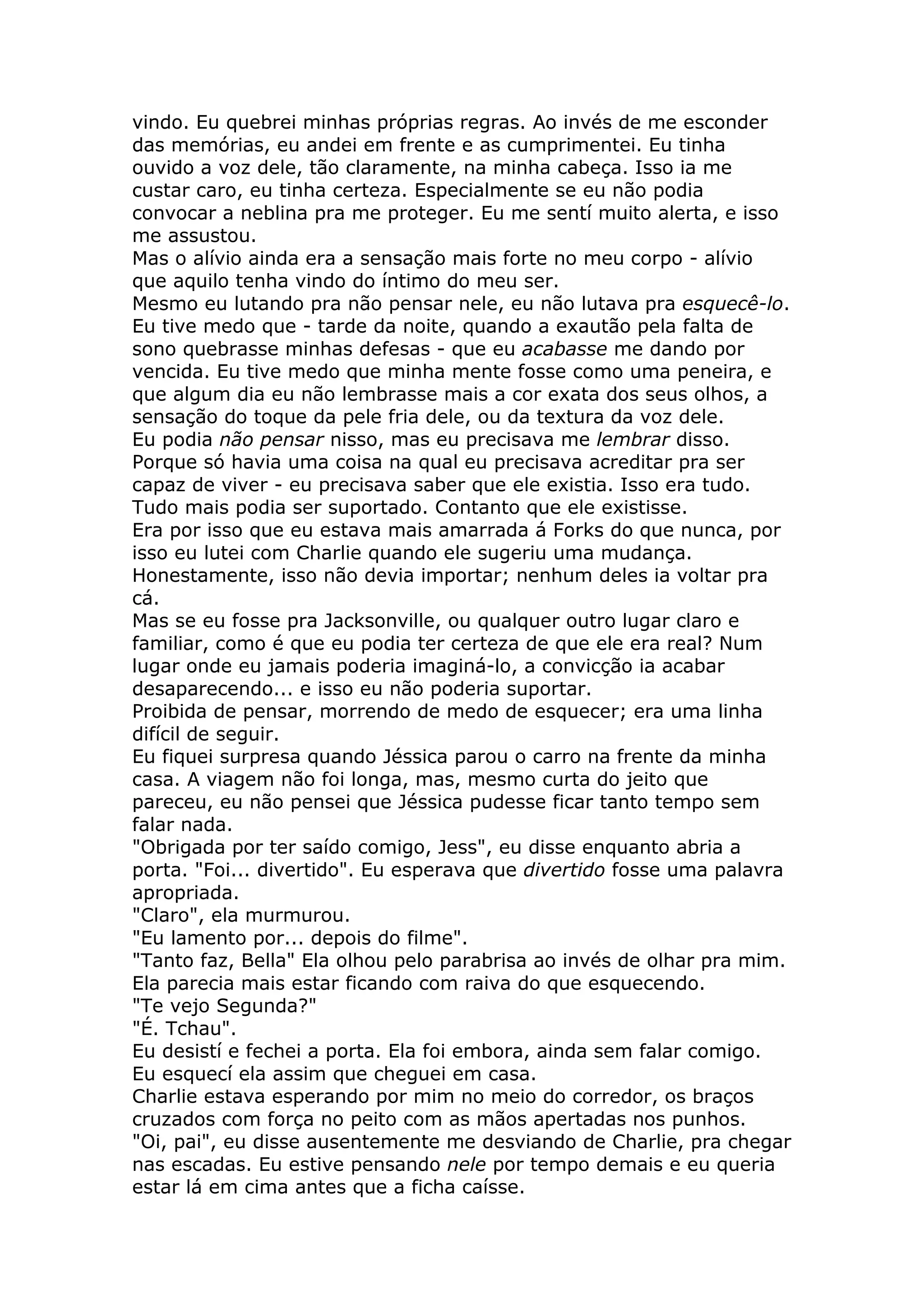 vindo. Eu quebrei minhas próprias regras. Ao invés de me esconder
das memórias, eu andei em frente e as cumprimentei. Eu tinha
ouvido a voz dele, tão claramente, na minha cabeça. Isso ia me
custar caro, eu tinha certeza. Especialmente se eu não podia
convocar a neblina pra me proteger. Eu me sentí muito alerta, e isso
me assustou.
Mas o alívio ainda era a sensação mais forte no meu corpo - alívio
que aquilo tenha vindo do íntimo do meu ser.
Mesmo eu lutando pra não pensar nele, eu não lutava pra esquecê-lo.
Eu tive medo que - tarde da noite, quando a exautão pela falta de
sono quebrasse minhas defesas - que eu acabasse me dando por
vencida. Eu tive medo que minha mente fosse como uma peneira, e
que algum dia eu não lembrasse mais a cor exata dos seus olhos, a
sensação do toque da pele fria dele, ou da textura da voz dele.
Eu podia não pensar nisso, mas eu precisava me lembrar disso.
Porque só havia uma coisa na qual eu precisava acreditar pra ser
capaz de viver - eu precisava saber que ele existia. Isso era tudo.
Tudo mais podia ser suportado. Contanto que ele existisse.
Era por isso que eu estava mais amarrada á Forks do que nunca, por
isso eu lutei com Charlie quando ele sugeriu uma mudança.
Honestamente, isso não devia importar; nenhum deles ia voltar pra
cá.
Mas se eu fosse pra Jacksonville, ou qualquer outro lugar claro e
familiar, como é que eu podia ter certeza de que ele era real? Num
lugar onde eu jamais poderia imaginá-lo, a convicção ia acabar
desaparecendo... e isso eu não poderia suportar.
Proibida de pensar, morrendo de medo de esquecer; era uma linha
difícil de seguir.
Eu fiquei surpresa quando Jéssica parou o carro na frente da minha
casa. A viagem não foi longa, mas, mesmo curta do jeito que
pareceu, eu não pensei que Jéssica pudesse ficar tanto tempo sem
falar nada.
"Obrigada por ter saído comigo, Jess", eu disse enquanto abria a
porta. "Foi... divertido". Eu esperava que divertido fosse uma palavra
apropriada.
"Claro", ela murmurou.
"Eu lamento por... depois do filme".
"Tanto faz, Bella" Ela olhou pelo parabrisa ao invés de olhar pra mim.
Ela parecia mais estar ficando com raiva do que esquecendo.
"Te vejo Segunda?"
"É. Tchau".
Eu desistí e fechei a porta. Ela foi embora, ainda sem falar comigo.
Eu esquecí ela assim que cheguei em casa.
Charlie estava esperando por mim no meio do corredor, os braços
cruzados com força no peito com as mãos apertadas nos punhos.
"Oi, pai", eu disse ausentemente me desviando de Charlie, pra chegar
nas escadas. Eu estive pensando nele por tempo demais e eu queria
estar lá em cima antes que a ficha caísse.
 