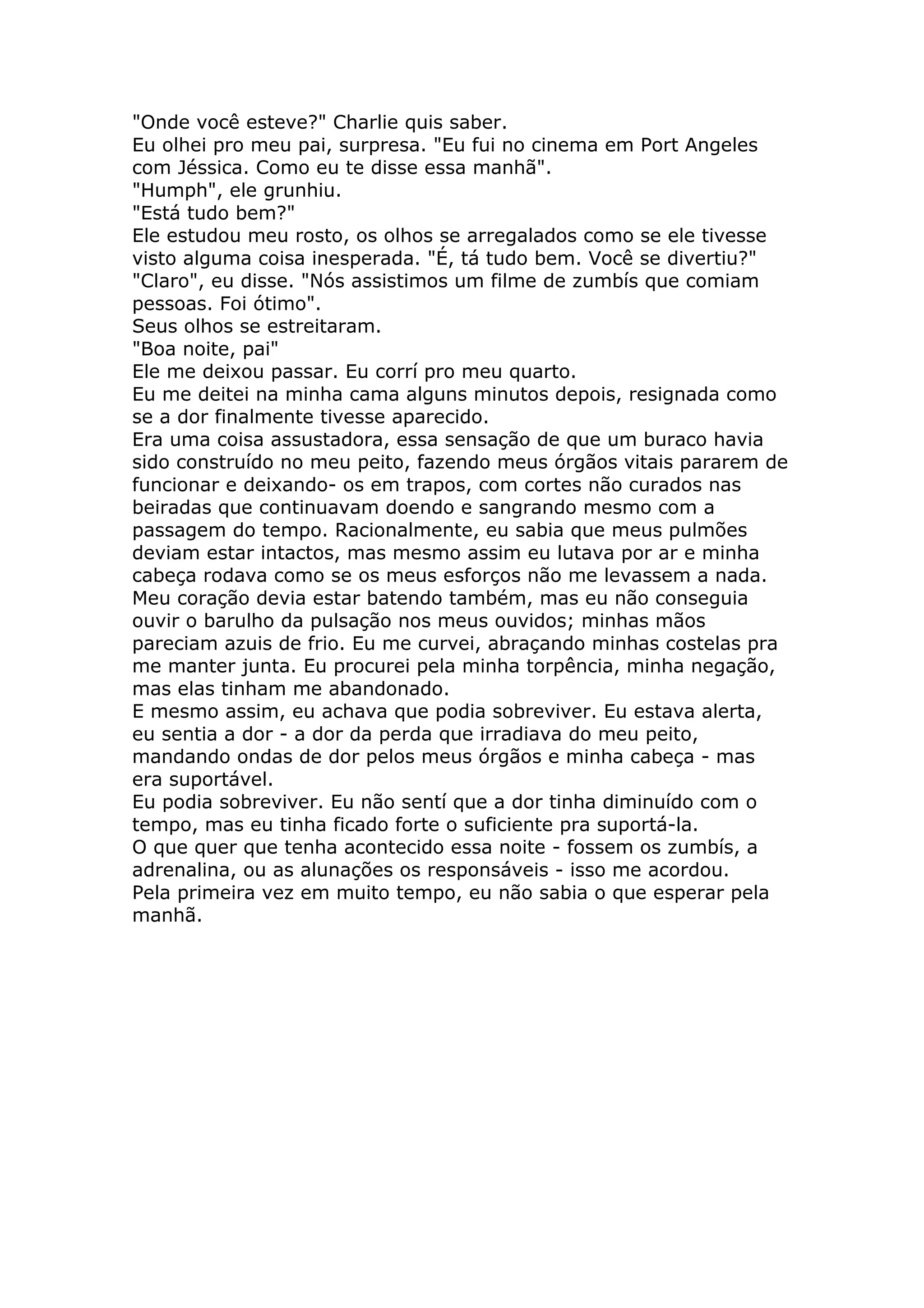 "Onde você esteve?" Charlie quis saber.
Eu olhei pro meu pai, surpresa. "Eu fui no cinema em Port Angeles
com Jéssica. Como eu te disse essa manhã".
"Humph", ele grunhiu.
"Está tudo bem?"
Ele estudou meu rosto, os olhos se arregalados como se ele tivesse
visto alguma coisa inesperada. "É, tá tudo bem. Você se divertiu?"
"Claro", eu disse. "Nós assistimos um filme de zumbís que comiam
pessoas. Foi ótimo".
Seus olhos se estreitaram.
"Boa noite, pai"
Ele me deixou passar. Eu corrí pro meu quarto.
Eu me deitei na minha cama alguns minutos depois, resignada como
se a dor finalmente tivesse aparecido.
Era uma coisa assustadora, essa sensação de que um buraco havia
sido construído no meu peito, fazendo meus órgãos vitais pararem de
funcionar e deixando- os em trapos, com cortes não curados nas
beiradas que continuavam doendo e sangrando mesmo com a
passagem do tempo. Racionalmente, eu sabia que meus pulmões
deviam estar intactos, mas mesmo assim eu lutava por ar e minha
cabeça rodava como se os meus esforços não me levassem a nada.
Meu coração devia estar batendo também, mas eu não conseguia
ouvir o barulho da pulsação nos meus ouvidos; minhas mãos
pareciam azuis de frio. Eu me curvei, abraçando minhas costelas pra
me manter junta. Eu procurei pela minha torpência, minha negação,
mas elas tinham me abandonado.
E mesmo assim, eu achava que podia sobreviver. Eu estava alerta,
eu sentia a dor - a dor da perda que irradiava do meu peito,
mandando ondas de dor pelos meus órgãos e minha cabeça - mas
era suportável.
Eu podia sobreviver. Eu não sentí que a dor tinha diminuído com o
tempo, mas eu tinha ficado forte o suficiente pra suportá-la.
O que quer que tenha acontecido essa noite - fossem os zumbís, a
adrenalina, ou as alunações os responsáveis - isso me acordou.
Pela primeira vez em muito tempo, eu não sabia o que esperar pela
manhã.
 