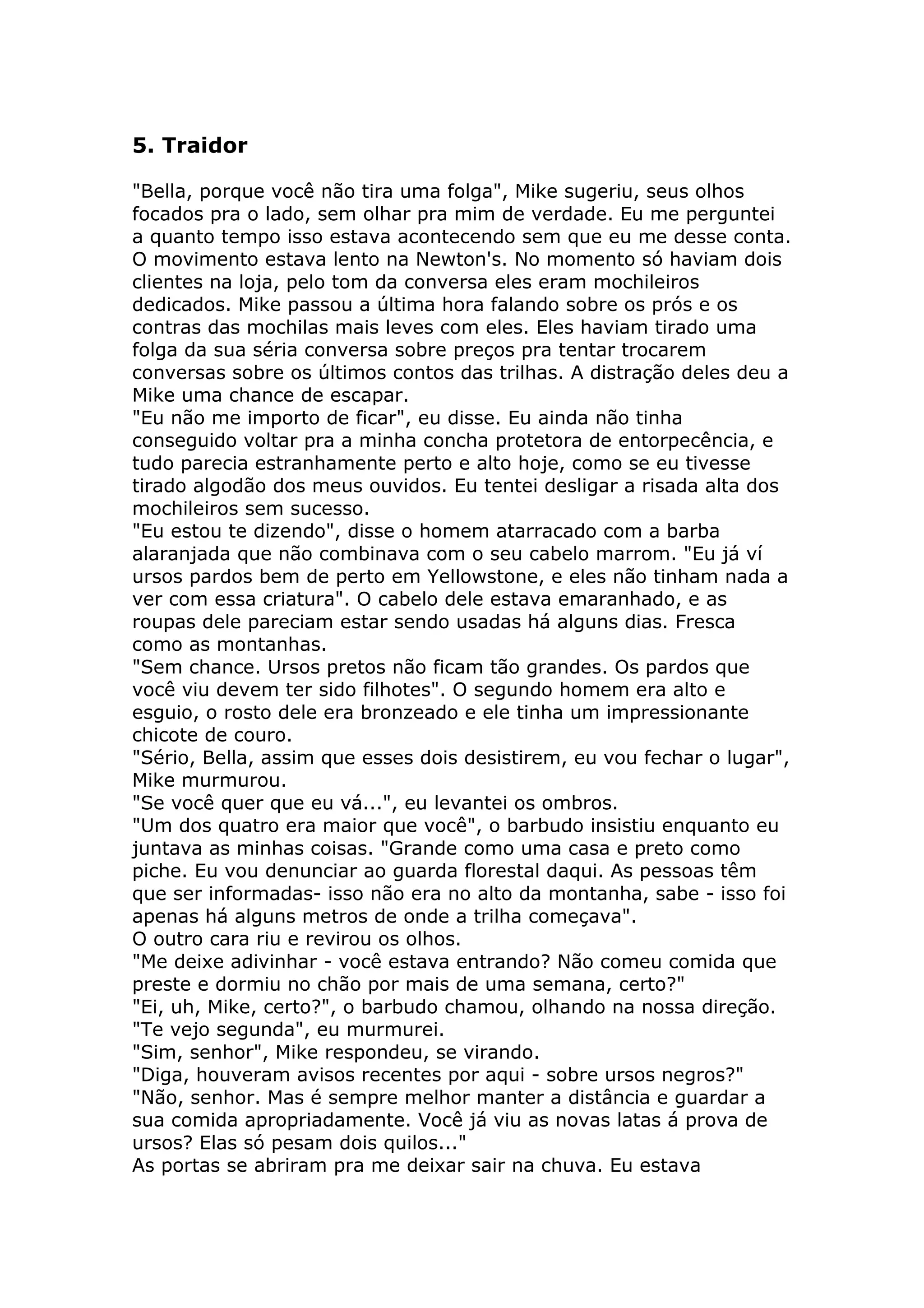 5. Traidor

"Bella, porque você não tira uma folga", Mike sugeriu, seus olhos
focados pra o lado, sem olhar pra mim de verdade. Eu me perguntei
a quanto tempo isso estava acontecendo sem que eu me desse conta.
O movimento estava lento na Newton's. No momento só haviam dois
clientes na loja, pelo tom da conversa eles eram mochileiros
dedicados. Mike passou a última hora falando sobre os prós e os
contras das mochilas mais leves com eles. Eles haviam tirado uma
folga da sua séria conversa sobre preços pra tentar trocarem
conversas sobre os últimos contos das trilhas. A distração deles deu a
Mike uma chance de escapar.
"Eu não me importo de ficar", eu disse. Eu ainda não tinha
conseguido voltar pra a minha concha protetora de entorpecência, e
tudo parecia estranhamente perto e alto hoje, como se eu tivesse
tirado algodão dos meus ouvidos. Eu tentei desligar a risada alta dos
mochileiros sem sucesso.
"Eu estou te dizendo", disse o homem atarracado com a barba
alaranjada que não combinava com o seu cabelo marrom. "Eu já ví
ursos pardos bem de perto em Yellowstone, e eles não tinham nada a
ver com essa criatura". O cabelo dele estava emaranhado, e as
roupas dele pareciam estar sendo usadas há alguns dias. Fresca
como as montanhas.
"Sem chance. Ursos pretos não ficam tão grandes. Os pardos que
você viu devem ter sido filhotes". O segundo homem era alto e
esguio, o rosto dele era bronzeado e ele tinha um impressionante
chicote de couro.
"Sério, Bella, assim que esses dois desistirem, eu vou fechar o lugar",
Mike murmurou.
"Se você quer que eu vá...", eu levantei os ombros.
"Um dos quatro era maior que você", o barbudo insistiu enquanto eu
juntava as minhas coisas. "Grande como uma casa e preto como
piche. Eu vou denunciar ao guarda florestal daqui. As pessoas têm
que ser informadas- isso não era no alto da montanha, sabe - isso foi
apenas há alguns metros de onde a trilha começava".
O outro cara riu e revirou os olhos.
"Me deixe adivinhar - você estava entrando? Não comeu comida que
preste e dormiu no chão por mais de uma semana, certo?"
"Ei, uh, Mike, certo?", o barbudo chamou, olhando na nossa direção.
"Te vejo segunda", eu murmurei.
"Sim, senhor", Mike respondeu, se virando.
"Diga, houveram avisos recentes por aqui - sobre ursos negros?"
"Não, senhor. Mas é sempre melhor manter a distância e guardar a
sua comida apropriadamente. Você já viu as novas latas á prova de
ursos? Elas só pesam dois quilos..."
As portas se abriram pra me deixar sair na chuva. Eu estava
 