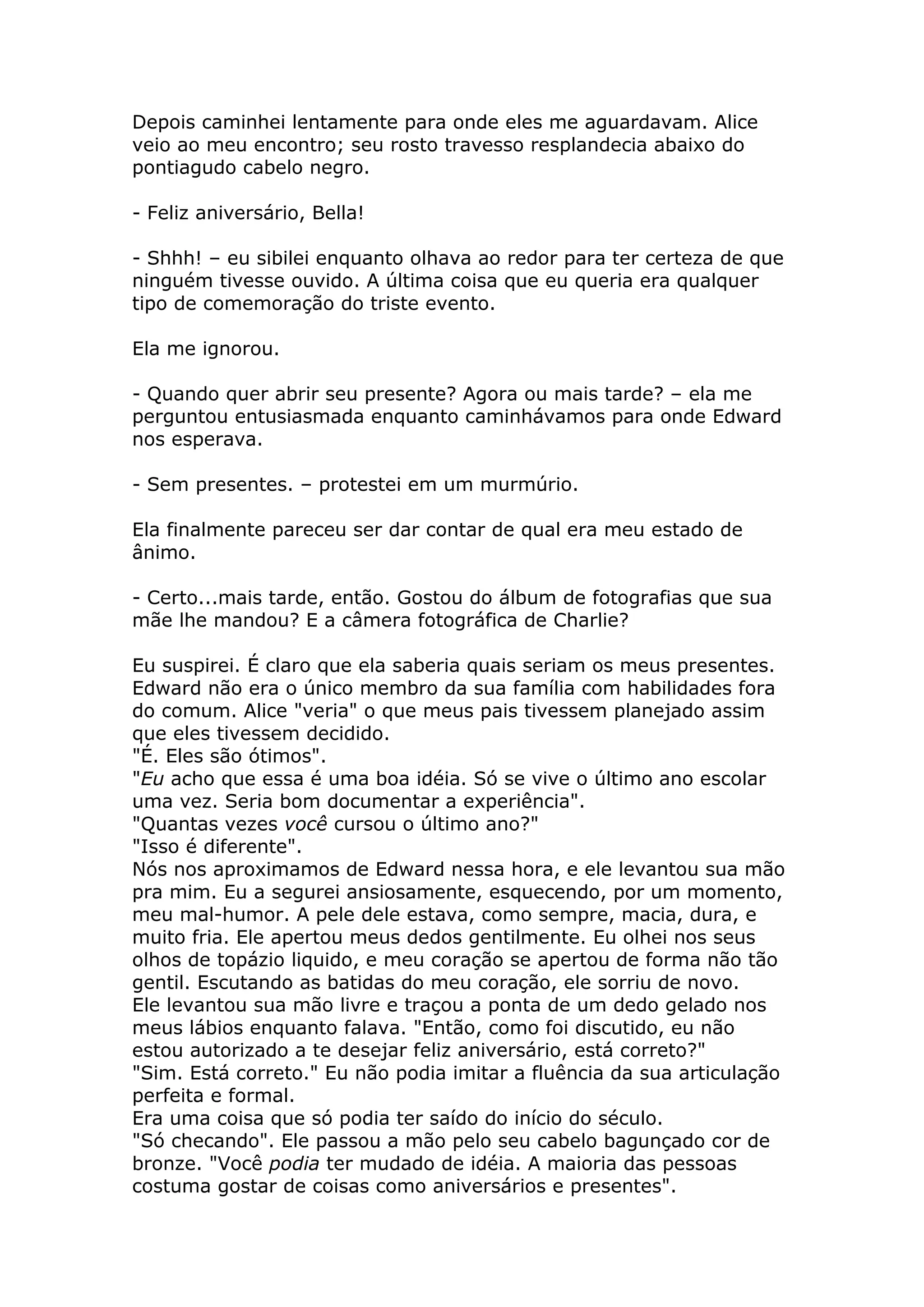 Depois caminhei lentamente para onde eles me aguardavam. Alice
veio ao meu encontro; seu rosto travesso resplandecia abaixo do
pontiagudo cabelo negro.

- Feliz aniversário, Bella!

- Shhh! – eu sibilei enquanto olhava ao redor para ter certeza de que
ninguém tivesse ouvido. A última coisa que eu queria era qualquer
tipo de comemoração do triste evento.

Ela me ignorou.

- Quando quer abrir seu presente? Agora ou mais tarde? – ela me
perguntou entusiasmada enquanto caminhávamos para onde Edward
nos esperava.

- Sem presentes. – protestei em um murmúrio.

Ela finalmente pareceu ser dar contar de qual era meu estado de
ânimo.

- Certo...mais tarde, então. Gostou do álbum de fotografias que sua
mãe lhe mandou? E a câmera fotográfica de Charlie?

Eu suspirei. É claro que ela saberia quais seriam os meus presentes.
Edward não era o único membro da sua família com habilidades fora
do comum. Alice "veria" o que meus pais tivessem planejado assim
que eles tivessem decidido.
"É. Eles são ótimos".
"Eu acho que essa é uma boa idéia. Só se vive o último ano escolar
uma vez. Seria bom documentar a experiência".
"Quantas vezes você cursou o último ano?"
"Isso é diferente".
Nós nos aproximamos de Edward nessa hora, e ele levantou sua mão
pra mim. Eu a segurei ansiosamente, esquecendo, por um momento,
meu mal-humor. A pele dele estava, como sempre, macia, dura, e
muito fria. Ele apertou meus dedos gentilmente. Eu olhei nos seus
olhos de topázio liquido, e meu coração se apertou de forma não tão
gentil. Escutando as batidas do meu coração, ele sorriu de novo.
Ele levantou sua mão livre e traçou a ponta de um dedo gelado nos
meus lábios enquanto falava. "Então, como foi discutido, eu não
estou autorizado a te desejar feliz aniversário, está correto?"
"Sim. Está correto." Eu não podia imitar a fluência da sua articulação
perfeita e formal.
Era uma coisa que só podia ter saído do início do século.
"Só checando". Ele passou a mão pelo seu cabelo bagunçado cor de
bronze. "Você podia ter mudado de idéia. A maioria das pessoas
costuma gostar de coisas como aniversários e presentes".
 