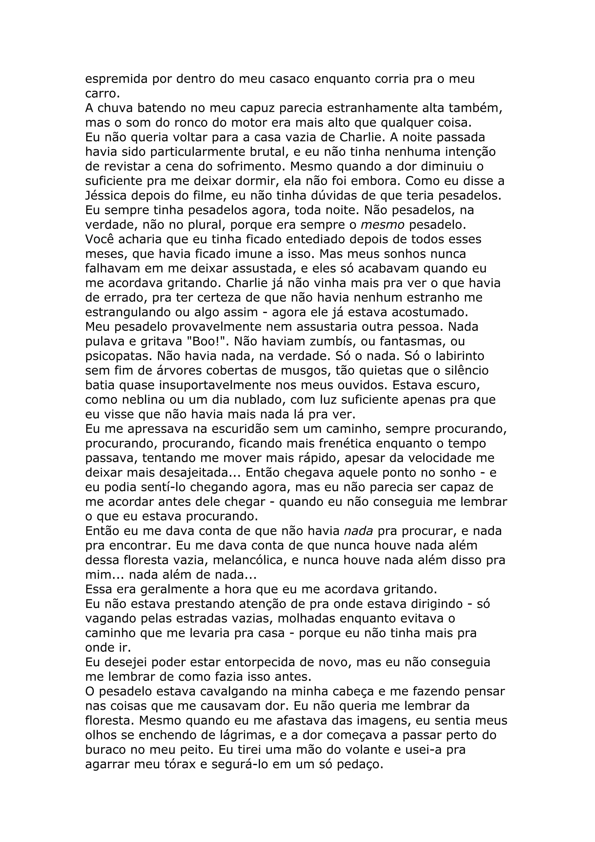espremida por dentro do meu casaco enquanto corria pra o meu
carro.
A chuva batendo no meu capuz parecia estranhamente alta também,
mas o som do ronco do motor era mais alto que qualquer coisa.
Eu não queria voltar para a casa vazia de Charlie. A noite passada
havia sido particularmente brutal, e eu não tinha nenhuma intenção
de revistar a cena do sofrimento. Mesmo quando a dor diminuiu o
suficiente pra me deixar dormir, ela não foi embora. Como eu disse a
Jéssica depois do filme, eu não tinha dúvidas de que teria pesadelos.
Eu sempre tinha pesadelos agora, toda noite. Não pesadelos, na
verdade, não no plural, porque era sempre o mesmo pesadelo.
Você acharia que eu tinha ficado entediado depois de todos esses
meses, que havia ficado imune a isso. Mas meus sonhos nunca
falhavam em me deixar assustada, e eles só acabavam quando eu
me acordava gritando. Charlie já não vinha mais pra ver o que havia
de errado, pra ter certeza de que não havia nenhum estranho me
estrangulando ou algo assim - agora ele já estava acostumado.
Meu pesadelo provavelmente nem assustaria outra pessoa. Nada
pulava e gritava "Boo!". Não haviam zumbís, ou fantasmas, ou
psicopatas. Não havia nada, na verdade. Só o nada. Só o labirinto
sem fim de árvores cobertas de musgos, tão quietas que o silêncio
batia quase insuportavelmente nos meus ouvidos. Estava escuro,
como neblina ou um dia nublado, com luz suficiente apenas pra que
eu visse que não havia mais nada lá pra ver.
Eu me apressava na escuridão sem um caminho, sempre procurando,
procurando, procurando, ficando mais frenética enquanto o tempo
passava, tentando me mover mais rápido, apesar da velocidade me
deixar mais desajeitada... Então chegava aquele ponto no sonho - e
eu podia sentí-lo chegando agora, mas eu não parecia ser capaz de
me acordar antes dele chegar - quando eu não conseguia me lembrar
o que eu estava procurando.
Então eu me dava conta de que não havia nada pra procurar, e nada
pra encontrar. Eu me dava conta de que nunca houve nada além
dessa floresta vazia, melancólica, e nunca houve nada além disso pra
mim... nada além de nada...
Essa era geralmente a hora que eu me acordava gritando.
Eu não estava prestando atenção de pra onde estava dirigindo - só
vagando pelas estradas vazias, molhadas enquanto evitava o
caminho que me levaria pra casa - porque eu não tinha mais pra
onde ir.
Eu desejei poder estar entorpecida de novo, mas eu não conseguia
me lembrar de como fazia isso antes.
O pesadelo estava cavalgando na minha cabeça e me fazendo pensar
nas coisas que me causavam dor. Eu não queria me lembrar da
floresta. Mesmo quando eu me afastava das imagens, eu sentia meus
olhos se enchendo de lágrimas, e a dor começava a passar perto do
buraco no meu peito. Eu tirei uma mão do volante e usei-a pra
agarrar meu tórax e segurá-lo em um só pedaço.
 