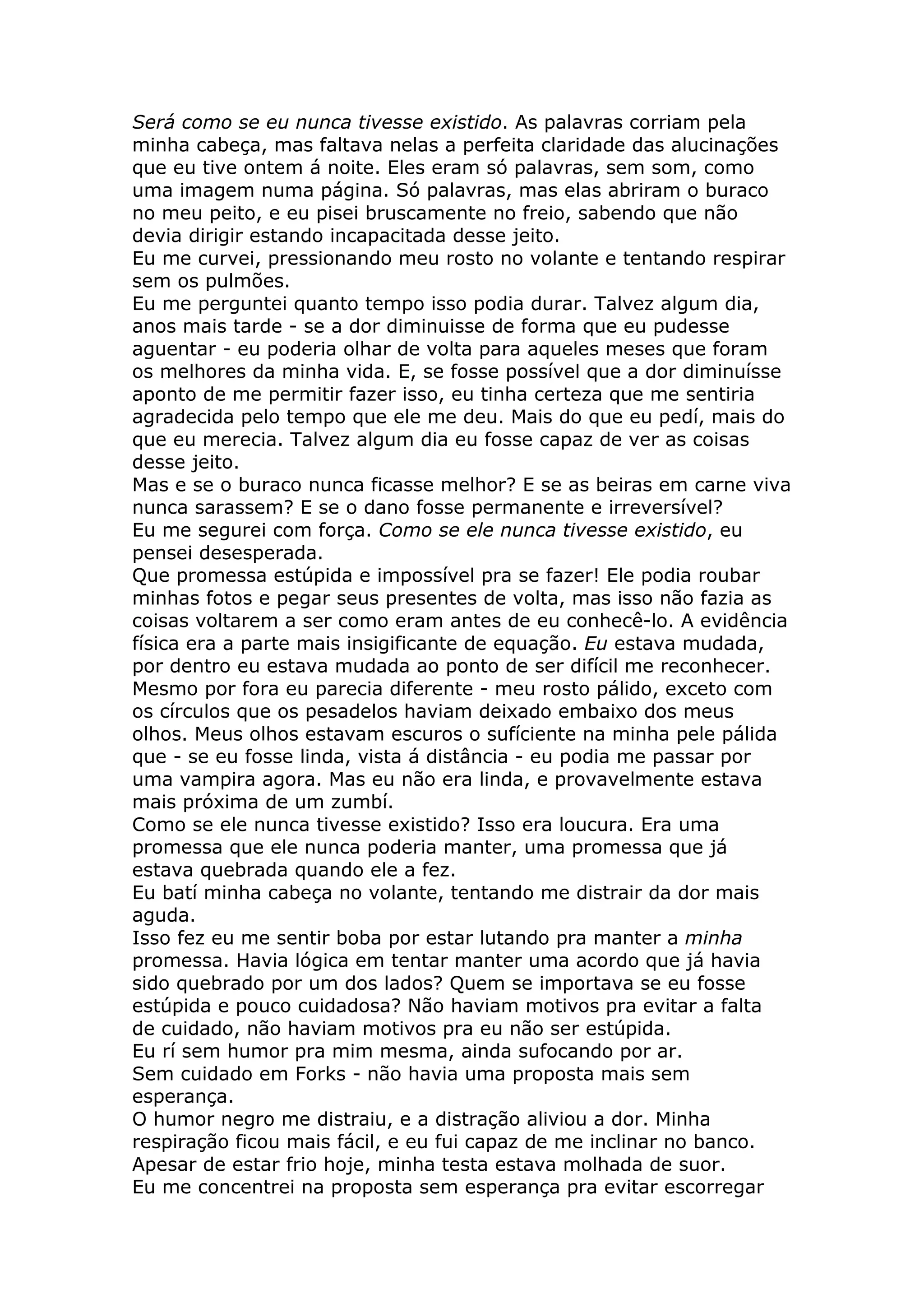 Será como se eu nunca tivesse existido. As palavras corriam pela
minha cabeça, mas faltava nelas a perfeita claridade das alucinações
que eu tive ontem á noite. Eles eram só palavras, sem som, como
uma imagem numa página. Só palavras, mas elas abriram o buraco
no meu peito, e eu pisei bruscamente no freio, sabendo que não
devia dirigir estando incapacitada desse jeito.
Eu me curvei, pressionando meu rosto no volante e tentando respirar
sem os pulmões.
Eu me perguntei quanto tempo isso podia durar. Talvez algum dia,
anos mais tarde - se a dor diminuisse de forma que eu pudesse
aguentar - eu poderia olhar de volta para aqueles meses que foram
os melhores da minha vida. E, se fosse possível que a dor diminuísse
aponto de me permitir fazer isso, eu tinha certeza que me sentiria
agradecida pelo tempo que ele me deu. Mais do que eu pedí, mais do
que eu merecia. Talvez algum dia eu fosse capaz de ver as coisas
desse jeito.
Mas e se o buraco nunca ficasse melhor? E se as beiras em carne viva
nunca sarassem? E se o dano fosse permanente e irreversível?
Eu me segurei com força. Como se ele nunca tivesse existido, eu
pensei desesperada.
Que promessa estúpida e impossível pra se fazer! Ele podia roubar
minhas fotos e pegar seus presentes de volta, mas isso não fazia as
coisas voltarem a ser como eram antes de eu conhecê-lo. A evidência
física era a parte mais insigificante de equação. Eu estava mudada,
por dentro eu estava mudada ao ponto de ser difícil me reconhecer.
Mesmo por fora eu parecia diferente - meu rosto pálido, exceto com
os círculos que os pesadelos haviam deixado embaixo dos meus
olhos. Meus olhos estavam escuros o sufíciente na minha pele pálida
que - se eu fosse linda, vista á distância - eu podia me passar por
uma vampira agora. Mas eu não era linda, e provavelmente estava
mais próxima de um zumbí.
Como se ele nunca tivesse existido? Isso era loucura. Era uma
promessa que ele nunca poderia manter, uma promessa que já
estava quebrada quando ele a fez.
Eu batí minha cabeça no volante, tentando me distrair da dor mais
aguda.
Isso fez eu me sentir boba por estar lutando pra manter a minha
promessa. Havia lógica em tentar manter uma acordo que já havia
sido quebrado por um dos lados? Quem se importava se eu fosse
estúpida e pouco cuidadosa? Não haviam motivos pra evitar a falta
de cuidado, não haviam motivos pra eu não ser estúpida.
Eu rí sem humor pra mim mesma, ainda sufocando por ar.
Sem cuidado em Forks - não havia uma proposta mais sem
esperança.
O humor negro me distraiu, e a distração aliviou a dor. Minha
respiração ficou mais fácil, e eu fui capaz de me inclinar no banco.
Apesar de estar frio hoje, minha testa estava molhada de suor.
Eu me concentrei na proposta sem esperança pra evitar escorregar
 
