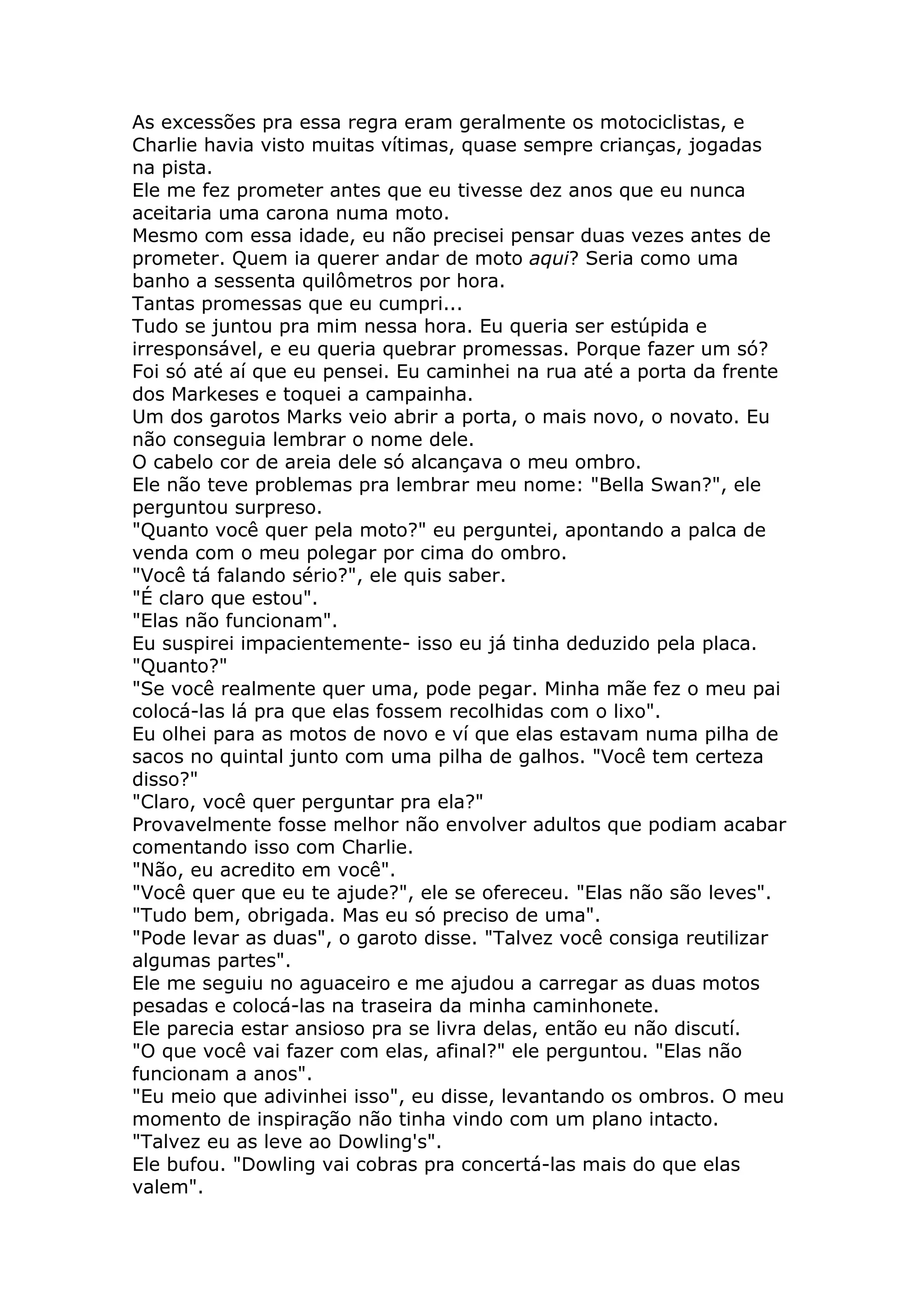 As excessões pra essa regra eram geralmente os motociclistas, e
Charlie havia visto muitas vítimas, quase sempre crianças, jogadas
na pista.
Ele me fez prometer antes que eu tivesse dez anos que eu nunca
aceitaria uma carona numa moto.
Mesmo com essa idade, eu não precisei pensar duas vezes antes de
prometer. Quem ia querer andar de moto aqui? Seria como uma
banho a sessenta quilômetros por hora.
Tantas promessas que eu cumpri...
Tudo se juntou pra mim nessa hora. Eu queria ser estúpida e
irresponsável, e eu queria quebrar promessas. Porque fazer um só?
Foi só até aí que eu pensei. Eu caminhei na rua até a porta da frente
dos Markeses e toquei a campainha.
Um dos garotos Marks veio abrir a porta, o mais novo, o novato. Eu
não conseguia lembrar o nome dele.
O cabelo cor de areia dele só alcançava o meu ombro.
Ele não teve problemas pra lembrar meu nome: "Bella Swan?", ele
perguntou surpreso.
"Quanto você quer pela moto?" eu perguntei, apontando a palca de
venda com o meu polegar por cima do ombro.
"Você tá falando sério?", ele quis saber.
"É claro que estou".
"Elas não funcionam".
Eu suspirei impacientemente- isso eu já tinha deduzido pela placa.
"Quanto?"
"Se você realmente quer uma, pode pegar. Minha mãe fez o meu pai
colocá-las lá pra que elas fossem recolhidas com o lixo".
Eu olhei para as motos de novo e ví que elas estavam numa pilha de
sacos no quintal junto com uma pilha de galhos. "Você tem certeza
disso?"
"Claro, você quer perguntar pra ela?"
Provavelmente fosse melhor não envolver adultos que podiam acabar
comentando isso com Charlie.
"Não, eu acredito em você".
"Você quer que eu te ajude?", ele se ofereceu. "Elas não são leves".
"Tudo bem, obrigada. Mas eu só preciso de uma".
"Pode levar as duas", o garoto disse. "Talvez você consiga reutilizar
algumas partes".
Ele me seguiu no aguaceiro e me ajudou a carregar as duas motos
pesadas e colocá-las na traseira da minha caminhonete.
Ele parecia estar ansioso pra se livra delas, então eu não discutí.
"O que você vai fazer com elas, afinal?" ele perguntou. "Elas não
funcionam a anos".
"Eu meio que adivinhei isso", eu disse, levantando os ombros. O meu
momento de inspiração não tinha vindo com um plano intacto.
"Talvez eu as leve ao Dowling's".
Ele bufou. "Dowling vai cobras pra concertá-las mais do que elas
valem".
 