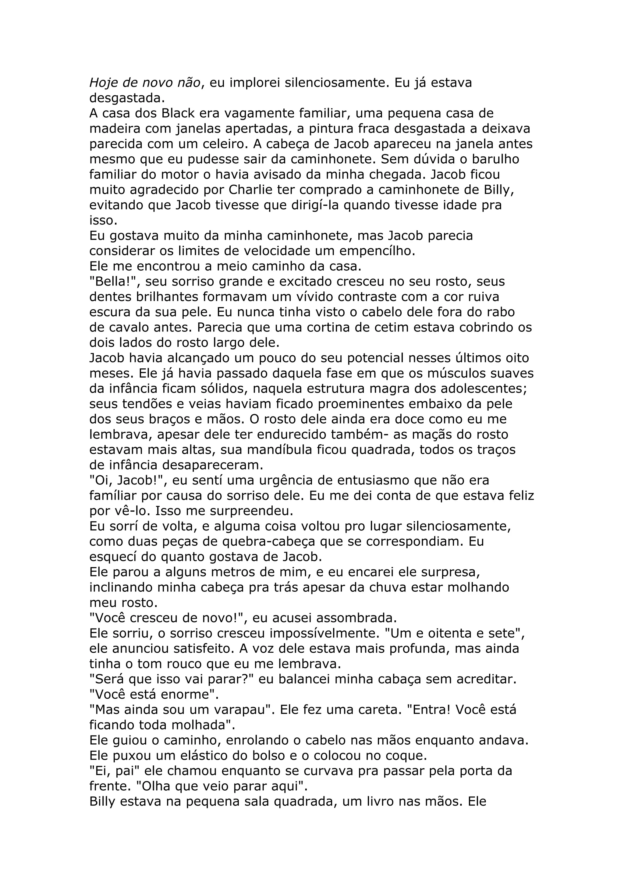 Hoje de novo não, eu implorei silenciosamente. Eu já estava
desgastada.
A casa dos Black era vagamente familiar, uma pequena casa de
madeira com janelas apertadas, a pintura fraca desgastada a deixava
parecida com um celeiro. A cabeça de Jacob apareceu na janela antes
mesmo que eu pudesse sair da caminhonete. Sem dúvida o barulho
familiar do motor o havia avisado da minha chegada. Jacob ficou
muito agradecido por Charlie ter comprado a caminhonete de Billy,
evitando que Jacob tivesse que dirigí-la quando tivesse idade pra
isso.
Eu gostava muito da minha caminhonete, mas Jacob parecia
considerar os limites de velocidade um empencílho.
Ele me encontrou a meio caminho da casa.
"Bella!", seu sorriso grande e excitado cresceu no seu rosto, seus
dentes brilhantes formavam um vívido contraste com a cor ruiva
escura da sua pele. Eu nunca tinha visto o cabelo dele fora do rabo
de cavalo antes. Parecia que uma cortina de cetim estava cobrindo os
dois lados do rosto largo dele.
Jacob havia alcançado um pouco do seu potencial nesses últimos oito
meses. Ele já havia passado daquela fase em que os músculos suaves
da infância ficam sólidos, naquela estrutura magra dos adolescentes;
seus tendões e veias haviam ficado proeminentes embaixo da pele
dos seus braços e mãos. O rosto dele ainda era doce como eu me
lembrava, apesar dele ter endurecido também- as maçãs do rosto
estavam mais altas, sua mandíbula ficou quadrada, todos os traços
de infância desapareceram.
"Oi, Jacob!", eu sentí uma urgência de entusiasmo que não era
famíliar por causa do sorriso dele. Eu me dei conta de que estava feliz
por vê-lo. Isso me surpreendeu.
Eu sorrí de volta, e alguma coisa voltou pro lugar silenciosamente,
como duas peças de quebra-cabeça que se correspondiam. Eu
esquecí do quanto gostava de Jacob.
Ele parou a alguns metros de mim, e eu encarei ele surpresa,
inclinando minha cabeça pra trás apesar da chuva estar molhando
meu rosto.
"Você cresceu de novo!", eu acusei assombrada.
Ele sorriu, o sorriso cresceu impossívelmente. "Um e oitenta e sete",
ele anunciou satisfeito. A voz dele estava mais profunda, mas ainda
tinha o tom rouco que eu me lembrava.
"Será que isso vai parar?" eu balancei minha cabaça sem acreditar.
"Você está enorme".
"Mas ainda sou um varapau". Ele fez uma careta. "Entra! Você está
ficando toda molhada".
Ele guiou o caminho, enrolando o cabelo nas mãos enquanto andava.
Ele puxou um elástico do bolso e o colocou no coque.
"Ei, pai" ele chamou enquanto se curvava pra passar pela porta da
frente. "Olha que veio parar aqui".
Billy estava na pequena sala quadrada, um livro nas mãos. Ele
 