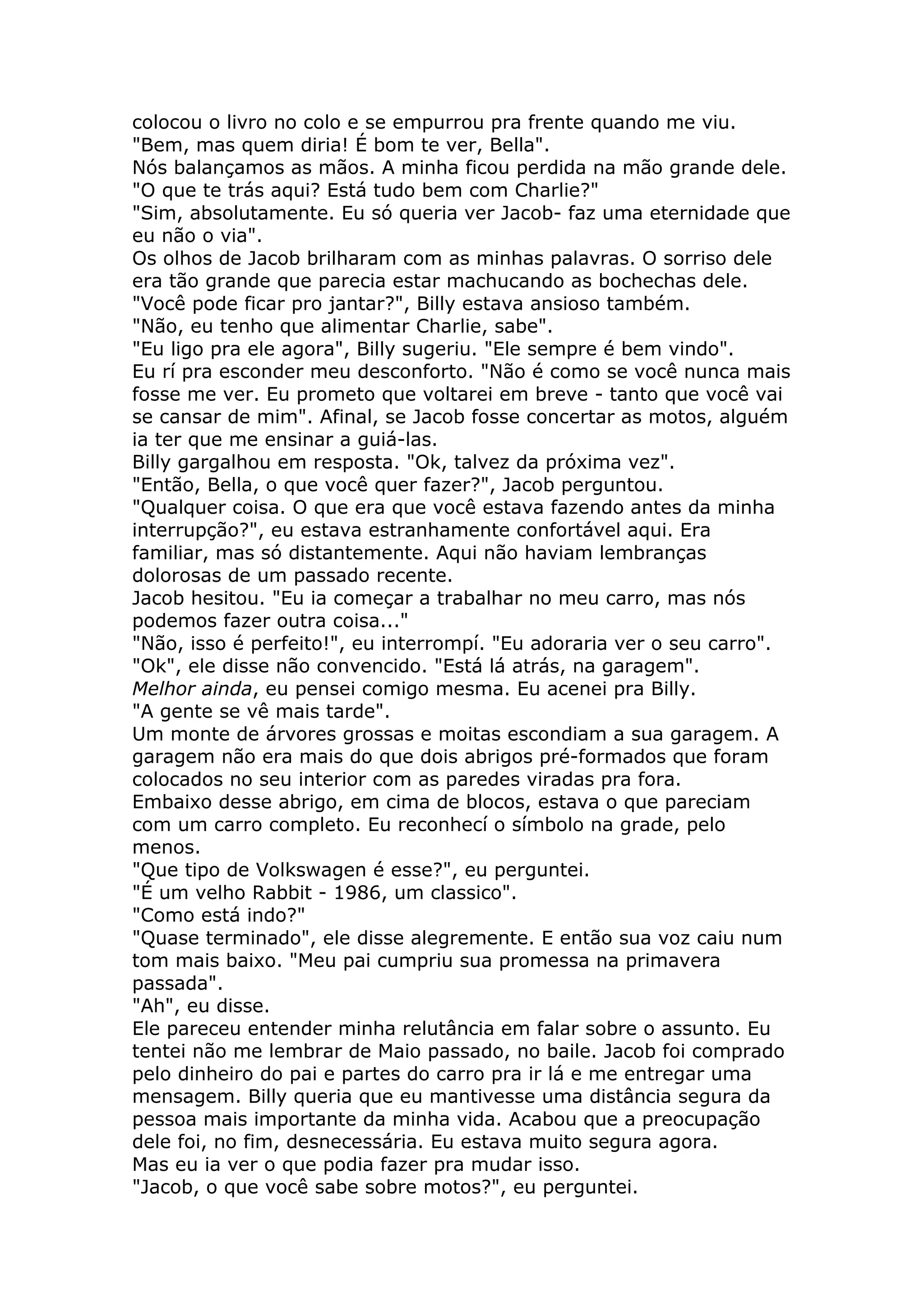 colocou o livro no colo e se empurrou pra frente quando me viu.
"Bem, mas quem diria! É bom te ver, Bella".
Nós balançamos as mãos. A minha ficou perdida na mão grande dele.
"O que te trás aqui? Está tudo bem com Charlie?"
"Sim, absolutamente. Eu só queria ver Jacob- faz uma eternidade que
eu não o via".
Os olhos de Jacob brilharam com as minhas palavras. O sorriso dele
era tão grande que parecia estar machucando as bochechas dele.
"Você pode ficar pro jantar?", Billy estava ansioso também.
"Não, eu tenho que alimentar Charlie, sabe".
"Eu ligo pra ele agora", Billy sugeriu. "Ele sempre é bem vindo".
Eu rí pra esconder meu desconforto. "Não é como se você nunca mais
fosse me ver. Eu prometo que voltarei em breve - tanto que você vai
se cansar de mim". Afinal, se Jacob fosse concertar as motos, alguém
ia ter que me ensinar a guiá-las.
Billy gargalhou em resposta. "Ok, talvez da próxima vez".
"Então, Bella, o que você quer fazer?", Jacob perguntou.
"Qualquer coisa. O que era que você estava fazendo antes da minha
interrupção?", eu estava estranhamente confortável aqui. Era
familiar, mas só distantemente. Aqui não haviam lembranças
dolorosas de um passado recente.
Jacob hesitou. "Eu ia começar a trabalhar no meu carro, mas nós
podemos fazer outra coisa..."
"Não, isso é perfeito!", eu interrompí. "Eu adoraria ver o seu carro".
"Ok", ele disse não convencido. "Está lá atrás, na garagem".
Melhor ainda, eu pensei comigo mesma. Eu acenei pra Billy.
"A gente se vê mais tarde".
Um monte de árvores grossas e moitas escondiam a sua garagem. A
garagem não era mais do que dois abrigos pré-formados que foram
colocados no seu interior com as paredes viradas pra fora.
Embaixo desse abrigo, em cima de blocos, estava o que pareciam
com um carro completo. Eu reconhecí o símbolo na grade, pelo
menos.
"Que tipo de Volkswagen é esse?", eu perguntei.
"É um velho Rabbit - 1986, um classico".
"Como está indo?"
"Quase terminado", ele disse alegremente. E então sua voz caiu num
tom mais baixo. "Meu pai cumpriu sua promessa na primavera
passada".
"Ah", eu disse.
Ele pareceu entender minha relutância em falar sobre o assunto. Eu
tentei não me lembrar de Maio passado, no baile. Jacob foi comprado
pelo dinheiro do pai e partes do carro pra ir lá e me entregar uma
mensagem. Billy queria que eu mantivesse uma distância segura da
pessoa mais importante da minha vida. Acabou que a preocupação
dele foi, no fim, desnecessária. Eu estava muito segura agora.
Mas eu ia ver o que podia fazer pra mudar isso.
"Jacob, o que você sabe sobre motos?", eu perguntei.
 