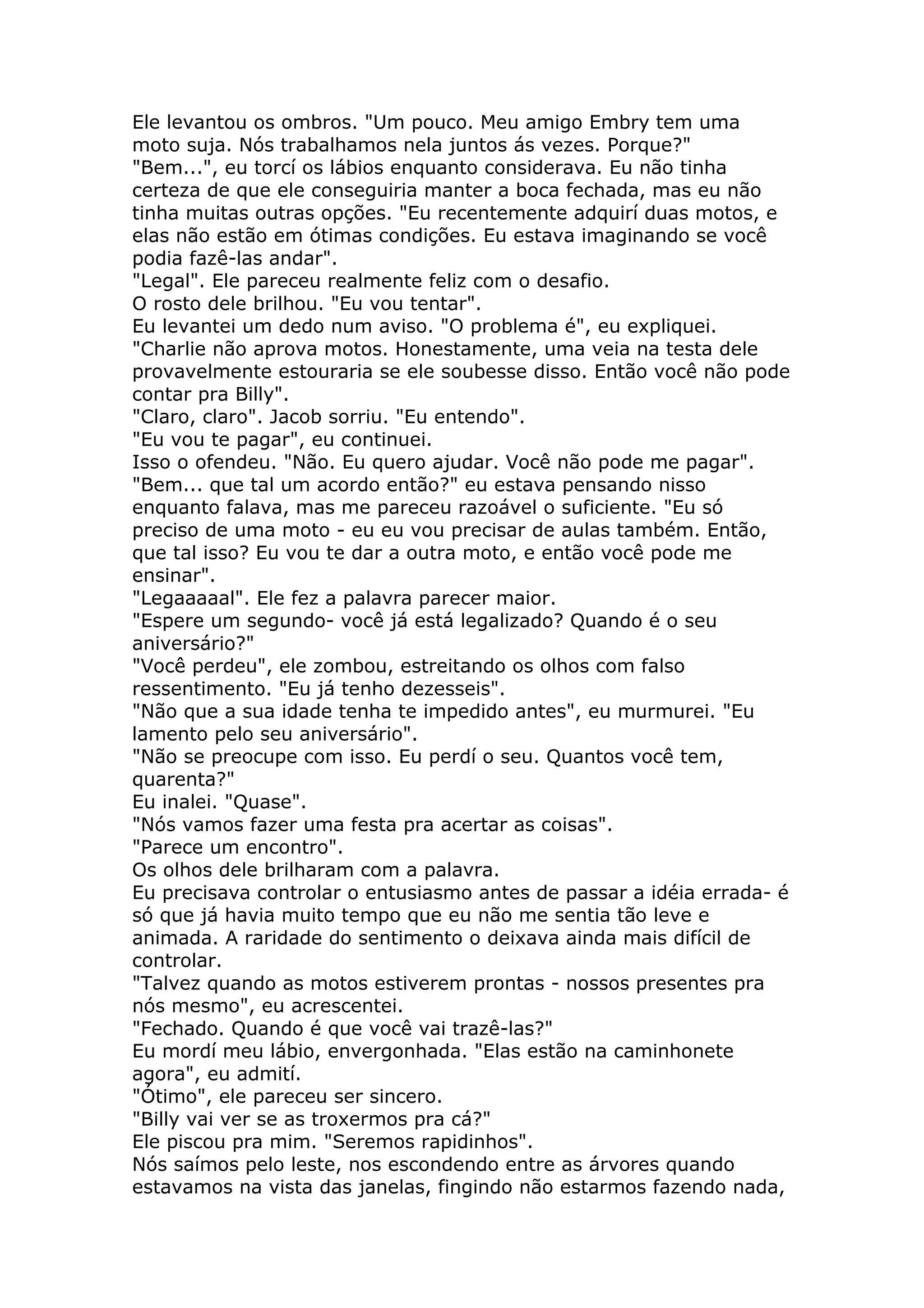Ele levantou os ombros. "Um pouco. Meu amigo Embry tem uma
moto suja. Nós trabalhamos nela juntos ás vezes. Porque?"
"Bem...", eu torcí os lábios enquanto considerava. Eu não tinha
certeza de que ele conseguiria manter a boca fechada, mas eu não
tinha muitas outras opções. "Eu recentemente adquirí duas motos, e
elas não estão em ótimas condições. Eu estava imaginando se você
podia fazê-las andar".
"Legal". Ele pareceu realmente feliz com o desafio.
O rosto dele brilhou. "Eu vou tentar".
Eu levantei um dedo num aviso. "O problema é", eu expliquei.
"Charlie não aprova motos. Honestamente, uma veia na testa dele
provavelmente estouraria se ele soubesse disso. Então você não pode
contar pra Billy".
"Claro, claro". Jacob sorriu. "Eu entendo".
"Eu vou te pagar", eu continuei.
Isso o ofendeu. "Não. Eu quero ajudar. Você não pode me pagar".
"Bem... que tal um acordo então?" eu estava pensando nisso
enquanto falava, mas me pareceu razoável o suficiente. "Eu só
preciso de uma moto - eu eu vou precisar de aulas também. Então,
que tal isso? Eu vou te dar a outra moto, e então você pode me
ensinar".
"Legaaaaal". Ele fez a palavra parecer maior.
"Espere um segundo- você já está legalizado? Quando é o seu
aniversário?"
"Você perdeu", ele zombou, estreitando os olhos com falso
ressentimento. "Eu já tenho dezesseis".
"Não que a sua idade tenha te impedido antes", eu murmurei. "Eu
lamento pelo seu aniversário".
"Não se preocupe com isso. Eu perdí o seu. Quantos você tem,
quarenta?"
Eu inalei. "Quase".
"Nós vamos fazer uma festa pra acertar as coisas".
"Parece um encontro".
Os olhos dele brilharam com a palavra.
Eu precisava controlar o entusiasmo antes de passar a idéia errada- é
só que já havia muito tempo que eu não me sentia tão leve e
animada. A raridade do sentimento o deixava ainda mais difícil de
controlar.
"Talvez quando as motos estiverem prontas - nossos presentes pra
nós mesmo", eu acrescentei.
"Fechado. Quando é que você vai trazê-las?"
Eu mordí meu lábio, envergonhada. "Elas estão na caminhonete
agora", eu admití.
"Ótimo", ele pareceu ser sincero.
"Billy vai ver se as troxermos pra cá?"
Ele piscou pra mim. "Seremos rapidinhos".
Nós saímos pelo leste, nos escondendo entre as árvores quando
estavamos na vista das janelas, fingindo não estarmos fazendo nada,
 