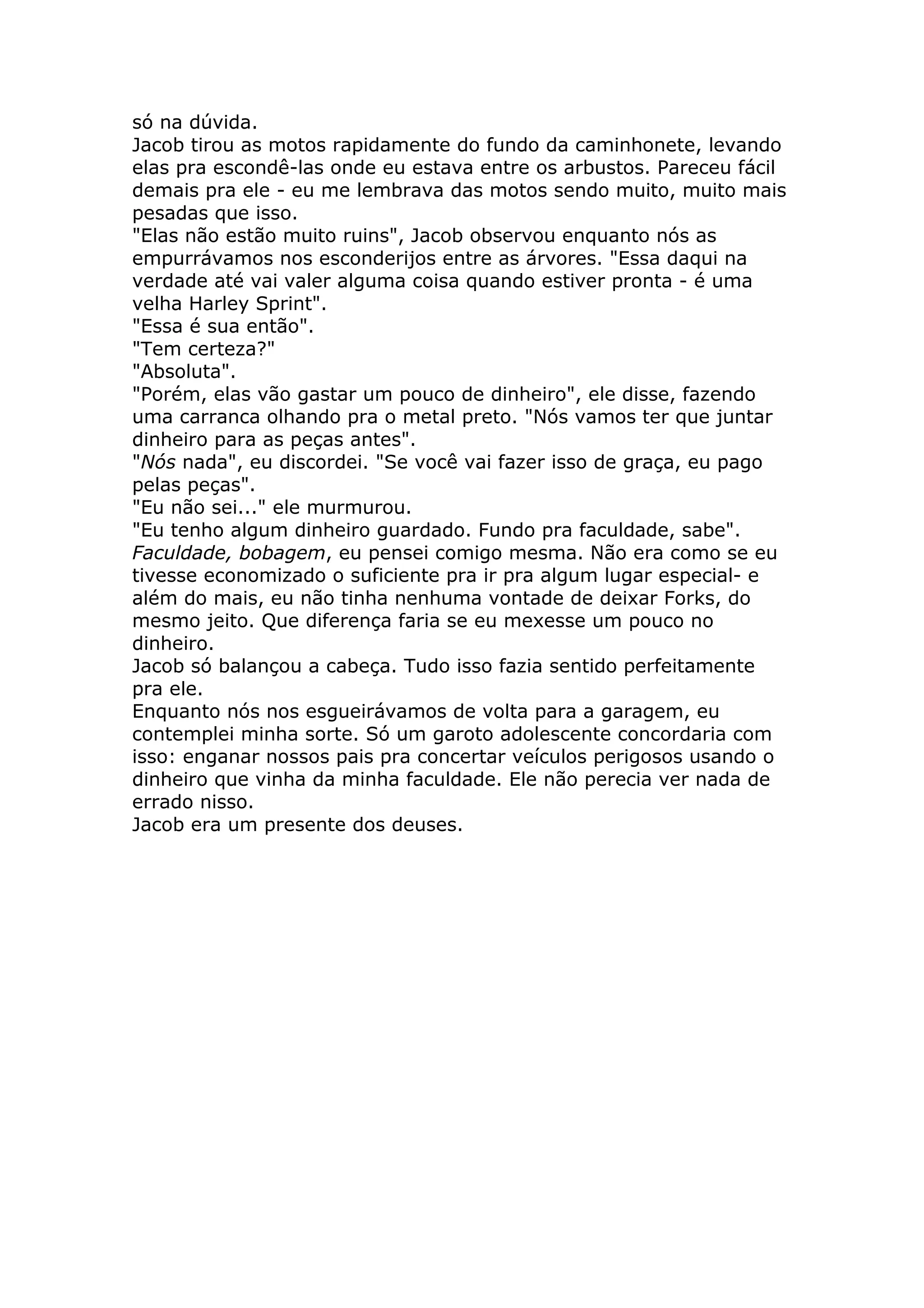 só na dúvida.
Jacob tirou as motos rapidamente do fundo da caminhonete, levando
elas pra escondê-las onde eu estava entre os arbustos. Pareceu fácil
demais pra ele - eu me lembrava das motos sendo muito, muito mais
pesadas que isso.
"Elas não estão muito ruins", Jacob observou enquanto nós as
empurrávamos nos esconderijos entre as árvores. "Essa daqui na
verdade até vai valer alguma coisa quando estiver pronta - é uma
velha Harley Sprint".
"Essa é sua então".
"Tem certeza?"
"Absoluta".
"Porém, elas vão gastar um pouco de dinheiro", ele disse, fazendo
uma carranca olhando pra o metal preto. "Nós vamos ter que juntar
dinheiro para as peças antes".
"Nós nada", eu discordei. "Se você vai fazer isso de graça, eu pago
pelas peças".
"Eu não sei..." ele murmurou.
"Eu tenho algum dinheiro guardado. Fundo pra faculdade, sabe".
Faculdade, bobagem, eu pensei comigo mesma. Não era como se eu
tivesse economizado o suficiente pra ir pra algum lugar especial- e
além do mais, eu não tinha nenhuma vontade de deixar Forks, do
mesmo jeito. Que diferença faria se eu mexesse um pouco no
dinheiro.
Jacob só balançou a cabeça. Tudo isso fazia sentido perfeitamente
pra ele.
Enquanto nós nos esgueirávamos de volta para a garagem, eu
contemplei minha sorte. Só um garoto adolescente concordaria com
isso: enganar nossos pais pra concertar veículos perigosos usando o
dinheiro que vinha da minha faculdade. Ele não perecia ver nada de
errado nisso.
Jacob era um presente dos deuses.
 