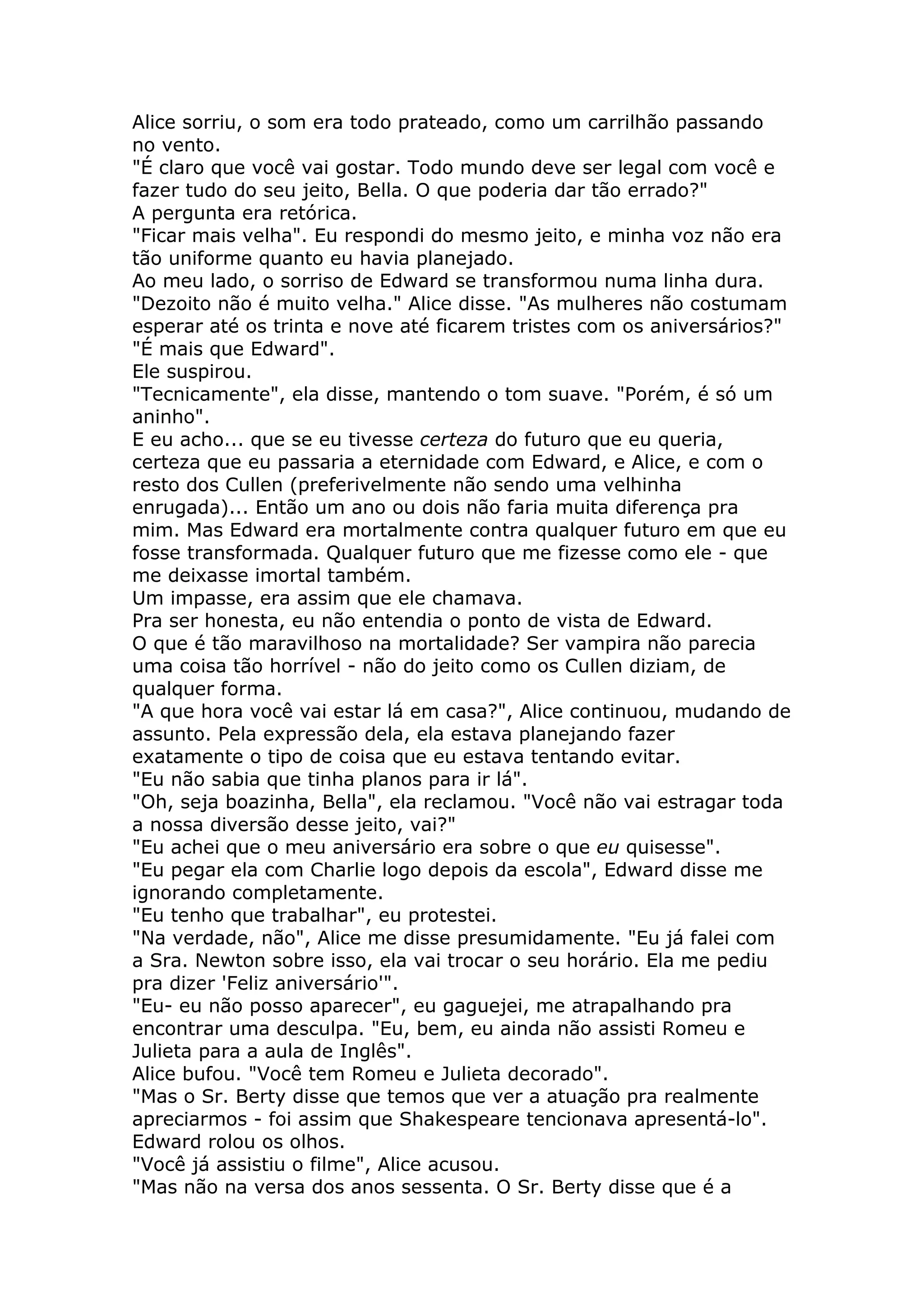 Alice sorriu, o som era todo prateado, como um carrilhão passando
no vento.
"É claro que você vai gostar. Todo mundo deve ser legal com você e
fazer tudo do seu jeito, Bella. O que poderia dar tão errado?"
A pergunta era retórica.
"Ficar mais velha". Eu respondi do mesmo jeito, e minha voz não era
tão uniforme quanto eu havia planejado.
Ao meu lado, o sorriso de Edward se transformou numa linha dura.
"Dezoito não é muito velha." Alice disse. "As mulheres não costumam
esperar até os trinta e nove até ficarem tristes com os aniversários?"
"É mais que Edward".
Ele suspirou.
"Tecnicamente", ela disse, mantendo o tom suave. "Porém, é só um
aninho".
E eu acho... que se eu tivesse certeza do futuro que eu queria,
certeza que eu passaria a eternidade com Edward, e Alice, e com o
resto dos Cullen (preferivelmente não sendo uma velhinha
enrugada)... Então um ano ou dois não faria muita diferença pra
mim. Mas Edward era mortalmente contra qualquer futuro em que eu
fosse transformada. Qualquer futuro que me fizesse como ele - que
me deixasse imortal também.
Um impasse, era assim que ele chamava.
Pra ser honesta, eu não entendia o ponto de vista de Edward.
O que é tão maravilhoso na mortalidade? Ser vampira não parecia
uma coisa tão horrível - não do jeito como os Cullen diziam, de
qualquer forma.
"A que hora você vai estar lá em casa?", Alice continuou, mudando de
assunto. Pela expressão dela, ela estava planejando fazer
exatamente o tipo de coisa que eu estava tentando evitar.
"Eu não sabia que tinha planos para ir lá".
"Oh, seja boazinha, Bella", ela reclamou. "Você não vai estragar toda
a nossa diversão desse jeito, vai?"
"Eu achei que o meu aniversário era sobre o que eu quisesse".
"Eu pegar ela com Charlie logo depois da escola", Edward disse me
ignorando completamente.
"Eu tenho que trabalhar", eu protestei.
"Na verdade, não", Alice me disse presumidamente. "Eu já falei com
a Sra. Newton sobre isso, ela vai trocar o seu horário. Ela me pediu
pra dizer 'Feliz aniversário'".
"Eu- eu não posso aparecer", eu gaguejei, me atrapalhando pra
encontrar uma desculpa. "Eu, bem, eu ainda não assisti Romeu e
Julieta para a aula de Inglês".
Alice bufou. "Você tem Romeu e Julieta decorado".
"Mas o Sr. Berty disse que temos que ver a atuação pra realmente
apreciarmos - foi assim que Shakespeare tencionava apresentá-lo".
Edward rolou os olhos.
"Você já assistiu o filme", Alice acusou.
"Mas não na versa dos anos sessenta. O Sr. Berty disse que é a
 