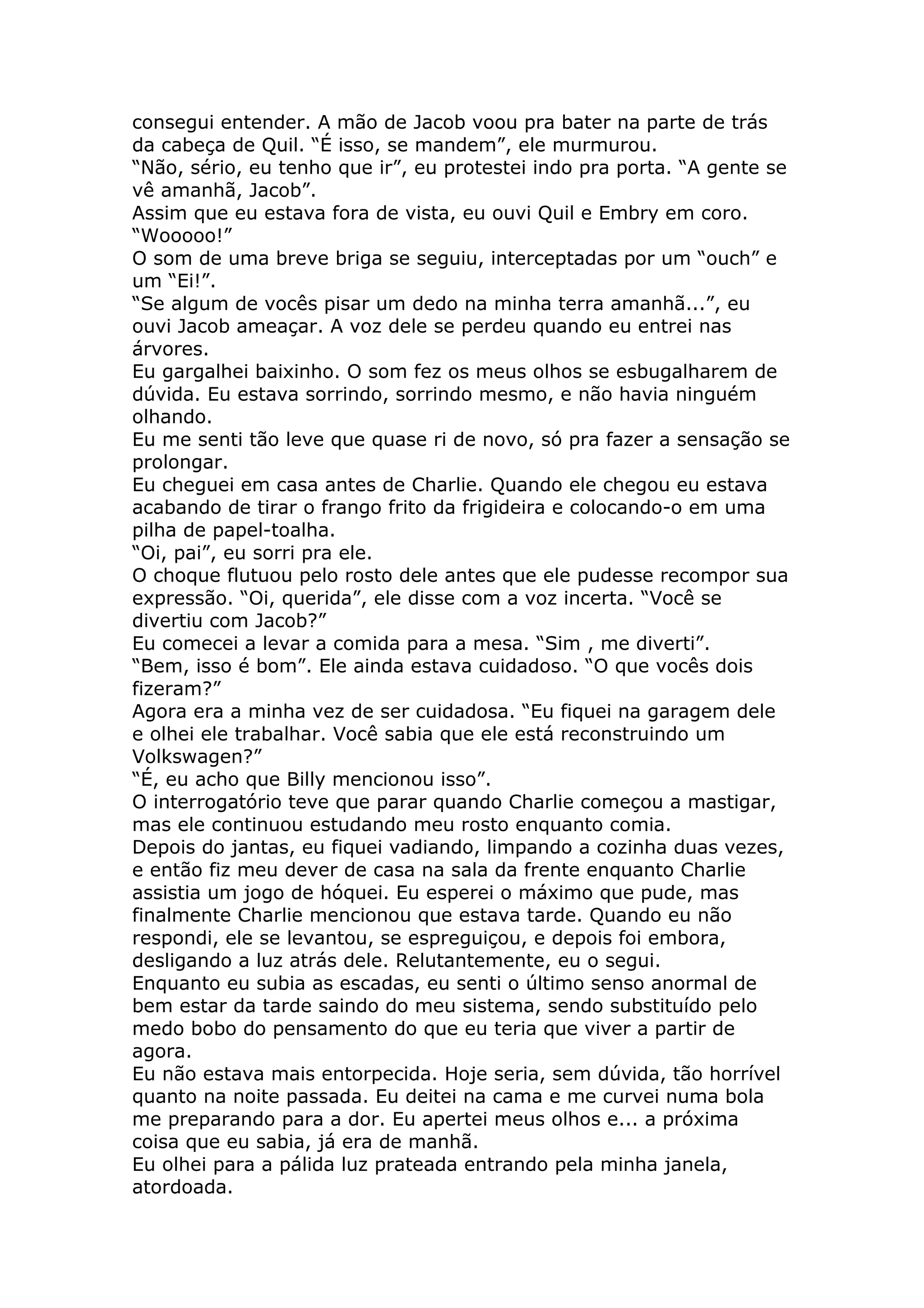 consegui entender. A mão de Jacob voou pra bater na parte de trás
da cabeça de Quil. “É isso, se mandem”, ele murmurou.
“Não, sério, eu tenho que ir”, eu protestei indo pra porta. “A gente se
vê amanhã, Jacob”.
Assim que eu estava fora de vista, eu ouvi Quil e Embry em coro.
“Wooooo!”
O som de uma breve briga se seguiu, interceptadas por um “ouch” e
um “Ei!”.
“Se algum de vocês pisar um dedo na minha terra amanhã...”, eu
ouvi Jacob ameaçar. A voz dele se perdeu quando eu entrei nas
árvores.
Eu gargalhei baixinho. O som fez os meus olhos se esbugalharem de
dúvida. Eu estava sorrindo, sorrindo mesmo, e não havia ninguém
olhando.
Eu me senti tão leve que quase ri de novo, só pra fazer a sensação se
prolongar.
Eu cheguei em casa antes de Charlie. Quando ele chegou eu estava
acabando de tirar o frango frito da frigideira e colocando-o em uma
pilha de papel-toalha.
“Oi, pai”, eu sorri pra ele.
O choque flutuou pelo rosto dele antes que ele pudesse recompor sua
expressão. “Oi, querida”, ele disse com a voz incerta. “Você se
divertiu com Jacob?”
Eu comecei a levar a comida para a mesa. “Sim , me diverti”.
“Bem, isso é bom”. Ele ainda estava cuidadoso. “O que vocês dois
fizeram?”
Agora era a minha vez de ser cuidadosa. “Eu fiquei na garagem dele
e olhei ele trabalhar. Você sabia que ele está reconstruindo um
Volkswagen?”
“É, eu acho que Billy mencionou isso”.
O interrogatório teve que parar quando Charlie começou a mastigar,
mas ele continuou estudando meu rosto enquanto comia.
Depois do jantas, eu fiquei vadiando, limpando a cozinha duas vezes,
e então fiz meu dever de casa na sala da frente enquanto Charlie
assistia um jogo de hóquei. Eu esperei o máximo que pude, mas
finalmente Charlie mencionou que estava tarde. Quando eu não
respondi, ele se levantou, se espreguiçou, e depois foi embora,
desligando a luz atrás dele. Relutantemente, eu o segui.
Enquanto eu subia as escadas, eu senti o último senso anormal de
bem estar da tarde saindo do meu sistema, sendo substituído pelo
medo bobo do pensamento do que eu teria que viver a partir de
agora.
Eu não estava mais entorpecida. Hoje seria, sem dúvida, tão horrível
quanto na noite passada. Eu deitei na cama e me curvei numa bola
me preparando para a dor. Eu apertei meus olhos e... a próxima
coisa que eu sabia, já era de manhã.
Eu olhei para a pálida luz prateada entrando pela minha janela,
atordoada.
 