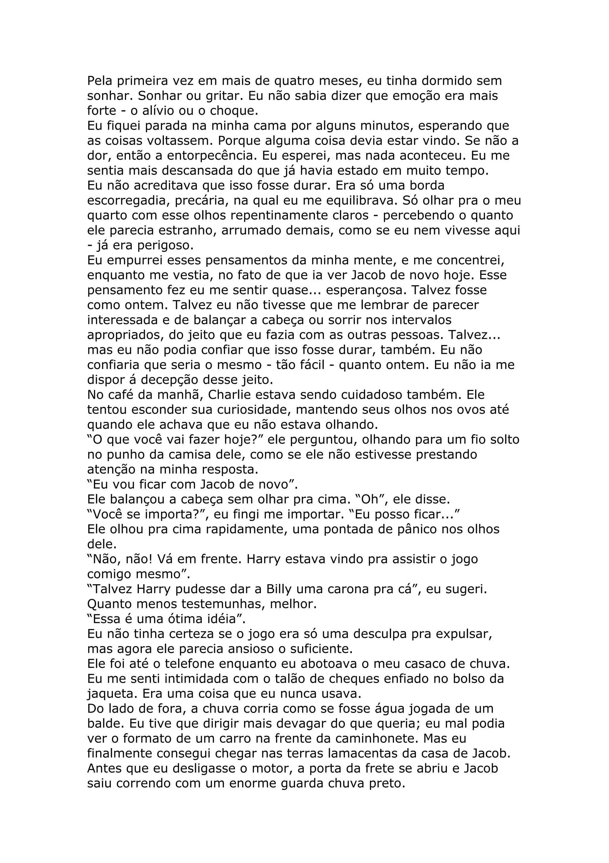 Pela primeira vez em mais de quatro meses, eu tinha dormido sem
sonhar. Sonhar ou gritar. Eu não sabia dizer que emoção era mais
forte - o alívio ou o choque.
Eu fiquei parada na minha cama por alguns minutos, esperando que
as coisas voltassem. Porque alguma coisa devia estar vindo. Se não a
dor, então a entorpecência. Eu esperei, mas nada aconteceu. Eu me
sentia mais descansada do que já havia estado em muito tempo.
Eu não acreditava que isso fosse durar. Era só uma borda
escorregadia, precária, na qual eu me equilibrava. Só olhar pra o meu
quarto com esse olhos repentinamente claros - percebendo o quanto
ele parecia estranho, arrumado demais, como se eu nem vivesse aqui
- já era perigoso.
Eu empurrei esses pensamentos da minha mente, e me concentrei,
enquanto me vestia, no fato de que ia ver Jacob de novo hoje. Esse
pensamento fez eu me sentir quase... esperançosa. Talvez fosse
como ontem. Talvez eu não tivesse que me lembrar de parecer
interessada e de balançar a cabeça ou sorrir nos intervalos
apropriados, do jeito que eu fazia com as outras pessoas. Talvez...
mas eu não podia confiar que isso fosse durar, também. Eu não
confiaria que seria o mesmo - tão fácil - quanto ontem. Eu não ia me
dispor á decepção desse jeito.
No café da manhã, Charlie estava sendo cuidadoso também. Ele
tentou esconder sua curiosidade, mantendo seus olhos nos ovos até
quando ele achava que eu não estava olhando.
“O que você vai fazer hoje?” ele perguntou, olhando para um fio solto
no punho da camisa dele, como se ele não estivesse prestando
atenção na minha resposta.
“Eu vou ficar com Jacob de novo”.
Ele balançou a cabeça sem olhar pra cima. “Oh”, ele disse.
“Você se importa?”, eu fingi me importar. “Eu posso ficar...”
Ele olhou pra cima rapidamente, uma pontada de pânico nos olhos
dele.
“Não, não! Vá em frente. Harry estava vindo pra assistir o jogo
comigo mesmo”.
“Talvez Harry pudesse dar a Billy uma carona pra cá”, eu sugeri.
Quanto menos testemunhas, melhor.
“Essa é uma ótima idéia”.
Eu não tinha certeza se o jogo era só uma desculpa pra expulsar,
mas agora ele parecia ansioso o suficiente.
Ele foi até o telefone enquanto eu abotoava o meu casaco de chuva.
Eu me senti intimidada com o talão de cheques enfiado no bolso da
jaqueta. Era uma coisa que eu nunca usava.
Do lado de fora, a chuva corria como se fosse água jogada de um
balde. Eu tive que dirigir mais devagar do que queria; eu mal podia
ver o formato de um carro na frente da caminhonete. Mas eu
finalmente consegui chegar nas terras lamacentas da casa de Jacob.
Antes que eu desligasse o motor, a porta da frete se abriu e Jacob
saiu correndo com um enorme guarda chuva preto.
 