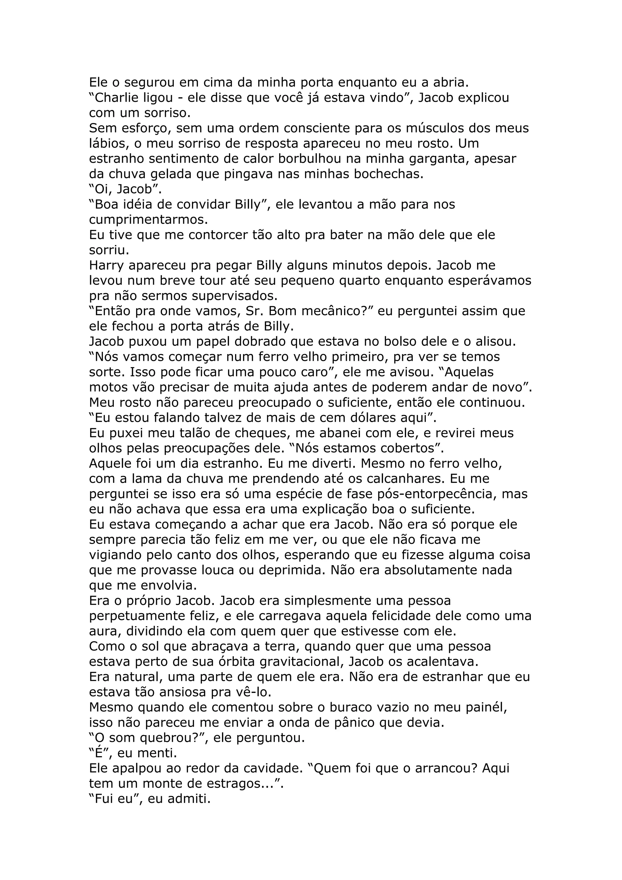 Ele o segurou em cima da minha porta enquanto eu a abria.
“Charlie ligou - ele disse que você já estava vindo”, Jacob explicou
com um sorriso.
Sem esforço, sem uma ordem consciente para os músculos dos meus
lábios, o meu sorriso de resposta apareceu no meu rosto. Um
estranho sentimento de calor borbulhou na minha garganta, apesar
da chuva gelada que pingava nas minhas bochechas.
“Oi, Jacob”.
“Boa idéia de convidar Billy”, ele levantou a mão para nos
cumprimentarmos.
Eu tive que me contorcer tão alto pra bater na mão dele que ele
sorriu.
Harry apareceu pra pegar Billy alguns minutos depois. Jacob me
levou num breve tour até seu pequeno quarto enquanto esperávamos
pra não sermos supervisados.
“Então pra onde vamos, Sr. Bom mecânico?” eu perguntei assim que
ele fechou a porta atrás de Billy.
Jacob puxou um papel dobrado que estava no bolso dele e o alisou.
“Nós vamos começar num ferro velho primeiro, pra ver se temos
sorte. Isso pode ficar uma pouco caro”, ele me avisou. “Aquelas
motos vão precisar de muita ajuda antes de poderem andar de novo”.
Meu rosto não pareceu preocupado o suficiente, então ele continuou.
“Eu estou falando talvez de mais de cem dólares aqui”.
Eu puxei meu talão de cheques, me abanei com ele, e revirei meus
olhos pelas preocupações dele. “Nós estamos cobertos”.
Aquele foi um dia estranho. Eu me diverti. Mesmo no ferro velho,
com a lama da chuva me prendendo até os calcanhares. Eu me
perguntei se isso era só uma espécie de fase pós-entorpecência, mas
eu não achava que essa era uma explicação boa o suficiente.
Eu estava começando a achar que era Jacob. Não era só porque ele
sempre parecia tão feliz em me ver, ou que ele não ficava me
vigiando pelo canto dos olhos, esperando que eu fizesse alguma coisa
que me provasse louca ou deprimida. Não era absolutamente nada
que me envolvia.
Era o próprio Jacob. Jacob era simplesmente uma pessoa
perpetuamente feliz, e ele carregava aquela felicidade dele como uma
aura, dividindo ela com quem quer que estivesse com ele.
Como o sol que abraçava a terra, quando quer que uma pessoa
estava perto de sua órbita gravitacional, Jacob os acalentava.
Era natural, uma parte de quem ele era. Não era de estranhar que eu
estava tão ansiosa pra vê-lo.
Mesmo quando ele comentou sobre o buraco vazio no meu painél,
isso não pareceu me enviar a onda de pânico que devia.
“O som quebrou?”, ele perguntou.
“É”, eu menti.
Ele apalpou ao redor da cavidade. “Quem foi que o arrancou? Aqui
tem um monte de estragos...”.
“Fui eu”, eu admiti.
 
