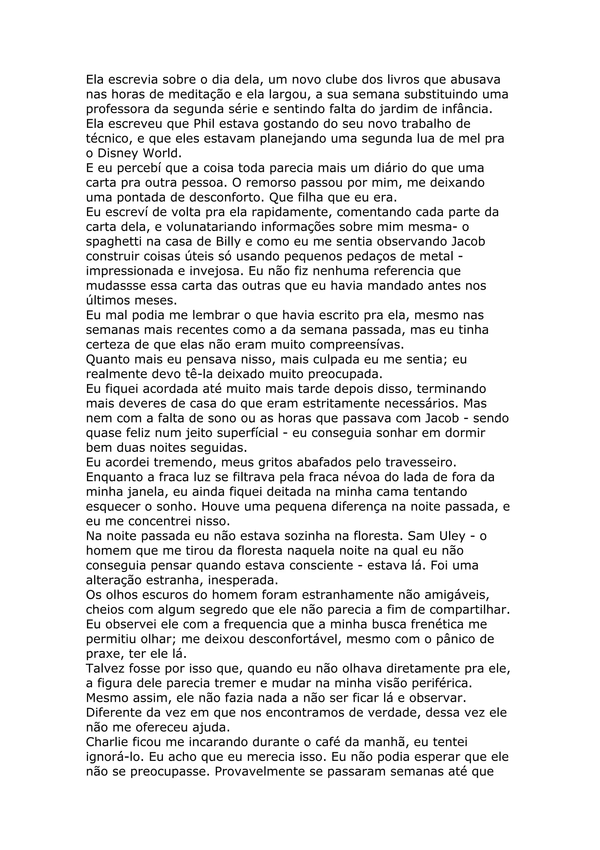 Ela escrevia sobre o dia dela, um novo clube dos livros que abusava
nas horas de meditação e ela largou, a sua semana substituindo uma
professora da segunda série e sentindo falta do jardim de infância.
Ela escreveu que Phil estava gostando do seu novo trabalho de
técnico, e que eles estavam planejando uma segunda lua de mel pra
o Disney World.
E eu percebí que a coisa toda parecia mais um diário do que uma
carta pra outra pessoa. O remorso passou por mim, me deixando
uma pontada de desconforto. Que filha que eu era.
Eu escreví de volta pra ela rapidamente, comentando cada parte da
carta dela, e volunatariando informações sobre mim mesma- o
spaghetti na casa de Billy e como eu me sentia observando Jacob
construir coisas úteis só usando pequenos pedaços de metal -
impressionada e invejosa. Eu não fiz nenhuma referencia que
mudassse essa carta das outras que eu havia mandado antes nos
últimos meses.
Eu mal podia me lembrar o que havia escrito pra ela, mesmo nas
semanas mais recentes como a da semana passada, mas eu tinha
certeza de que elas não eram muito compreensívas.
Quanto mais eu pensava nisso, mais culpada eu me sentia; eu
realmente devo tê-la deixado muito preocupada.
Eu fiquei acordada até muito mais tarde depois disso, terminando
mais deveres de casa do que eram estritamente necessários. Mas
nem com a falta de sono ou as horas que passava com Jacob - sendo
quase feliz num jeito superfícial - eu conseguia sonhar em dormir
bem duas noites seguidas.
Eu acordei tremendo, meus gritos abafados pelo travesseiro.
Enquanto a fraca luz se filtrava pela fraca névoa do lada de fora da
minha janela, eu ainda fiquei deitada na minha cama tentando
esquecer o sonho. Houve uma pequena diferença na noite passada, e
eu me concentrei nisso.
Na noite passada eu não estava sozinha na floresta. Sam Uley - o
homem que me tirou da floresta naquela noite na qual eu não
conseguia pensar quando estava consciente - estava lá. Foi uma
alteração estranha, inesperada.
Os olhos escuros do homem foram estranhamente não amigáveis,
cheios com algum segredo que ele não parecia a fim de compartilhar.
Eu observei ele com a frequencia que a minha busca frenética me
permitiu olhar; me deixou desconfortável, mesmo com o pânico de
praxe, ter ele lá.
Talvez fosse por isso que, quando eu não olhava diretamente pra ele,
a figura dele parecia tremer e mudar na minha visão periférica.
Mesmo assim, ele não fazia nada a não ser ficar lá e observar.
Diferente da vez em que nos encontramos de verdade, dessa vez ele
não me ofereceu ajuda.
Charlie ficou me incarando durante o café da manhã, eu tentei
ignorá-lo. Eu acho que eu merecia isso. Eu não podia esperar que ele
não se preocupasse. Provavelmente se passaram semanas até que
 