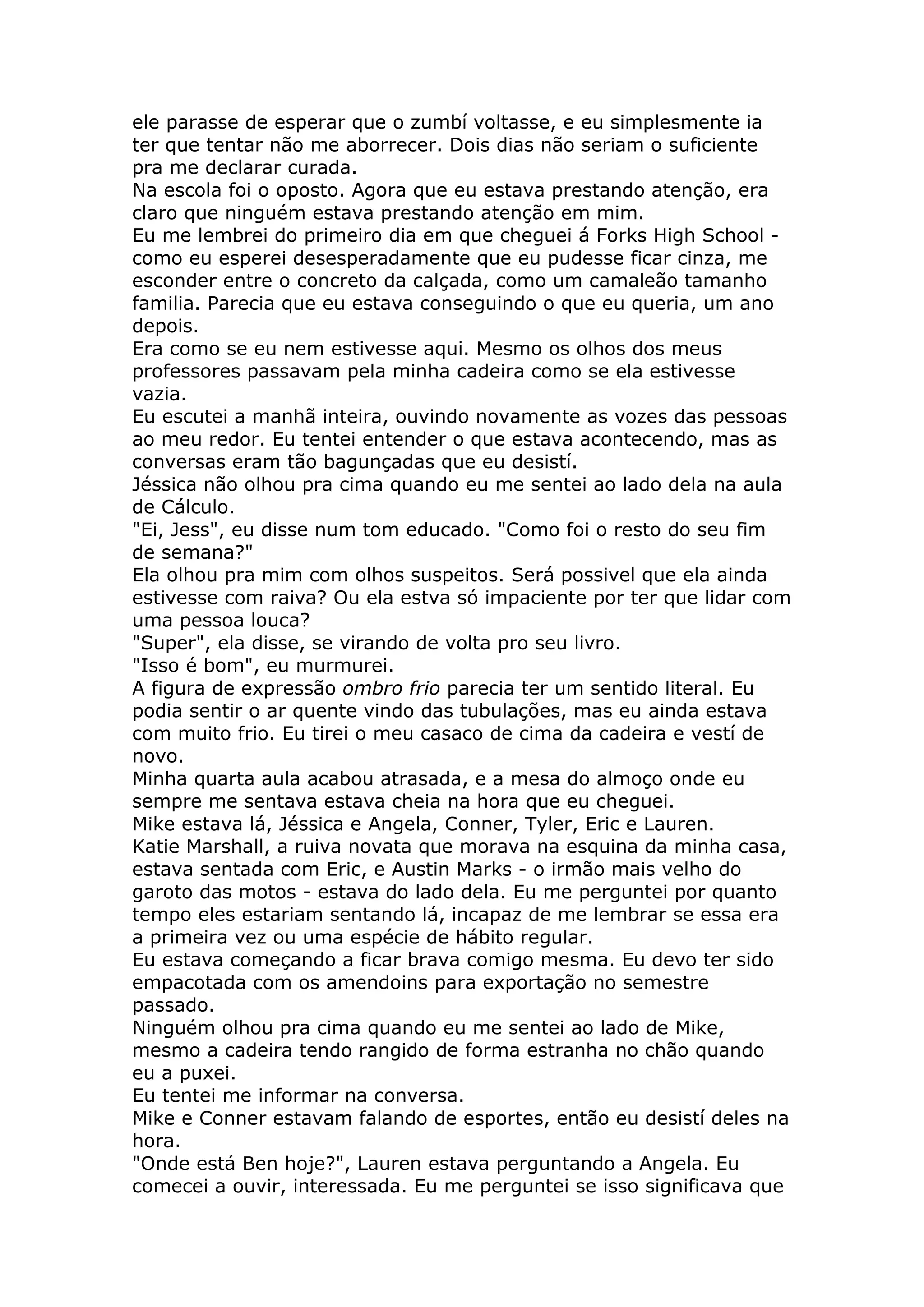 ele parasse de esperar que o zumbí voltasse, e eu simplesmente ia
ter que tentar não me aborrecer. Dois dias não seriam o suficiente
pra me declarar curada.
Na escola foi o oposto. Agora que eu estava prestando atenção, era
claro que ninguém estava prestando atenção em mim.
Eu me lembrei do primeiro dia em que cheguei á Forks High School -
como eu esperei desesperadamente que eu pudesse ficar cinza, me
esconder entre o concreto da calçada, como um camaleão tamanho
familia. Parecia que eu estava conseguindo o que eu queria, um ano
depois.
Era como se eu nem estivesse aqui. Mesmo os olhos dos meus
professores passavam pela minha cadeira como se ela estivesse
vazia.
Eu escutei a manhã inteira, ouvindo novamente as vozes das pessoas
ao meu redor. Eu tentei entender o que estava acontecendo, mas as
conversas eram tão bagunçadas que eu desistí.
Jéssica não olhou pra cima quando eu me sentei ao lado dela na aula
de Cálculo.
"Ei, Jess", eu disse num tom educado. "Como foi o resto do seu fim
de semana?"
Ela olhou pra mim com olhos suspeitos. Será possivel que ela ainda
estivesse com raiva? Ou ela estva só impaciente por ter que lidar com
uma pessoa louca?
"Super", ela disse, se virando de volta pro seu livro.
"Isso é bom", eu murmurei.
A figura de expressão ombro frio parecia ter um sentido literal. Eu
podia sentir o ar quente vindo das tubulações, mas eu ainda estava
com muito frio. Eu tirei o meu casaco de cima da cadeira e vestí de
novo.
Minha quarta aula acabou atrasada, e a mesa do almoço onde eu
sempre me sentava estava cheia na hora que eu cheguei.
Mike estava lá, Jéssica e Angela, Conner, Tyler, Eric e Lauren.
Katie Marshall, a ruiva novata que morava na esquina da minha casa,
estava sentada com Eric, e Austin Marks - o irmão mais velho do
garoto das motos - estava do lado dela. Eu me perguntei por quanto
tempo eles estariam sentando lá, incapaz de me lembrar se essa era
a primeira vez ou uma espécie de hábito regular.
Eu estava começando a ficar brava comigo mesma. Eu devo ter sido
empacotada com os amendoins para exportação no semestre
passado.
Ninguém olhou pra cima quando eu me sentei ao lado de Mike,
mesmo a cadeira tendo rangido de forma estranha no chão quando
eu a puxei.
Eu tentei me informar na conversa.
Mike e Conner estavam falando de esportes, então eu desistí deles na
hora.
"Onde está Ben hoje?", Lauren estava perguntando a Angela. Eu
comecei a ouvir, interessada. Eu me perguntei se isso significava que
 