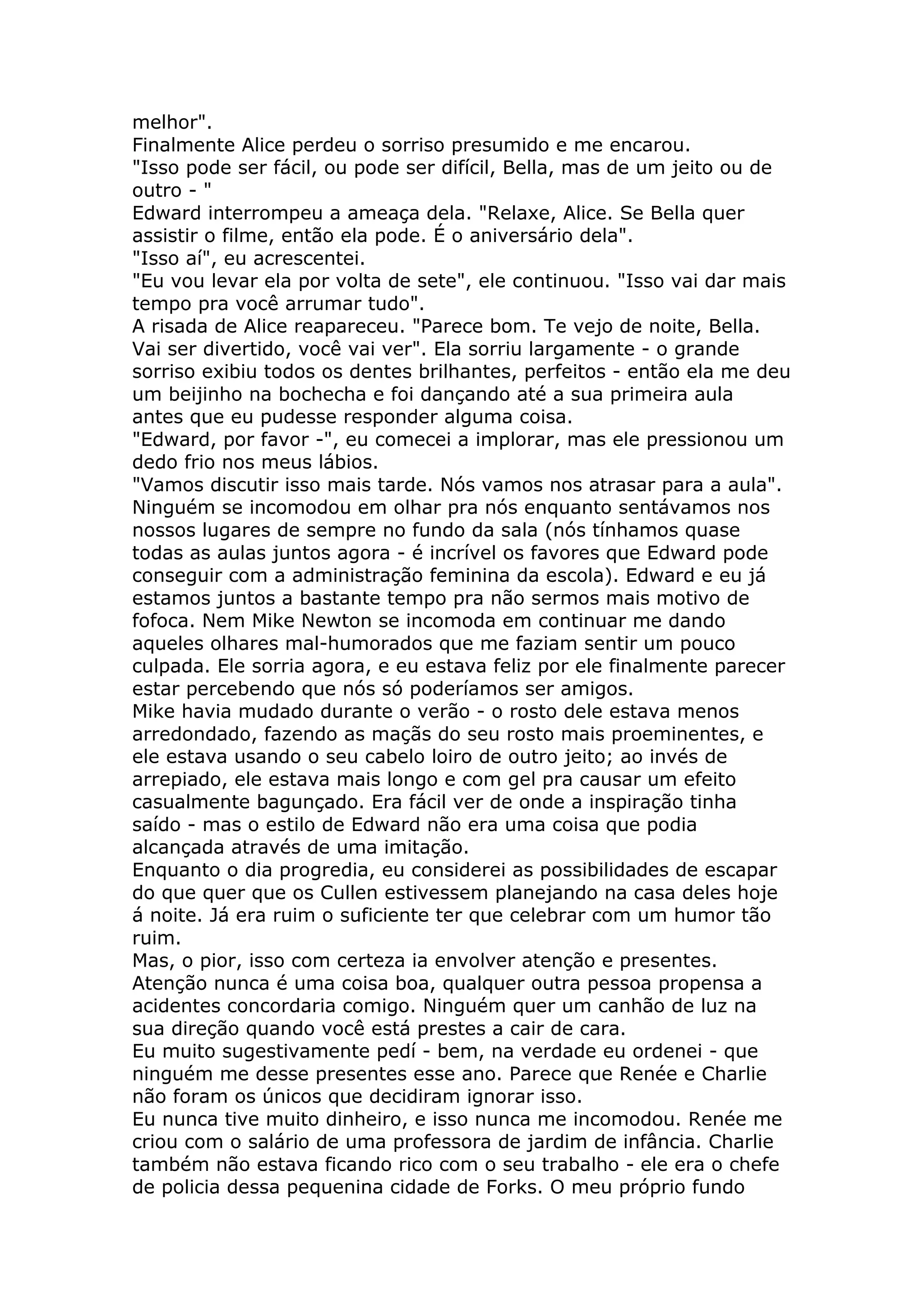 melhor".
Finalmente Alice perdeu o sorriso presumido e me encarou.
"Isso pode ser fácil, ou pode ser difícil, Bella, mas de um jeito ou de
outro - "
Edward interrompeu a ameaça dela. "Relaxe, Alice. Se Bella quer
assistir o filme, então ela pode. É o aniversário dela".
"Isso aí", eu acrescentei.
"Eu vou levar ela por volta de sete", ele continuou. "Isso vai dar mais
tempo pra você arrumar tudo".
A risada de Alice reapareceu. "Parece bom. Te vejo de noite, Bella.
Vai ser divertido, você vai ver". Ela sorriu largamente - o grande
sorriso exibiu todos os dentes brilhantes, perfeitos - então ela me deu
um beijinho na bochecha e foi dançando até a sua primeira aula
antes que eu pudesse responder alguma coisa.
"Edward, por favor -", eu comecei a implorar, mas ele pressionou um
dedo frio nos meus lábios.
"Vamos discutir isso mais tarde. Nós vamos nos atrasar para a aula".
Ninguém se incomodou em olhar pra nós enquanto sentávamos nos
nossos lugares de sempre no fundo da sala (nós tínhamos quase
todas as aulas juntos agora - é incrível os favores que Edward pode
conseguir com a administração feminina da escola). Edward e eu já
estamos juntos a bastante tempo pra não sermos mais motivo de
fofoca. Nem Mike Newton se incomoda em continuar me dando
aqueles olhares mal-humorados que me faziam sentir um pouco
culpada. Ele sorria agora, e eu estava feliz por ele finalmente parecer
estar percebendo que nós só poderíamos ser amigos.
Mike havia mudado durante o verão - o rosto dele estava menos
arredondado, fazendo as maçãs do seu rosto mais proeminentes, e
ele estava usando o seu cabelo loiro de outro jeito; ao invés de
arrepiado, ele estava mais longo e com gel pra causar um efeito
casualmente bagunçado. Era fácil ver de onde a inspiração tinha
saído - mas o estilo de Edward não era uma coisa que podia
alcançada através de uma imitação.
Enquanto o dia progredia, eu considerei as possibilidades de escapar
do que quer que os Cullen estivessem planejando na casa deles hoje
á noite. Já era ruim o suficiente ter que celebrar com um humor tão
ruim.
Mas, o pior, isso com certeza ia envolver atenção e presentes.
Atenção nunca é uma coisa boa, qualquer outra pessoa propensa a
acidentes concordaria comigo. Ninguém quer um canhão de luz na
sua direção quando você está prestes a cair de cara.
Eu muito sugestivamente pedí - bem, na verdade eu ordenei - que
ninguém me desse presentes esse ano. Parece que Renée e Charlie
não foram os únicos que decidiram ignorar isso.
Eu nunca tive muito dinheiro, e isso nunca me incomodou. Renée me
criou com o salário de uma professora de jardim de infância. Charlie
também não estava ficando rico com o seu trabalho - ele era o chefe
de policia dessa pequenina cidade de Forks. O meu próprio fundo
 