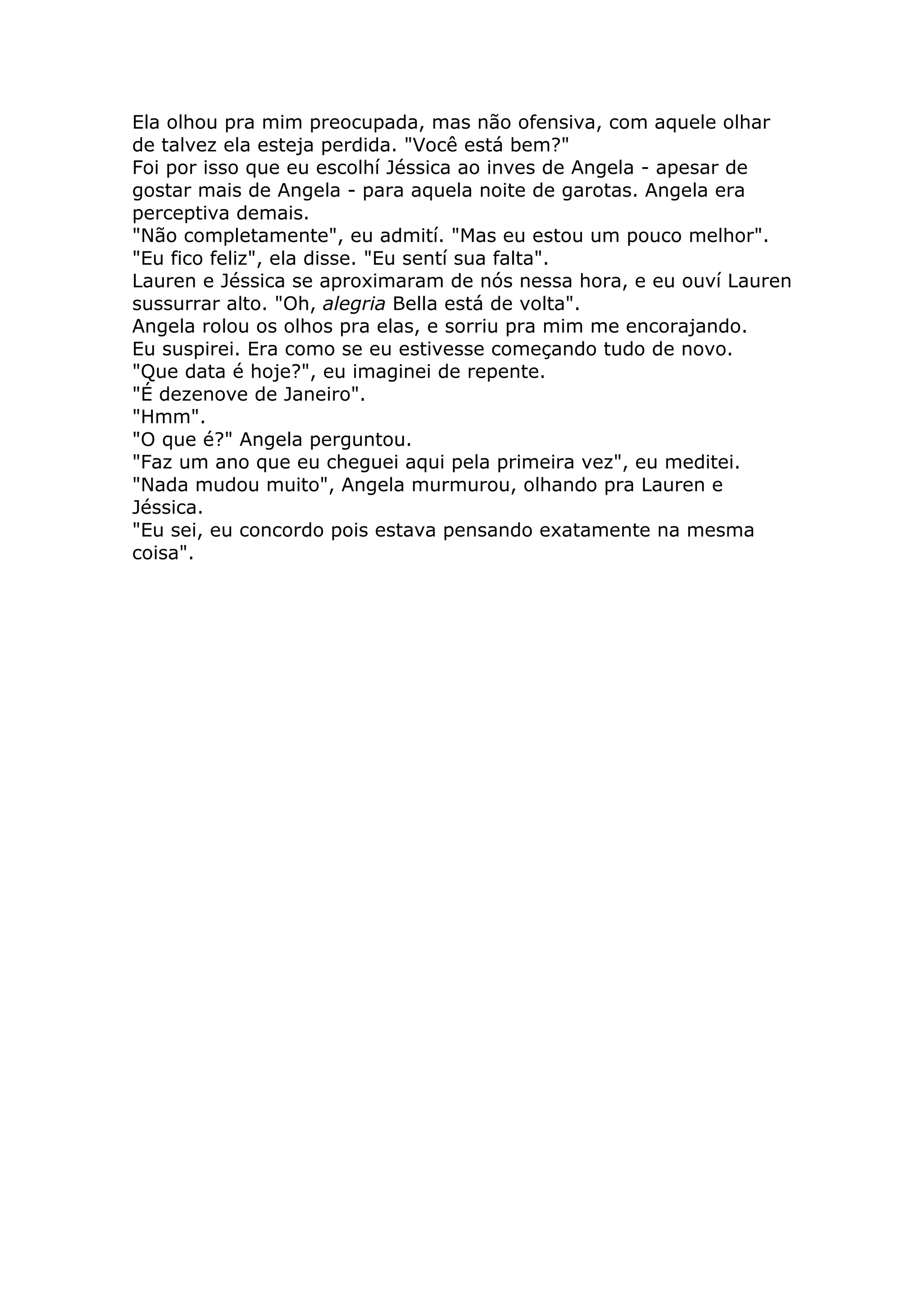 Ela olhou pra mim preocupada, mas não ofensiva, com aquele olhar
de talvez ela esteja perdida. "Você está bem?"
Foi por isso que eu escolhí Jéssica ao inves de Angela - apesar de
gostar mais de Angela - para aquela noite de garotas. Angela era
perceptiva demais.
"Não completamente", eu admití. "Mas eu estou um pouco melhor".
"Eu fico feliz", ela disse. "Eu sentí sua falta".
Lauren e Jéssica se aproximaram de nós nessa hora, e eu ouví Lauren
sussurrar alto. "Oh, alegria Bella está de volta".
Angela rolou os olhos pra elas, e sorriu pra mim me encorajando.
Eu suspirei. Era como se eu estivesse começando tudo de novo.
"Que data é hoje?", eu imaginei de repente.
"É dezenove de Janeiro".
"Hmm".
"O que é?" Angela perguntou.
"Faz um ano que eu cheguei aqui pela primeira vez", eu meditei.
"Nada mudou muito", Angela murmurou, olhando pra Lauren e
Jéssica.
"Eu sei, eu concordo pois estava pensando exatamente na mesma
coisa".
 