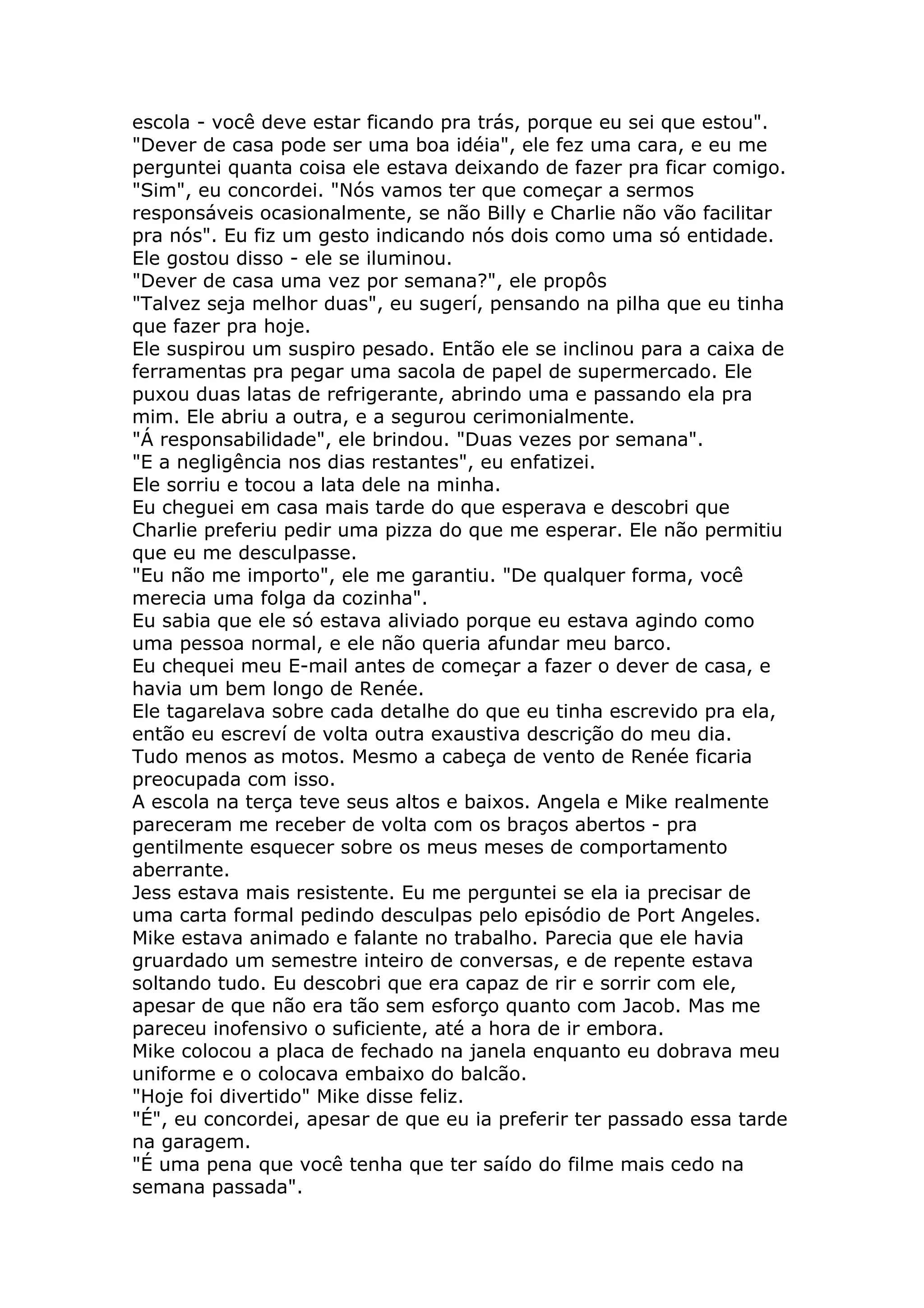 escola - você deve estar ficando pra trás, porque eu sei que estou".
"Dever de casa pode ser uma boa idéia", ele fez uma cara, e eu me
perguntei quanta coisa ele estava deixando de fazer pra ficar comigo.
"Sim", eu concordei. "Nós vamos ter que começar a sermos
responsáveis ocasionalmente, se não Billy e Charlie não vão facilitar
pra nós". Eu fiz um gesto indicando nós dois como uma só entidade.
Ele gostou disso - ele se iluminou.
"Dever de casa uma vez por semana?", ele propôs
"Talvez seja melhor duas", eu sugerí, pensando na pilha que eu tinha
que fazer pra hoje.
Ele suspirou um suspiro pesado. Então ele se inclinou para a caixa de
ferramentas pra pegar uma sacola de papel de supermercado. Ele
puxou duas latas de refrigerante, abrindo uma e passando ela pra
mim. Ele abriu a outra, e a segurou cerimonialmente.
"Á responsabilidade", ele brindou. "Duas vezes por semana".
"E a negligência nos dias restantes", eu enfatizei.
Ele sorriu e tocou a lata dele na minha.
Eu cheguei em casa mais tarde do que esperava e descobri que
Charlie preferiu pedir uma pizza do que me esperar. Ele não permitiu
que eu me desculpasse.
"Eu não me importo", ele me garantiu. "De qualquer forma, você
merecia uma folga da cozinha".
Eu sabia que ele só estava aliviado porque eu estava agindo como
uma pessoa normal, e ele não queria afundar meu barco.
Eu chequei meu E-mail antes de começar a fazer o dever de casa, e
havia um bem longo de Renée.
Ele tagarelava sobre cada detalhe do que eu tinha escrevido pra ela,
então eu escreví de volta outra exaustiva descrição do meu dia.
Tudo menos as motos. Mesmo a cabeça de vento de Renée ficaria
preocupada com isso.
A escola na terça teve seus altos e baixos. Angela e Mike realmente
pareceram me receber de volta com os braços abertos - pra
gentilmente esquecer sobre os meus meses de comportamento
aberrante.
Jess estava mais resistente. Eu me perguntei se ela ia precisar de
uma carta formal pedindo desculpas pelo episódio de Port Angeles.
Mike estava animado e falante no trabalho. Parecia que ele havia
gruardado um semestre inteiro de conversas, e de repente estava
soltando tudo. Eu descobri que era capaz de rir e sorrir com ele,
apesar de que não era tão sem esforço quanto com Jacob. Mas me
pareceu inofensivo o suficiente, até a hora de ir embora.
Mike colocou a placa de fechado na janela enquanto eu dobrava meu
uniforme e o colocava embaixo do balcão.
"Hoje foi divertido" Mike disse feliz.
"É", eu concordei, apesar de que eu ia preferir ter passado essa tarde
na garagem.
"É uma pena que você tenha que ter saído do filme mais cedo na
semana passada".
 