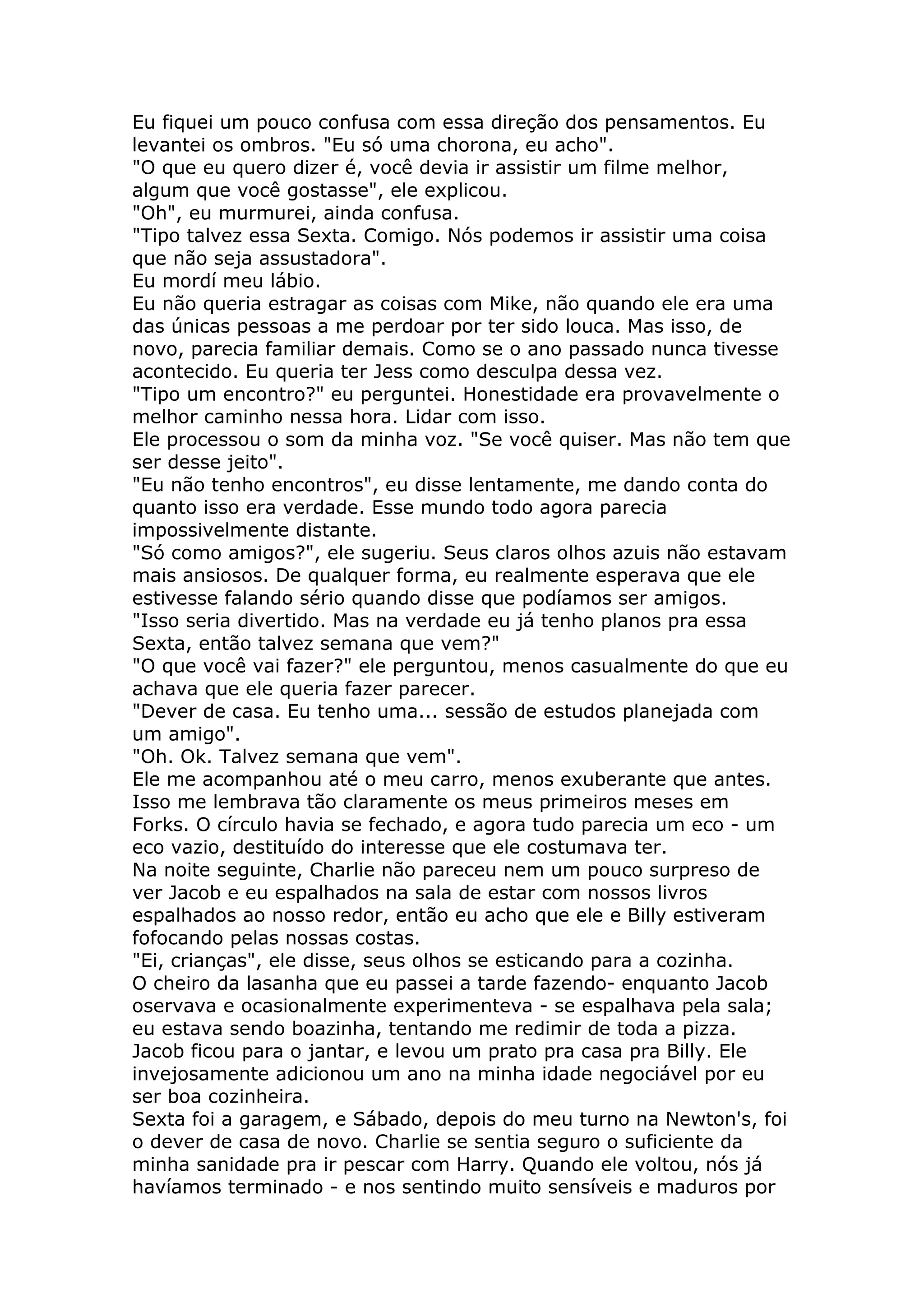 Eu fiquei um pouco confusa com essa direção dos pensamentos. Eu
levantei os ombros. "Eu só uma chorona, eu acho".
"O que eu quero dizer é, você devia ir assistir um filme melhor,
algum que você gostasse", ele explicou.
"Oh", eu murmurei, ainda confusa.
"Tipo talvez essa Sexta. Comigo. Nós podemos ir assistir uma coisa
que não seja assustadora".
Eu mordí meu lábio.
Eu não queria estragar as coisas com Mike, não quando ele era uma
das únicas pessoas a me perdoar por ter sido louca. Mas isso, de
novo, parecia familiar demais. Como se o ano passado nunca tivesse
acontecido. Eu queria ter Jess como desculpa dessa vez.
"Tipo um encontro?" eu perguntei. Honestidade era provavelmente o
melhor caminho nessa hora. Lidar com isso.
Ele processou o som da minha voz. "Se você quiser. Mas não tem que
ser desse jeito".
"Eu não tenho encontros", eu disse lentamente, me dando conta do
quanto isso era verdade. Esse mundo todo agora parecia
impossivelmente distante.
"Só como amigos?", ele sugeriu. Seus claros olhos azuis não estavam
mais ansiosos. De qualquer forma, eu realmente esperava que ele
estivesse falando sério quando disse que podíamos ser amigos.
"Isso seria divertido. Mas na verdade eu já tenho planos pra essa
Sexta, então talvez semana que vem?"
"O que você vai fazer?" ele perguntou, menos casualmente do que eu
achava que ele queria fazer parecer.
"Dever de casa. Eu tenho uma... sessão de estudos planejada com
um amigo".
"Oh. Ok. Talvez semana que vem".
Ele me acompanhou até o meu carro, menos exuberante que antes.
Isso me lembrava tão claramente os meus primeiros meses em
Forks. O círculo havia se fechado, e agora tudo parecia um eco - um
eco vazio, destituído do interesse que ele costumava ter.
Na noite seguinte, Charlie não pareceu nem um pouco surpreso de
ver Jacob e eu espalhados na sala de estar com nossos livros
espalhados ao nosso redor, então eu acho que ele e Billy estiveram
fofocando pelas nossas costas.
"Ei, crianças", ele disse, seus olhos se esticando para a cozinha.
O cheiro da lasanha que eu passei a tarde fazendo- enquanto Jacob
oservava e ocasionalmente experimenteva - se espalhava pela sala;
eu estava sendo boazinha, tentando me redimir de toda a pizza.
Jacob ficou para o jantar, e levou um prato pra casa pra Billy. Ele
invejosamente adicionou um ano na minha idade negociável por eu
ser boa cozinheira.
Sexta foi a garagem, e Sábado, depois do meu turno na Newton's, foi
o dever de casa de novo. Charlie se sentia seguro o suficiente da
minha sanidade pra ir pescar com Harry. Quando ele voltou, nós já
havíamos terminado - e nos sentindo muito sensíveis e maduros por
 