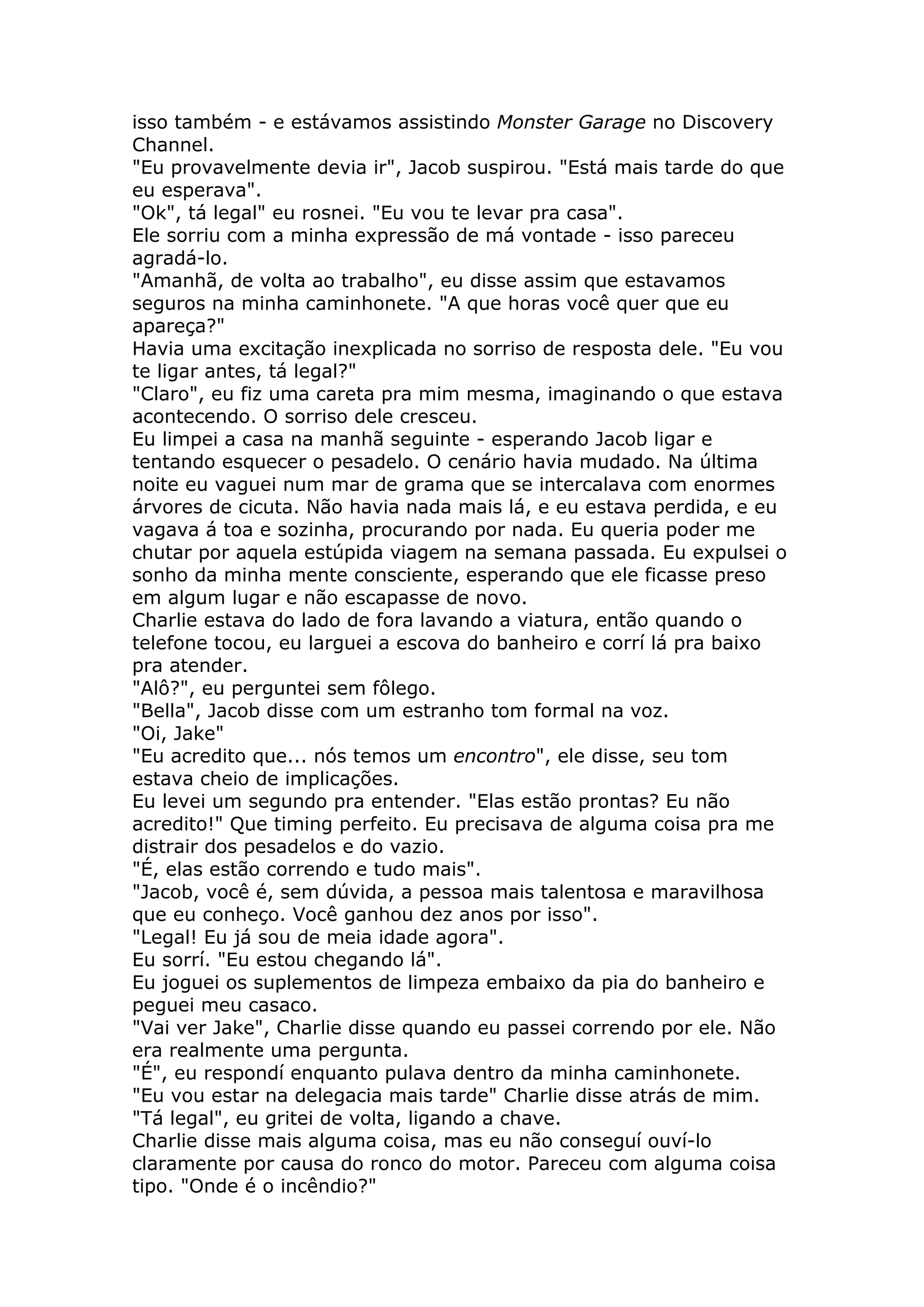 isso também - e estávamos assistindo Monster Garage no Discovery
Channel.
"Eu provavelmente devia ir", Jacob suspirou. "Está mais tarde do que
eu esperava".
"Ok", tá legal" eu rosnei. "Eu vou te levar pra casa".
Ele sorriu com a minha expressão de má vontade - isso pareceu
agradá-lo.
"Amanhã, de volta ao trabalho", eu disse assim que estavamos
seguros na minha caminhonete. "A que horas você quer que eu
apareça?"
Havia uma excitação inexplicada no sorriso de resposta dele. "Eu vou
te ligar antes, tá legal?"
"Claro", eu fiz uma careta pra mim mesma, imaginando o que estava
acontecendo. O sorriso dele cresceu.
Eu limpei a casa na manhã seguinte - esperando Jacob ligar e
tentando esquecer o pesadelo. O cenário havia mudado. Na última
noite eu vaguei num mar de grama que se intercalava com enormes
árvores de cicuta. Não havia nada mais lá, e eu estava perdida, e eu
vagava á toa e sozinha, procurando por nada. Eu queria poder me
chutar por aquela estúpida viagem na semana passada. Eu expulsei o
sonho da minha mente consciente, esperando que ele ficasse preso
em algum lugar e não escapasse de novo.
Charlie estava do lado de fora lavando a viatura, então quando o
telefone tocou, eu larguei a escova do banheiro e corrí lá pra baixo
pra atender.
"Alô?", eu perguntei sem fôlego.
"Bella", Jacob disse com um estranho tom formal na voz.
"Oi, Jake"
"Eu acredito que... nós temos um encontro", ele disse, seu tom
estava cheio de implicações.
Eu levei um segundo pra entender. "Elas estão prontas? Eu não
acredito!" Que timing perfeito. Eu precisava de alguma coisa pra me
distrair dos pesadelos e do vazio.
"É, elas estão correndo e tudo mais".
"Jacob, você é, sem dúvida, a pessoa mais talentosa e maravilhosa
que eu conheço. Você ganhou dez anos por isso".
"Legal! Eu já sou de meia idade agora".
Eu sorrí. "Eu estou chegando lá".
Eu joguei os suplementos de limpeza embaixo da pia do banheiro e
peguei meu casaco.
"Vai ver Jake", Charlie disse quando eu passei correndo por ele. Não
era realmente uma pergunta.
"É", eu respondí enquanto pulava dentro da minha caminhonete.
"Eu vou estar na delegacia mais tarde" Charlie disse atrás de mim.
"Tá legal", eu gritei de volta, ligando a chave.
Charlie disse mais alguma coisa, mas eu não conseguí ouví-lo
claramente por causa do ronco do motor. Pareceu com alguma coisa
tipo. "Onde é o incêndio?"
 