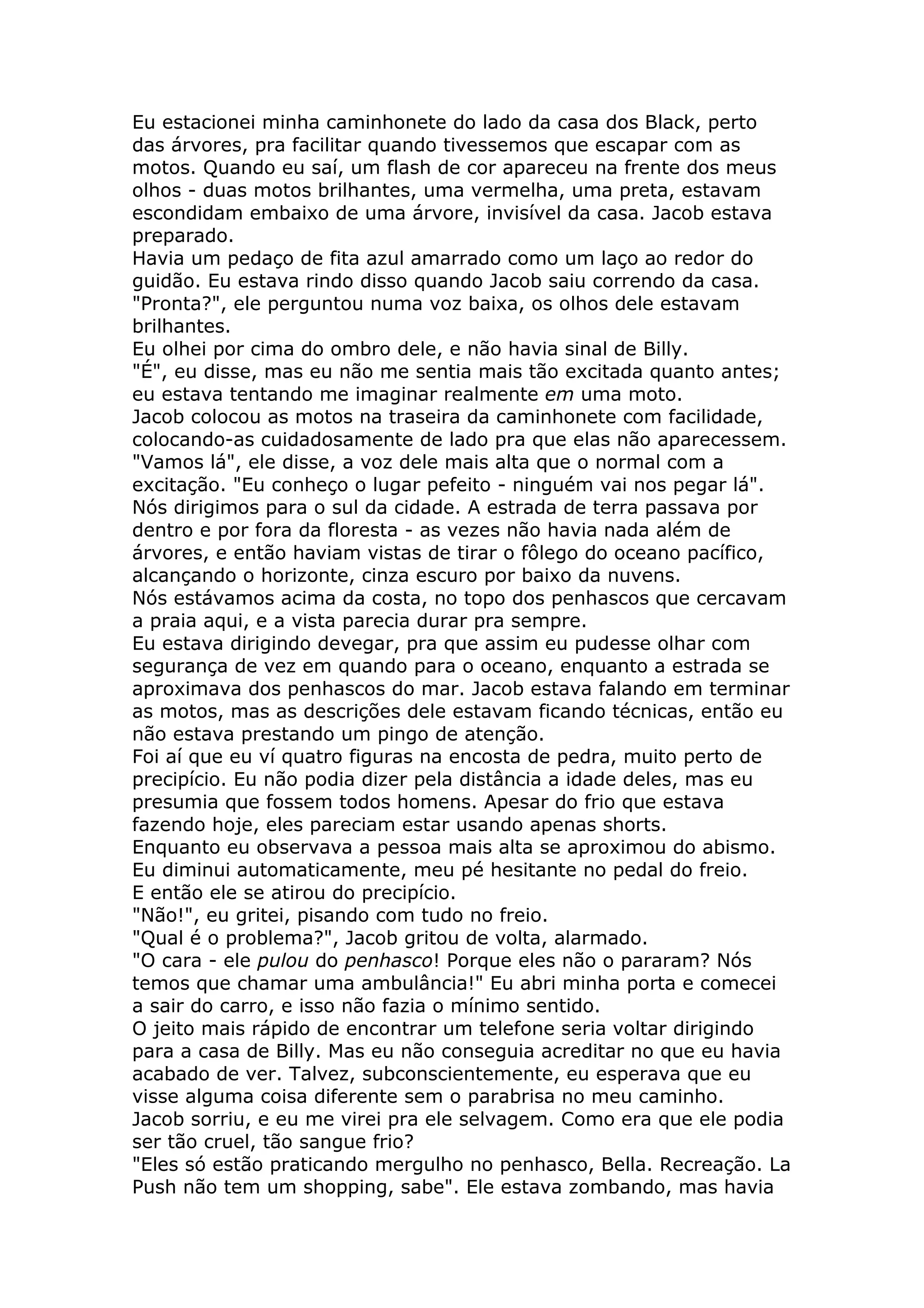 Eu estacionei minha caminhonete do lado da casa dos Black, perto
das árvores, pra facilitar quando tivessemos que escapar com as
motos. Quando eu saí, um flash de cor apareceu na frente dos meus
olhos - duas motos brilhantes, uma vermelha, uma preta, estavam
escondidam embaixo de uma árvore, invisível da casa. Jacob estava
preparado.
Havia um pedaço de fita azul amarrado como um laço ao redor do
guidão. Eu estava rindo disso quando Jacob saiu correndo da casa.
"Pronta?", ele perguntou numa voz baixa, os olhos dele estavam
brilhantes.
Eu olhei por cima do ombro dele, e não havia sinal de Billy.
"É", eu disse, mas eu não me sentia mais tão excitada quanto antes;
eu estava tentando me imaginar realmente em uma moto.
Jacob colocou as motos na traseira da caminhonete com facilidade,
colocando-as cuidadosamente de lado pra que elas não aparecessem.
"Vamos lá", ele disse, a voz dele mais alta que o normal com a
excitação. "Eu conheço o lugar pefeito - ninguém vai nos pegar lá".
Nós dirigimos para o sul da cidade. A estrada de terra passava por
dentro e por fora da floresta - as vezes não havia nada além de
árvores, e então haviam vistas de tirar o fôlego do oceano pacífico,
alcançando o horizonte, cinza escuro por baixo da nuvens.
Nós estávamos acima da costa, no topo dos penhascos que cercavam
a praia aqui, e a vista parecia durar pra sempre.
Eu estava dirigindo devegar, pra que assim eu pudesse olhar com
segurança de vez em quando para o oceano, enquanto a estrada se
aproximava dos penhascos do mar. Jacob estava falando em terminar
as motos, mas as descrições dele estavam ficando técnicas, então eu
não estava prestando um pingo de atenção.
Foi aí que eu ví quatro figuras na encosta de pedra, muito perto de
precipício. Eu não podia dizer pela distância a idade deles, mas eu
presumia que fossem todos homens. Apesar do frio que estava
fazendo hoje, eles pareciam estar usando apenas shorts.
Enquanto eu observava a pessoa mais alta se aproximou do abismo.
Eu diminui automaticamente, meu pé hesitante no pedal do freio.
E então ele se atirou do precipício.
"Não!", eu gritei, pisando com tudo no freio.
"Qual é o problema?", Jacob gritou de volta, alarmado.
"O cara - ele pulou do penhasco! Porque eles não o pararam? Nós
temos que chamar uma ambulância!" Eu abri minha porta e comecei
a sair do carro, e isso não fazia o mínimo sentido.
O jeito mais rápido de encontrar um telefone seria voltar dirigindo
para a casa de Billy. Mas eu não conseguia acreditar no que eu havia
acabado de ver. Talvez, subconscientemente, eu esperava que eu
visse alguma coisa diferente sem o parabrisa no meu caminho.
Jacob sorriu, e eu me virei pra ele selvagem. Como era que ele podia
ser tão cruel, tão sangue frio?
"Eles só estão praticando mergulho no penhasco, Bella. Recreação. La
Push não tem um shopping, sabe". Ele estava zombando, mas havia
 