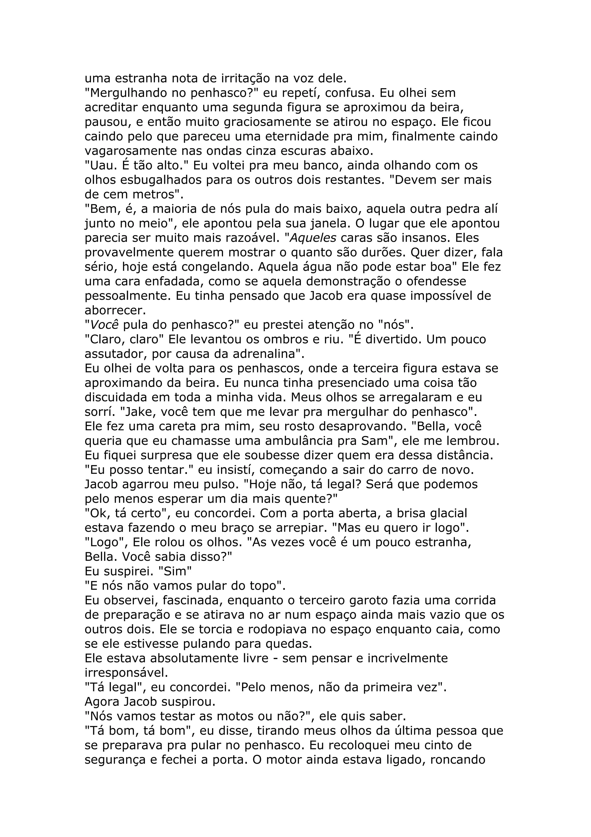 uma estranha nota de irritação na voz dele.
"Mergulhando no penhasco?" eu repetí, confusa. Eu olhei sem
acreditar enquanto uma segunda figura se aproximou da beira,
pausou, e então muito graciosamente se atirou no espaço. Ele ficou
caindo pelo que pareceu uma eternidade pra mim, finalmente caindo
vagarosamente nas ondas cinza escuras abaixo.
"Uau. É tão alto." Eu voltei pra meu banco, ainda olhando com os
olhos esbugalhados para os outros dois restantes. "Devem ser mais
de cem metros".
"Bem, é, a maioria de nós pula do mais baixo, aquela outra pedra alí
junto no meio", ele apontou pela sua janela. O lugar que ele apontou
parecia ser muito mais razoável. "Aqueles caras são insanos. Eles
provavelmente querem mostrar o quanto são durões. Quer dizer, fala
sério, hoje está congelando. Aquela água não pode estar boa" Ele fez
uma cara enfadada, como se aquela demonstração o ofendesse
pessoalmente. Eu tinha pensado que Jacob era quase impossível de
aborrecer.
"Você pula do penhasco?" eu prestei atenção no "nós".
"Claro, claro" Ele levantou os ombros e riu. "É divertido. Um pouco
assutador, por causa da adrenalina".
Eu olhei de volta para os penhascos, onde a terceira figura estava se
aproximando da beira. Eu nunca tinha presenciado uma coisa tão
discuidada em toda a minha vida. Meus olhos se arregalaram e eu
sorrí. "Jake, você tem que me levar pra mergulhar do penhasco".
Ele fez uma careta pra mim, seu rosto desaprovando. "Bella, você
queria que eu chamasse uma ambulância pra Sam", ele me lembrou.
Eu fiquei surpresa que ele soubesse dizer quem era dessa distância.
"Eu posso tentar." eu insistí, começando a sair do carro de novo.
Jacob agarrou meu pulso. "Hoje não, tá legal? Será que podemos
pelo menos esperar um dia mais quente?"
"Ok, tá certo", eu concordei. Com a porta aberta, a brisa glacial
estava fazendo o meu braço se arrepiar. "Mas eu quero ir logo".
"Logo", Ele rolou os olhos. "As vezes você é um pouco estranha,
Bella. Você sabia disso?"
Eu suspirei. "Sim"
"E nós não vamos pular do topo".
Eu observei, fascinada, enquanto o terceiro garoto fazia uma corrida
de preparação e se atirava no ar num espaço ainda mais vazio que os
outros dois. Ele se torcia e rodopiava no espaço enquanto caia, como
se ele estivesse pulando para quedas.
Ele estava absolutamente livre - sem pensar e incrivelmente
irresponsável.
"Tá legal", eu concordei. "Pelo menos, não da primeira vez".
Agora Jacob suspirou.
"Nós vamos testar as motos ou não?", ele quis saber.
"Tá bom, tá bom", eu disse, tirando meus olhos da última pessoa que
se preparava pra pular no penhasco. Eu recoloquei meu cinto de
segurança e fechei a porta. O motor ainda estava ligado, roncando
 