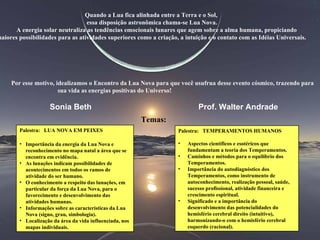 Quando a Lua fica alinhada entre a Terra e o Sol, essa disposição astronômica chama-se Lua Nova. A energia solar neutraliza as tendências emocionais lunares que agem sobre a alma humana, propiciando maiores possibilidades para as atividades superiores como a criação, a intuição e o contato com as Idéias Universais. Por esse motivo, idealizamos o Encontro da Lua Nova para que você usufrua desse evento cósmico, trazendo para sua vida as energias positivas do Universo!   Temas: Sonia Beth Prof. Walter Andrade  Palestra:  LUA NOVA EM PEIXES Importância da energia da Lua Nova e reconhecimento no mapa natal a área que se encontra em evidência. As lunações indicam possibilidades de acontecimentos em todos os ramos de atividade do ser humano. O conhecimento a respeito das lunações, em particular da força da Lua Nova, para o favorecimento e desenvolvimento das atividades humanas.  Informações sobre as características da Lua Nova (signo, grau, simbologia).  Localização da área da vida influenciada, nos mapas individuais. Palestra:  TEMPERAMENTOS HUMANOS Aspectos científicos e esotéricos que fundamentam a teoria dos Temperamentos. Caminhos e métodos para o equilíbrio dos Temperamentos.  Importância do autodiagnóstico dos Temperamentos, como instrumento de autoconhecimento, realização pessoal, saúde, sucesso profissional, atividade financeira e crescimento espiritual.  Significado e a importância do desenvolvimento das potencialidades do hemisfério cerebral direito (intuitivo), harmonizando-o com o hemisfério cerebral esquerdo (racional). 