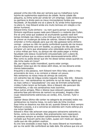 pessoal vinha dos três dias por semana que eu trabalhava numa
lojinha de suplementos esportivos da cidade. Numa cidade tão
pequena, eu tinha sorte por ainda ter um emprego. Cada centavo que
eu ganhava ia direto para os meus microscópicos fundos pra
faculdade. (A faculdade era só o plano B. Eu ainda tinha esperanças
no plano A, mas Edward ainda era muito teimoso em relação a me
deixar humana).
Edward tinha muito dinheiro - eu nem queria pensar no quanto.
Dinheiro significava quase nada para Edward e o restante dos Cullen.
Era só uma coisa que acabava se acumulando quando você tem
tempo ilimitado nas mãos e uma irmã que tem uma misteriosa forma
de prever as mudanças da bolsa de valores. Edward não parecia
entender a minha objeção para que ele não gastasse tanto dinheiro
comigo - porque eu não me sentia confortável quando ele me levava
pra um restaurente caro em Seattle, ou porque ele não podia me
comprar um carro que alcançasse uma velocidade acima de cinqueta
e cinco milhas por hora, ou porque ele não podia pagar a minha
faculdade (ele estava riculamente entusiasmado com o plano B).
Edward achava que eu estava sendo desnecessáriamente difícil.
Mas como eu podia deixar que ele me desse tantas coisas quando eu
não tinha nada em troca?
Ele, por alguma razão insondável, queria estar comigo.
Qualquer coisa que ele me desse além disso, só nos deixaria ainda
menos balanceados.
Enquanto o dia passava, nem Edward nem Alice falou sobre o meu
aniversário de novo, e eu comecei a relaxar um pouco.
Nós sentamos na nossa mesa de almoço de costume.
Um estranho tipo de trégua existia naquela mesa. Nós três - Edward,
Alice e eu - nos sentavamos no cantinho no sul da mesa. Agora que
os mais velhos e "assustadores" (no caso de Emmett certamente)
irmãos Cullen terem se formado, Alice e Edward não pareciam tão
intimidantes, e não nos sentávamos mais sozinhos.
Meus outros amigos, Mike e Jéssica (que estavam passando pela
estranha fase pós-término de namoro na amizade), Angela e Ben
(cujo relacionamento sobreviveu ao verão), Eric, Conner, Tyler e
Lauren
(apesar dessa última não contar na categoria da amizade) todos nos
sentávamos na mesma mesa, no outro lado da linha invisível.
Essa linha se dissolvia nos dias de sol, quando Edward e Alice sempre
faltavam a escola, e aí a conversa se estendia sem muito esforço pra
me incluir também.
Edward e Alice não achavam esse pequeno ostracismo estranho ou
ferino, como eu teria achado. Eles praticamente nem reparavam.
As pessoas sempre se sentiam estranhamente doentes de tão á
vontade que ficavam perto dos Cullen, quase com medo por alguma
razão que ele não podiam explicar.
Eu era rara excessão a essa regra. Ás vezes Edward se incomodava
por eu me sentir tão confortável ao lado dele. Ele achava que era um
 