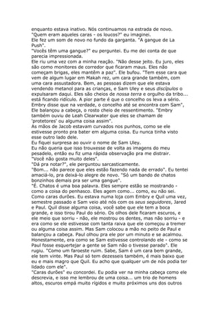 enquanto estava inativo. Nós continuamos na estrada de novo.
"Quem eram aqueles caras - os loucos?" eu imaginei.
Ele fez um som de novo no fundo da garganta. "A gangue de La
Push".
"Vocês têm uma gangue?" eu perguntei. Eu me dei conta de que
parecia impressionada.
Ele riu uma vez com a minha reação. "Não desse jeito. Eu juro, eles
são como monitores de corredor que ficaram maus. Eles não
começam brigas, eles mantêm a paz". Ele bufou. "Tem esse cara que
vem de algum lugar em Makah rez, um cara grande também, com
uma cara assustadora. Bem, as pessoas dizem que ele estava
vendendo metanol para as crianças, e Sam Uley e seus discípulos o
expulsaram daqui. Eles são cheios de nossa terra e orgulho da tribo...
está ficando ridículo. A pior parte é que o concelho os leva a sério.
Embry disse que na verdade, o concelho até se encontra com Sam",
Ele balançou a cabeça, o rosto cheio de ressentimento. "Embry
também ouviu de Leah Clearwater que eles se chamam de
'protetores' ou alguma coisa assim".
As mãos de Jacob estavam curvados nos punhos, como se ele
estivesse pronto pra bater em alguma coisa. Eu nunca tinha visto
esse outro lado dele.
Eu fiquei surpresa ao ouvir o nome de Sam Uley.
Eu não queria que isso trouxesse de volta as imagens do meu
pesadelo, então eu fiz uma rápida observação pra me distrair.
"Você não gosta muito deles".
"Dá pra notar?", ele perguntou sarcasticamente.
"Bom... não parece que eles estão fazendo nada de errado". Eu tentei
amaciá-lo, pra deixá-lo alegre de novo. "Só um bando de chatos
bonzinhos demais pra ser uma gangue".
"É. Chatos é uma boa palavra. Eles sempre estão se mostrando -
como a coisa do penhasco. Eles agem como... como, eu não sei.
Como caras durões. Eu estava numa loja com Embry e Quil uma vez,
semestre passado e Sam veio até nós com os seus seguidores, Jared
e Paul. Quil disse alguma coisa, você sabe que ele tem a boca
grande, e isso tirou Paul do sério. Os olhos dele ficaram escuros, e
ele meio que sorriu - não, ele mostrou os dentes, mas não sorriu - e
era como se ele estivesse com tanta raiva que ele começou a tremer
ou alguma coisa assim. Mas Sam colocou a mão no peito de Paul e
balançou a cabeça. Paul olhou pra ele por um minuto e se acalmou.
Honestamente, era como se Sam estivesse controlando ele - como se
Paul fosse esquertejar a gente se Sam não o tivesse parado". Ele
rugiu. "Como um faroeste ruim. Sabe, Sam é um cara bem grande,
ele tem vinte. Mas Paul só tem dezesseis também, é mais baixo que
eu e mais magro que Quil. Eu acho que qualquer um de nós podia ter
lidado com ele".
"Caras durões" eu concordei. Eu podia ver na minha cabeça como ele
descrevia, e isso me lembrou de uma coisa... um trio de homens
altos, escuros empá muito rígidos e muito próximos uns dos outros
 