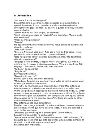 8. Adrenalina

"Ok, onde é a sua embreagem?"
Eu apontei para a alavanca no lado esquerdo do guidão. Soltar o
apoio foi um erro. A moto pesada cambaleou embaixo de mim,
ameaçando me jogar de lado. Eu agarrei o guidão de novo, tentando
segurar direito.
"Jacob, eu não vou ficar de pé", eu reclamei.
"Você vai quando estiver se movendo", ele prometeu. "Agora, onde
está seu freio?"
"Atrás do meu pé direito".
"Errado".
Ele agarrou minha mão direita e curvou meus dedos na alavanca em
cima do regulador.
"Mas você disse-"
"Esse é o freio que você quer. Não use o freio de trás agora, isso é
pra depois, quando você souber o que está fazendo".
"Isso não parece certo", eu disse suspeitosamente. "Os dois freios
não são importantes?"
"Esqueça o freio de trás, tá legal? Aqui-" Ele agarrou sua mão na
minha e me fez puxar a alavanca pra baixo. "Esse é o seu freio. Não
esqueça". Ele apertou minha mão mais uma vez.
"Tá bom". Eu concordei.
"Regulador?"
Eu virei punho direito.
"Trocador de marcha?"
Eu batí com o meu calcanhar esquerdo.
"Muito bom. Eu acho que você aprendeu todas as partes. Agora você
só tem que começar a se mover".
"Uh-huh", eu murmurei, com medo de dizer mais. Meu estômago
estava se contorcendo de uma maneira estranha e eu achei que
minha voz podia sair esganiçada. Eu estava morta de medo. Eu tentei
pensar comigo mesma que o meu medo era sem motivos. Eu já havia
sobrevivido á pior coisa possível. Em comparação com aquilo, porque
alguma coisa devia me assustar agora? Eu devia ser capaz de olhar
na cara da morte e sorrir.
Meu estômago não tava acreditando.
Eu olhei para a longa extensão da estrada de terra, incomodada pela
grossa névoa verde que havia dos dois lados. A pista era arenosa e
suja. Melhor que lama.
"Eu quero que você segure a embreagem", Jacob instruiu.
Eu agarrei meus dedos na embreagem.
"Agora isso é crucial, Bella", Jacob se estressou. "Não solte isso, Ok?
Eu quero que você finja que está segurando uma granada armada. O
pino saiu e você está segurando o trinco".
Eu apertei com mais força.
 