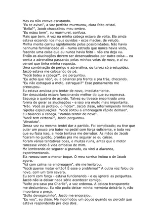 Mas eu não estava escutando.
"Eu te avisei", a voz perfeita murmurou, clara feito cristal.
"Bella?", Jacob chacoalhou meu ombro.
"Eu estou bem", eu murmurei, confusa.
Mais que bem. A voz na minha cabeça estava de volta. Ela ainda
estava ecoando nos meus ouvidos - ecos macios, de veludo.
Minha mente correu rapidamente pelas possibilidades. Não havia
nenhuma familiaridade alí - numa estrada que nunca havia visto,
fazendo uma coisa que eu nunca havia feito - não era deja vu.
Então as alucinações devem ser desencadeadas por outra coisa... eu
sentia a adrenalina passando pelas minhas veias de novo, e aí eu
pensei que tinha minha resposta.
Uma combinação de perigo e adrenalina, ou talvez só a estupidez.
Jacob estava me colocando de pé.
"Você bateu a cabeça?", ele perguntou.
"Eu acho que não", eu a balancei pra frente e pra trás, checando.
"Eu não estraguei a moto, estraguei?" Esse pensamento me
preocupou.
Eu estava ansiosa pra tentar de novo, imediatamente.
Ser descuidada estava funcionando melhor do que eu esperava.
Esqueça a quebra de acordo. Talvez eu tivesse encontrado uma
forma de gerar as alucinações - e isso era muito mais importante.
"Não. Você só protelou o motor". Jacob disse, interrompendo minhas
rápidas especulações. "Você soltou a embreagem rápido demais".
Eu balancei a cabeça. "Vamos tentar de novo".
"Você tem certeza?", Jacob perguntou.
"Absoluta".
Dessa vez eu mesma tentei dar a partida. Foi complicado; eu tive que
pular um pouco pra bater no pedal com força suficiente, e toda vez
que eu fazia isso, a moto tentava me derrubar. As mãos de Jacob
ficaram no guidão, prontas pra me segurar se eu caísse.
Foram várias tentativas boas, e muitas ruins, antes que o motor
roncasse vindo á vida embaixo de mim.
Me lembrando de segurar a granada, eu virei a alavanca,
experimentando.
Ela roncou com o menor toque. O meu sorriso imitou o de Jacob
agora.
"Vá com calma na embreagem", ele me lembrou.
"Você querse matar então? É esse o problema?" A outra voz falou de
novo, com um tom severo.
Eu sorri com força - estava funcionando - e eu ignorei as perguntas.
Jacob não ia deixar nada sério acontecer comigo.
"Volte pra casa pra Charlie", a voz ordenou. A beleza transparente
me deslumbrou. Eu não podia deixar minha memória deixá-la ir, não
importava o preço.
"Solte devagarzinho", Jacob me encorajou.
"Eu vou", eu disse. Me incomodou um pouco quando eu percebí que
estava respondendo pra eles dois.
 