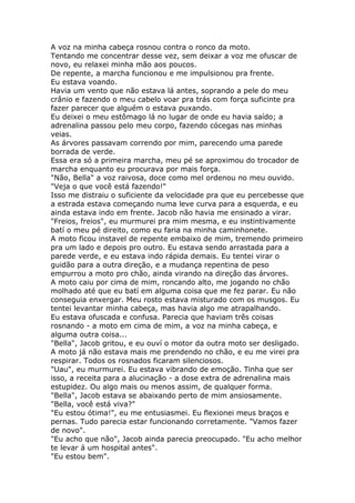 A voz na minha cabeça rosnou contra o ronco da moto.
Tentando me concentrar desse vez, sem deixar a voz me ofuscar de
novo, eu relaxei minha mão aos poucos.
De repente, a marcha funcionou e me impulsionou pra frente.
Eu estava voando.
Havia um vento que não estava lá antes, soprando a pele do meu
crânio e fazendo o meu cabelo voar pra trás com força suficinte pra
fazer parecer que alguém o estava puxando.
Eu deixei o meu estômago lá no lugar de onde eu havia saído; a
adrenalina passou pelo meu corpo, fazendo cócegas nas minhas
veias.
As árvores passavam correndo por mim, parecendo uma parede
borrada de verde.
Essa era só a primeira marcha, meu pé se aproximou do trocador de
marcha enquanto eu procurava por mais força.
"Não, Bella" a voz raivosa, doce como mel ordenou no meu ouvido.
"Veja o que você está fazendo!"
Isso me distraiu o suficiente da velocidade pra que eu percebesse que
a estrada estava começando numa leve curva para a esquerda, e eu
ainda estava indo em frente. Jacob não havia me ensinado a virar.
"Freios, freios", eu murmurei pra mim mesma, e eu instintivamente
batí o meu pé direito, como eu faria na minha caminhonete.
A moto ficou instavel de repente embaixo de mim, tremendo primeiro
pra um lado e depois pro outro. Eu estava sendo arrastada para a
parede verde, e eu estava indo rápida demais. Eu tentei virar o
guidão para a outra direção, e a mudança repentina de peso
empurrou a moto pro chão, ainda virando na direção das árvores.
A moto caiu por cima de mim, roncando alto, me jogando no chão
molhado até que eu batí em alguma coisa que me fez parar. Eu não
conseguia enxergar. Meu rosto estava misturado com os musgos. Eu
tentei levantar minha cabeça, mas havia algo me atrapalhando.
Eu estava ofuscada e confusa. Parecia que haviam três coisas
rosnando - a moto em cima de mim, a voz na minha cabeça, e
alguma outra coisa...
"Bella", Jacob gritou, e eu ouví o motor da outra moto ser desligado.
A moto já não estava mais me prendendo no chão, e eu me virei pra
respirar. Todos os rosnados ficaram silenciosos.
"Uau", eu murmurei. Eu estava vibrando de emoção. Tinha que ser
isso, a receita para a alucinação - a dose extra de adrenalina mais
estupidez. Ou algo mais ou menos assim, de qualquer forma.
"Bella", Jacob estava se abaixando perto de mim ansiosamente.
"Bella, você está viva?"
"Eu estou ótima!", eu me entusiasmei. Eu flexionei meus braços e
pernas. Tudo parecia estar funcionando corretamente. "Vamos fazer
de novo".
"Eu acho que não", Jacob ainda parecia preocupado. "Eu acho melhor
te levar á um hospital antes".
"Eu estou bem".
 