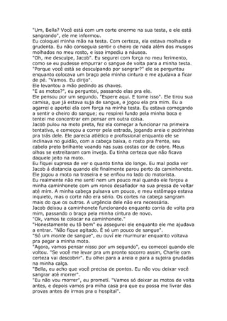 "Um, Bella? Você está com um corte enorme na sua testa, e ele está
sangrando", ele me informou.
Eu coloquei minha mão na testa. Com certeza, ela estava molhada e
grudenta. Eu não conseguia sentir o cheiro de nada além dos musgos
molhados no meu rosto, e isso impediu a náusea.
"Oh, me desculpe, Jacob". Eu segurei com força no meu ferimento,
como se eu pudesse empurrar o sangue de volta para a minha testa.
"Porque você está se desculpando por sangrar?" ele se perguntou
enquanto colocava um braço pela minha cintura e me ajudava a ficar
de pé. "Vamos. Eu dirijo".
Ele levantou a mão pedindo as chaves.
"E as motos?", eu perguntei, passando elas pra ele.
Ele pensou por um segundo. "Espere aqui. E tome isso". Ele tirou sua
camisa, que já estava suja de sangue, e jogou ela pra mim. Eu a
agarrei e apertei ela com força na minha testa. Eu estava começando
a sentir o cheiro do sangue; eu respirei fundo pela minha boca e
tentei me concentrar em pensar em outra coisa.
Jacob pulou na moto preta, fez ela começar a funcionar na primeira
tentativa, e começou a correr pela estrada, jogando areia e pedrinhas
pra trás dele. Ele parecia atlético e profissional enquanto ele se
inclinava no guidão, com a cabeça baixa, o rosto pra frente, seu
cabelo preto brilhante voando nas suas costas cor de cobre. Meus
olhos se estreitaram com inveja. Eu tinha certeza que não ficava
daquele jeito na moto.
Eu fiquei supresa de ver o quanto tinha ido longe. Eu mal podia ver
Jacob á distancia quando ele finalmente parou perto da caminhonete.
Ele jogou a moto na traseira e se enfiou no lado do motorista.
Eu realmente não me sentí nem um pouco mal quando ele forçou a
minha caminhonete com um ronco desafiador na sua pressa de voltar
até mim. A minha cabeça pulsava um pouco, e meu estômago estava
inquieto, mas o corte não era sério. Os cortes na cabeça sangram
mais do que os outros. A urgência dele não era necessária.
Jacob deixou a caminhonete funcionando enquanto corria de volta pra
mim, passando o braço pela minha cintura de novo.
"Ok, vamos te colocar na caminhonete."
"Honestamente eu tô bem" eu assegurei ele enquanto ele me ajudava
a entrar. "Não fique agitado. É só um pouco de sangue".
"Só um monte de sangue", eu ouví ele murmurar enquanto voltava
pra pegar a minha moto.
"Agora, vamos pensar nisso por um segundo", eu comecei quando ele
voltou. "Se você me levar pra um pronto socorro assim, Charlie com
certeza vai descobrir". Eu olhei para a areia e para a sujeira grudadas
na minha calça.
"Bella, eu acho que você precisa de pontos. Eu não vou deixar você
sangrar até morrer".
"Eu não vou morrer", eu prometí. "Vamos só deixar as motos de volta
antes, e depois vamos pra miha casa pra que eu possa me livrar das
provas antes de irmos pra o hospital".
 