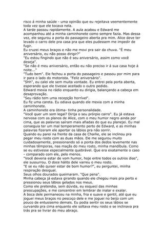 risco á minha saúde - uma opinião que eu rejeitava veementemente
toda vez que ele tocava nela.
A tarde passou rapidamente. A aula acabou e Edward me
acompanhou até a minha caminhonete como sempre fazia. Mas dessa
vez, ele segurou a porta do passageiro aberta pra mim. Alice deve ter
levado o carro dele pra casa pra que eles pudessem me impedir de
fugir.
Eu cruzei meus braços e não me movi pra sair da chuva. "É meu
aniversário, eu não posso dirigir?"
"Eu estou fingindo que não é seu aniversário, assim como você
deseja".
"Se não é meu aniversário, então eu não preciso ir á sua casa hoje á
noite..."
"Tudo bem". Ele fechou a porta do passageiro e passou por mim para
ir para o lado do motorista. "Feliz aniversário".
"Shh", eu calei ele sem muita vontade. Eu entrei pela porta aberta,
esperando que ele tivesse aceitado o outro pedido.
Edward mexia no rádio enquanto eu dirigia, balançando a cabeça em
desaprovação.
"Seu rádio tem uma recepção horrível".
Eu fiz uma careta. Eu odiava quando ele mexia com a minha
caminhonete.
A caminhonete era ótima- tinha personalidade.
"Você quer um som legal? Dirija o seu prórpio carro". Eu já estava
nervosa com os planos de Alice, com o meu humor negro ainda por
cima, que as palavras saíram mais afiadas do que eu planejei. Eu mal
conseguia ter um mal temperamento perto de Edward, e as minhas
palavras fizeram ele apertar os lábios pra não sorrir.
Quando eu parei na frente da casa de Charlie, ele se inclinou pra
pegar meu rosto com as duas mãos. Ele me segurou muito
cuidadosamente, pressionando só a ponta dos dedos levemente nas
minhas têmporas, nas maçãs do meu rosto, minha mandíbula. Como
se eu estivesse especialmente quebrável. Que era exatamente o caso
- comparado com ele, pelo menos.
"Você deveria estar de vom humor, hoje entre todos os outros dias",
ele sussurrou. O doce hálito dele varreu o meu rosto.
"E se eu não quiser estar de bom humor?", eu perguntei, minha
respiração desigual.
Seus olhos dourados queimaram. "Que pena".
Minha cabeça já estava girando quando ele chegou mais pra perto e
pressionou seus lábios gelados nos meus.
Como ele pretendia, sem dúvida, eu esquecí das minhas
preocupações, e me concentrei em lembrar de inalar e exalar.
A boca dele permaneceu na minha, fria e suave e gentil, até que eu
joguei meus braços no pescoço dele e me joguei no beijo com um
pouco de entusiasmo demais. Eu podia sentir os seus lábios se
curvando pra cima enquanto ele soltava meu rosto e se inclinava pra
trás pra se livrar do meu abraço.
 
