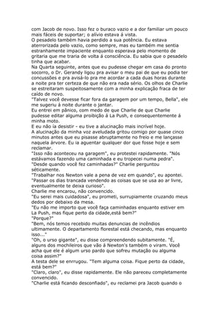 com Jacob de novo. Isso fez o buraco vazio e a dor familiar um pouco
mais fáceis de suportar; o alívio estava á vista.
O pesadelo também havia perdido a sua potência. Eu estava
aterrorizada pelo vazio, como sempre, mas eu também me sentia
estranhamente impaciente enquanto esperava pelo momento de
gritaria que me traria de volta á consciência. Eu sabia que o pesadelo
tinha que acabar.
Na Quarta seguinte, antes que eu pudesse chegar em casa do pronto
socorro, o Dr. Gerandy ligou pra avisar o meu pai de que eu podia ter
concussões e pra avisá-lo pra me acordar a cada duas horas durante
a noite pra ter certeza de que não era nada sério. Os olhos de Charlie
se estreitaram suspeitosamente com a minha explicação fraca de ter
caído de novo.
"Talvez você devesse ficar fora da garagem por um tempo, Bella", ele
me sugeriu á noite durante o jantar.
Eu entrei em pânico, com medo de que Charlie de que Charlie
pudesse editar alguma proibição á La Push, e consequentemente á
minha moto.
E eu não ía desistir - eu tive a alucinação mais incrível hoje.
A alucinação da minha voz aveludada gritou comigo por quase cinco
minutos antes que eu pisasse abruptamente no freio e me lançasse
naquela árvore. Eu ia aguentar qualquer dor que fosse hoje e sem
reclamar.
"Isso não aconteceu na garagem", eu protestei rapidamente. "Nós
estávamos fazendo uma caminhada e eu tropecei numa pedra".
"Desde quando você fez caminhadas?" Charlie perguntou
séticamente.
"Trabalhar nos Newton vale a pena de vez em quando", eu apontei.
"Passar os dias trancada vendendo as coisas que se usa ao ar livre,
eventualmente te deixa curioso".
Charlie me encarou, não convencido.
"Eu serei mais cuidadosa", eu prometi, surrupiamente cruzando meus
dedos por debaixo da mesa.
"Eu não me importo que você faça caminhadas enquanto estiver em
La Push, mas fique perto da cidade,está bem?"
"Porque?"
"Bem, nós temos recebido muitas denuncias de incêndios
ultimamente. O departamento florestal está checando, mas enquanto
isso..."
"Oh, o urso gigante", eu disse compreendendo subitamente. "É,
alguns dos mochileiros que vão á Newton's também o viram. Você
acha que ele é algum urso pardo que sofreu mutação ou alguma
coisa assim?"
A testa dele se enrrugou. "Tem alguma coisa. Fique perto da cidade,
está bem?"
"Claro, claro", eu disse rapidamente. Ele não pareceu completamente
convencido.
"Charlie está ficando desconfiado", eu reclamei pra Jacob quando o
 
