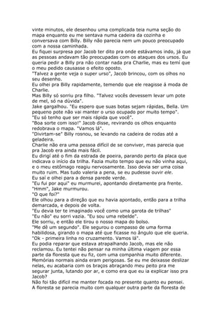 vinte minutos, ele desenhou uma complicada teia numa seção do
mapa enquanto eu me sentava numa cadeira da cozinha e
conversava com Billy. Billy não parecia nem um pouco preocupado
com a nossa caminhada.
Eu fiquei surpresa por Jacob ter dito pra onde estávamos indo, já que
as pessoas andavam tão preocupadas com os ataques dos ursos. Eu
queria pedir a Billy pra não contar nada pra Charlie, mas eu temí que
o meu pedido causasse o efeito oposto.
"Talvez a gente veja o super urso", Jacob brincou, com os olhos no
seu desenho.
Eu olhei pra Billy rapidamente, temendo que ele reagisse á moda de
Charlie.
Mas Billy só sorriu pra filho. "Talvez vocês devessem levar um pote
de mel, só na dúvida".
Jake gargalhou. "Eu espero que suas botas sejam rápidas, Bella. Um
pequeno pote não vai manter o urso ocupado por muito tempo".
"Eu só tenho que ser mais rápida que você".
"Boa sorte com isso!" Jacob disse, revirando os olhos enquanto
redobrava o mapa. "Vamos lá".
"Divirtam-se" Billy rosnou, se levando na cadeira de rodas até a
geladeira.
Charlie não era uma pessoa difícil de se conviver, mas parecia que
pra Jacob era ainda mais fácil.
Eu dirigí até o fim da estrada de poeira, parando perto da placa que
indicava o início da trilha. Fazia muito tempo que eu não vinha aqui,
e o meu estômago reagiu nervosamente. Isso devia ser uma coisa
muito ruim. Mas tudo valeria a pena, se eu pudesse ouvir ele.
Eu saí e olhei para a densa parede verde.
"Eu fui por aqui" eu murmurei, apontando diretamente pra frente.
"Hmm", Jake murmurou.
"O que foi?"
Ele olhou para a direção que eu havia apontado, então para a trilha
demarcada, e depois de volta.
"Eu devia ter te imaginado você como uma garota de trilhas"
"Eu não" eu sorri vazia. "Eu sou uma rebelde".
Ele sorriu, e então ele tirou o nosso mapa do bolso.
"Me dê um segundo". Ele segurou o compasso de uma forma
habilidosa, girando o mapa até que ficasse no ângulo que ele queria.
"Ok - primeira linha no cruzamento. Vamos lá".
Eu podia reparar que estava atrapalhando Jacob, mas ele não
reclamou. Eu tentei não pensar na minha última viagem por essa
parte da floresta que eu fiz, com uma companhia muito diferente.
Memórias normais ainda eram perigosas. Se eu me deixasse deslizar
nelas, eu acabaria com os braços abraçando meu peito pra me
segurar junta, lutando por ar, e como era que eu ia explicar isso pra
Jacob?
Não foi tão difícil me manter focada no presente quanto eu pensei.
A floresta se parecia muito com qualquer outra parte da floresta de
 