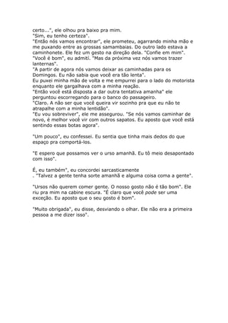 certo...", ele olhou pra baixo pra mim.
"Sim, eu tenho certeza".
"Então nós vamos encontrar", ele prometeu, agarrando minha mão e
me puxando entre as grossas samambaias. Do outro lado estava a
caminhonete. Ele fez um gesto na direção dela. "Confie em mim".
"Você é bom", eu admití. "Mas da próxima vez nós vamos trazer
lanternas".
"A partir de agora nós vamos deixar as caminhadas para os
Domingos. Eu não sabia que você era tão lenta".
Eu puxei minha mão de volta e me empurrei para o lado do motorista
enquanto ele gargalhava com a minha reação.
"Então você está disposta a dar outra tentativa amanha" ele
perguntou escorregando para o banco do passageiro.
"Claro. A não ser que você queira vir sozinho pra que eu não te
atrapalhe com a minha lentidão".
"Eu vou sobreviver", ele me assegurou. "Se nós vamos caminhar de
novo, é melhor você vir com outros sapatos. Eu aposto que você está
sentindo essas botas agora".

"Um pouco", eu confessei. Eu sentia que tinha mais dedos do que
espaço pra comportá-los.

"E espero que possamos ver o urso amanhã. Eu tô meio desapontado
com isso".

É, eu também", eu concordei sarcasticamente
. "Talvez a gente tenha sorte amanhã e alguma coisa coma a gente".

"Ursos não querem comer gente. O nosso gosto não é tão bom". Ele
riu pra mim na cabine escura. "É claro que você pode ser uma
exceção. Eu aposto que o seu gosto é bom".

"Muito obrigada", eu disse, desviando o olhar. Ele não era a primeira
pessoa a me dizer isso".
 