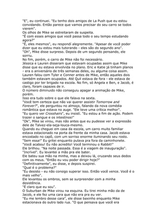 "E", eu continuei. "Eu tenho dois amigos de La Push que eu estou
convidando. Então parece que vamos precisar do seu carro se todos
vierem".
Os olhos de Mike se estreitaram de suspeita.
"É com esses amigos que você passa todo o seu tempo estudando
agora?"
"É, eles mesmos", eu respondí alegremente. "Apesar de você poder
dizer que eu estou mais tutorando - eles são do segundo ano".
"Oh", Mike disse surpreso. Depois de um segundo pensando, ele
sorriu.
No fim, porém, o carro de Mike não foi necessário.
Jéssica e Lauren disseram que estavam ocupadas assim que Mike
disse que eu estava envolvida no plano. Eric e Katie já tinham planos
- era o aniversário de três semanas deles, ou alguma coisa assim.
Lauren falou com Tyler e Conner antes de Mike, então aqueles dois
também estavam ocupados. Até Quil estava de fora - ele estava de
castigo por ter brigado na escola. No fim, só Angela e Ben, e Jacob, é
claro, foram capazes de ir.
O número diminuido não conseguiu apagar a animação de Mike,
porém.
Isso era tudo sobre o que ele falava na sexta.
"Você tem certeza que não vai querer assistir Tomorrow and
Forever?", ele perguntou no almoço, falando da nova comédia
romântica que estava no auge. "Ele teve uma crítica melhor".
"Eu quero ver Crosshairs", eu insistí. "Eu estou a fim de ação. Podem
trazer o sangue e os intestínos!"
"Ok", Mike se virou, mas não antes que eu pudesse ver a expressão
dele de Talvez-ela-seja-louca-mesmo.
Quando eu cheguei em casa da escola, um carro muito familiar
estava estacionado na porta da frente da minha casa. Jacob estava
encostado no capô, com um sorriso enorme iluminando seu rosto.
"Sem essa!" Eu gritei enquanto pulava pra fora da caminhonete.
"Você acabou! Eu não acredito! Você terminou o Rabbit!"
Ele brilhou. "Na noite passada. Essa é a viagem de inauguração".
"Incrível". Eu levantei a mão pra ele bater.
Ele bateu sua mão na minha, mas a deixou lá, cruzando seus dedos
com os meus. "Então eu vou poder dirigir hoje?"
"Definitivamente", eu disse, e depois suspirei.
"Qual é o problema?"
"Eu desisto - eu não consigo superar isso. Então você vence. Você é o
mais velho".
Ele levantou os ombros, sem se surpreender com a minha
desistência.
"É claro que eu sou".
O Suburban de Mike virou na esquina. Eu tirei minha mão da de
Jacob, e ele fez uma cara que não era pra eu ver.
"Eu me lembro desse cara", ele disse baxinho enquanto Mike
estacionava do outro lado rua. "O que pensava que você era
 