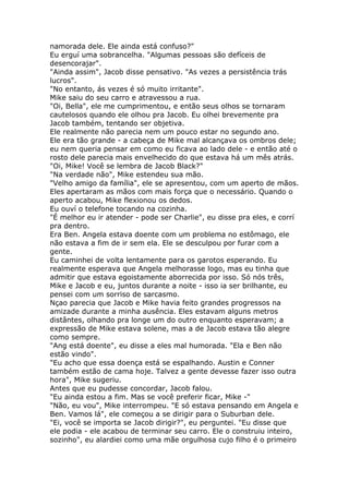 namorada dele. Ele ainda está confuso?"
Eu erguí uma sobrancelha. "Algumas pessoas são defíceis de
desencorajar".
"Ainda assim", Jacob disse pensativo. "As vezes a persistência trás
lucros".
"No entanto, ás vezes é só muito irritante".
Mike saiu do seu carro e atravessou a rua.
"Oi, Bella", ele me cumprimentou, e então seus olhos se tornaram
cautelosos quando ele olhou pra Jacob. Eu olhei brevemente pra
Jacob também, tentando ser objetiva.
Ele realmente não parecia nem um pouco estar no segundo ano.
Ele era tão grande - a cabeça de Mike mal alcançava os ombros dele;
eu nem queria pensar em como eu ficava ao lado dele - e então até o
rosto dele parecia mais envelhecido do que estava há um mês atrás.
"Oi, Mike! Você se lembra de Jacob Black?"
"Na verdade não", Mike estendeu sua mão.
"Velho amigo da família", ele se apresentou, com um aperto de mãos.
Eles apertaram as mãos com mais força que o necessário. Quando o
aperto acabou, Mike flexionou os dedos.
Eu ouví o telefone tocando na cozinha.
"É melhor eu ir atender - pode ser Charlie", eu disse pra eles, e corrí
pra dentro.
Era Ben. Angela estava doente com um problema no estômago, ele
não estava a fim de ir sem ela. Ele se desculpou por furar com a
gente.
Eu caminhei de volta lentamente para os garotos esperando. Eu
realmente esperava que Angela melhorasse logo, mas eu tinha que
admitir que estava egoistamente aborrecida por isso. Só nós três,
Mike e Jacob e eu, juntos durante a noite - isso ia ser brilhante, eu
pensei com um sorriso de sarcasmo.
Nçao parecia que Jacob e Mike havia feito grandes progressos na
amizade durante a minha ausência. Eles estavam alguns metros
distântes, olhando pra longe um do outro enquanto esperavam; a
expressão de Mike estava solene, mas a de Jacob estava tão alegre
como sempre.
"Ang está doente", eu disse a eles mal humorada. "Ela e Ben não
estão vindo".
"Eu acho que essa doença está se espalhando. Austin e Conner
também estão de cama hoje. Talvez a gente devesse fazer isso outra
hora", Mike sugeriu.
Antes que eu pudesse concordar, Jacob falou.
"Eu ainda estou a fim. Mas se você preferir ficar, Mike -"
"Não, eu vou", Mike interrompeu. "E só estava pensando em Angela e
Ben. Vamos lá", ele começou a se dirigir para o Suburban dele.
"Ei, você se importa se Jacob dirigir?", eu perguntei. "Eu disse que
ele podia - ele acabou de terminar seu carro. Ele o construiu inteiro,
sozinho", eu alardiei como uma mãe orgulhosa cujo filho é o primeiro
 