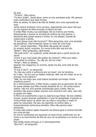 da sala.
"Tá bom", Mike atirou.
"Ta bom então", Jacob disse, como se isso acertasse tudo. Ele parecia
mais confortável que todo mundo.
Mike se sentou no banco de trás do Rabbit com uma expressão de
nojo.
Jacob estava brilhante como sempre, tagarelando sem parar até que
eu me esquecí de Mike amuado no banco de trás.
E então Mike mudou sua estratégia. Ele se inclinou pra frente,
descansando o queixo no encosto de ombros do meu banco; a
bochecha dele quase tocava a minha. Eu me afastei, ficando de
costas para a janela.
"O som dessa coisa não funciona?" Mike perguntou com uma pontada
de petulância, interrompendo Jacob no meio de uma frase.
"Sim", Jacob respondeu. "Mas Bella não gosta de música".
Eu encarei Jacob, surpresa. Eu nunca tinha dito isso pra ele.
"Bella?", Mike perguntou, aborrecido.
"Ele está certo", eu respondí, ainda olhando para o perfil sereno de
Jacob.
"Como é que você pode não gostar de música?", Mike quis saber.
Eu levantei os ombros. "Eu não sei. Só me irrita".
"Hmph", Mike se afastou.
Quando nós chegamos no cinema, Jacob me deu uma nota de dez
dólares.
"O que é isso?", eu perguntei.
"Eu não sou velho o suficiente pra ver esse", ele me lembrou.
Eu rí alto. "Já era com as idades relativas. Billy vai me matar se eu te
arrastar lá pra dentro?"
"Não. Eu vou dizer que você estava tentando corromper minha
inocência juvenil".
Eu rí silenciosamente, e Mike forçou o passo pra se aproximar de nós.
Eu quase desejei que Mike tivesse desistído de vir. Ele ainda estava
solene- não era uma grande contribuição para a festa. Mas eu
também não queria acabar sozinha num encontro com Jake. Isso não
ia ajudar em nada.
O filme era exatamente o que eu esperava que fosse. Só nos créditos
iniciais, quatro pessoas explodiram e uma foi decapitada. A garota na
minha frente tapou os olhos com as mãos e escondeu o rosto no
peito do namorado. Ele deu uns tapinhas no ombro dela, e
ocasionalmente estremecia também. Mike não parecia estar
assistindo.
O rosto dele estava rígido enquanto ele olhava para a cortina franzida
em cima da tela.
Eu me fiz confortável pra aguentar as duas horas, preferindo ver as
cores e os movimentos da tela do que ver as pessoas e os carros e as
casas.
Mas então Jacob começou a rir silenciosamente.
"Que foi?", eu perguntei.
 