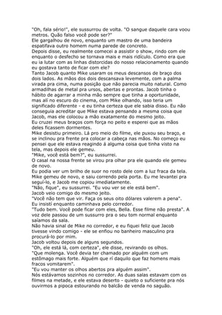 "Oh, fala sério!", ele sussurrou de volta. "O sangue daquele cara voou
metros. Quão falso você pode ser?"
Ele gargalhou de novo, enquanto um mastro de uma bandeira
espatifava outro homem numa parede de concreto.
Depois disse, eu realmente comecei a assistir o show, rindo com ele
enquanto o desfecho se tornava mais e mais ridículo. Como era que
eu ia lutar com as linhas distorcidas do nosso relacionamento quando
eu gostava tanto de ficar com ele?
Tanto Jacob quanto Mike usaram os meus descansos de braço dos
dois lados. As mãos dos dois descansava levemente, com a palma
virada pra cima, numa posição que não parecia muito natural. Como
armadilhas de metal pra ursos, abertas e prontas. Jacob tinha o
hábito de agarrar a minha mão sempre que tinha a oportunidade,
mas alí no escuro do cinema, com Mike olhando, isso teria um
significado diferente - e eu tinha certeza que ele sabia disso. Eu não
conseguia acreditar que Mike estava pensando a mesma coisa que
Jacob, mas ele colocou a mão exatamente do mesmo jeito.
Eu cruzei meus braços com força no peito e esperei que as mãos
deles ficassem dormentes.
Mike desistiu primeiro. Lá pro meio do filme, ele puxou seu braço, e
se inclinou pra frente pra colocar a cabeça nas mãos. No começo eu
pensei que ele estava reagindo á alguma coisa que tinha visto na
tela, mas depois ele gemeu.
"Mike, você está bem?", eu sussurrei.
O casal na nossa frente se virou pra olhar pra ele quando ele gemeu
de novo.
Eu podia ver um brilho de suor no rosto dele com a luz fraca da tela.
Mike gemeu de novo, e saiu correndo pela porta. Eu me levantei pra
seguí-lo, e Jacob me copiou imediatamente.
"Não, fique", eu sussurrei. "Eu vou ver se ele está bem".
Jacob veio comigo do mesmo jeito.
"Você não tem que vir. Faça os seus oito dólares valerem a pena".
Eu insistí enquanto caminhava pelo corredor.
"Tudo bem. Você pode ficar com eles, Bella. Esse filme não presta". A
voz dele passou de um sussurro pra o seu tom normal enquanto
saíamos da sala.
Não havia sinal de Mike no corredor, e eu fiquei feliz que Jacob
tivesse vindo comigo - ele se enfiou no banheiro masculino pra
procurá-lo por mim.
Jacob voltou depois de alguns segundos.
"Oh, ele está lá, com certeza", ele disse, revirando os olhos.
"Que molenga. Você devia ter chamado por alguém com um
estômago mais forte. Alguém que rí daquilo que faz homens mais
fracos vomitarem".
"Eu vou manter os olhos abertos pra alguém assim".
Nós estávamos sozinhos no corredor. As duas salas estavam com os
filmes na metade, e ele estava deserto - quieto o suficiente pra nós
ouvirmos a pipoca estourando no balcão de venda no saguão.
 