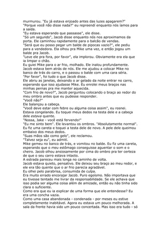 murmurou. "Eu já estava enjoado antes das luzes apagarem?"
"Porque você não disse nada?" eu repreendí enquanto nós íamos para
a saída.
"Eu estava esperando que passasse", ele disse.
"Só um segundo", Jacob disse enquanto nós nos aproximamos da
porta. Ele caminhou rapidamente para o balcão de vendas.
"Será que eu posso pegar um balde de pipocas vazio?", ele pediu
para a vendedora. Ela olhou pra Mike uma vez, e então jogou um
balde pra Jacob.
"Leve ele pra fora, por favor", ela implorou. Obviamente era ela que
ia limpar o chão.
Eu guiei Mike para o ar frio, molhado. Ele inalou profundamente.
Jacob estava bem atrás de nós. Ele me ajudou a colocar Mike no
banco de trás do carro, e o passou o balde com uma cara séria.
"Por favor", foi tudo o que Jacob disse.
Ele abriu as janelas, deixando o ar gelado da noite entrar no carro,
esperando que isso ajudasse Mike. Eu enrolei meus braços nas
minhas pernas pra me manter aquecida.
"Com frio de novo?", Jacob perguntou colocando o braço ao redor do
meu ombro antes que eu pudesse responder.
"Você não?"
Ele balançou a cabeça.
"Você deve estar com febre ou alguma coisa assim", eu rosnei.
Estava congelando. Eu toquei meus dedos na testa dele e a cabeça
dele estava quente.
"Nossa, Jake - você está fervendo!"
"Eu me sinto bem". Ele levantou os ombros. "Absolutamente normal".
Eu fiz uma careta e toquei a testa dele de novo. A pele dele queimou
embaixo dos meus dedos.
"Suas mãos são como gelo", ele reclamou.
"Talvez seja eu", eu admití.
Mike gemeu no banco de trás, e vomitou no balde. Eu fiz uma careta,
esperando que o meu estômago conseguisse aguentar o som e o
cheiro. Jacob olhou ansiosamente por cima do ombro pra ter certeza
de que o seu carro estava intacto.
A estrada pareceu mais longa no caminho de volta.
Jacob estava quieto, pensativo. Ele deixou seu braço ao meu redor, e
ele era tão quente que o ar frio parecia agradável.
Eu olhei pelo parabrisa, consumida de culpa.
Era muito errado encorajar Jacob. Puro egoísmo. Não importava que
eu tivesse tentado me livrar da responsabilidade. Se ele achava que
isso podia ser alguma coisa além de amizade, então eu não tinha sido
clara o suficiente.
Como era que eu ia explicar de uma forma que ele entendesse? Eu
era uma concha vazia.
Como uma casa abandonada - condenada - por meses eu estive
completamente inabitável. Agora eu estava um pouco melhorada. A
sala da frente havia sido um pouco concertada. Mas isso era tudo - só
 