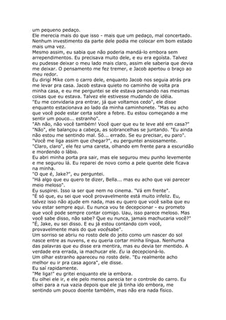 um pequeno pedaço.
Ele merecia mais do que isso - mais que um pedaço, mal concertado.
Nenhum investimento da parte dele podia me colocar em bom estado
mais uma vez.
Mesmo assim, eu sabia que não poderia mandá-lo embora sem
arrependimentos. Eu precisava muito dele, e eu era egoísta. Talvez
eu pudesse deixar o meu lado mais claro, assim ele saberia que devia
me deixar. O pensamento me fez tremer, e Jacob apertou o braço ao
meu redor.
Eu dirigí Mike com o carro dele, enquanto Jacob nos seguia atrás pra
me levar pra casa. Jacob estava quieto no caminho de volta pra
minha casa, e eu me perguntei se ele estava pensando nas mesmas
coisas que eu estava. Talvez ele estivesse mudando de idéia.
"Eu me convidaria pra entrar, já que voltamos cedo", ele disse
enquanto estacionava ao lado da minha caminhonete. "Mas eu acho
que você pode estar certa sobre a febre. Eu estou começando a me
sentir um pouco... estranho".
"Ah não, não você também! Você quer que eu te leve até em casa?"
"Não", ele balançou a cabeça, as sobrancelhas se juntando. "Eu ainda
não estou me sentindo mal. Só... errado. Se eu precisar, eu paro".
"Você me liga assim que chegar?", eu perguntei ansiosamente.
"Claro, claro", ele fez uma careta, olhando em frente para a escuridão
e mordendo o lábio.
Eu abri minha porta pra sair, mas ele segurou meu punho levemente
e me segurou lá. Eu reparei de novo como a pele quente dele ficava
na minha.
"O que é, Jake?", eu perguntei.
"Há algo que eu quero te dizer, Bella... mas eu acho que vai parecer
meio meloso".
Eu suspirei. Isso ia ser que nem no cinema. "Vá em frente".
"É só que, eu sei que você provavelmente está muito infeliz. Eu,
talvez isso não ajude em nada, mas eu quero que você saiba que eu
vou estar sempre aqui. Eu nunca vou te decepcionar - eu prometo
que você pode sempre contar comigo. Uau, isso parece meloso. Mas
você sabe disso, não sabe? Que eu nunca, jamais machucaria você?"
"É, Jake, eu sei disso. E eu já estou contando com você,
provavelmente mais do que vocêsabe".
Um sorriso se abriu no rosto dele do jeito como um nascer do sol
nasce entre as nuvens, e eu queria cortar minha língua. Nenhuma
das palavras que eu disse era mentira, mas eu devia ter mentido. A
verdade era errada, ia machucar ele. Eu ia decepcioná-lo.
Um olhar estranho apareceu no rosto dele. "Eu realmente acho
melhor eu ir pra casa agora", ele disse.
Eu saí rapidamente.
"Me liga!" eu gritei enquanto ele ia embora.
Eu olhei ele ir, e ele pelo menos parecia ter o controle do carro. Eu
olhei para a rua vazia depois que ele já tinha ido embora, me
sentindo um pouco doente também, mas não era nada físico.
 