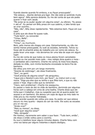 ficando doente quando foi embora, e eu fiquei preocupada".
"Ele estava... doente demais pra ligar. Ele não está se sentindo muito
bem agora". Billy parecia distante. Eu me dei conta de que ele podia
querer ir ficar com Jacob.
"Me avise se eu puder ajudar em alguma coisa", eu ofereci, "Eu posso
ir até aí". Eu pensei em Billy preso em sua cadeira, e Jake tendo que
se virar sozinho...
"Não, não", Billy disse rapidamente. "Nós estamos bem. Fique em sua
casa".
O jeito que ele disse foi quase rude.
"Tudo bem", eu concordei
"Tchau, Bella".
A linha caiu.
"Tchau", eu murmurei.
Bem, pelo menos ele chegou em casa. Estranhamente, eu não me
sentia menos preocupada. Eu subí as escadas, temendo. Talvez eu
fosse até lá amanhã antes do trabalho pra ver como ele estava. Eu
podia levar uma sopa - nós deviamos ter uma lata de sopa em algum
lugar.
Eu me dei conta de que todos os meus planos foram cancelados
quando eu me acordei mais cedo - meu relógio dizia quatro e meia -
e cambaleei até o banheiro. Charlie me achou lá meia hora depois,
deitada no chão, com minha bochecha encostada na beira fria da
banheira.
Ele olhou pra mim por um longo momento.
"Doente do estômago", ele disse finalmente.
"Sim", eu gemí.
"Você precisa de alguma coisa?" ele perguntou.
"Ligue pra o Newton's pra mim, por favor", eu instruí com a voz
rouca. "Diga pra eles que eu tenho o que Mike tem, e que eu não
posso ir hoje. Diga a eles que eu lamento".
"Claro, sem problemas", Charlie me assegurou.
Eu passei o resto do dia no chão do banheiro, dormindo por algumas
horas com a cabeça em cima de uma toalha. Charlie disse que ele
tinha que ir trabalhar, mas eu suspeitei que ele só queria poder ter
acesso a um banheiro. Ele deixou um copo de água ao meu lado no
chão pra eu me manter hidratada.
Eu só acordei quando ele voltou pra casa. Eu podia ver que estava
escuro no meu quarto - depois do cair da noite. Ele subiu as escadas
pra vir me ver.
"Ainda viva?"
"Mais ou menos", eu disse.
"Você quer alguma coisa?"
"Não, obrigada".
Ele hesitou, claramente sem saber o que fazer. "Tudo bem, então",
ele disse e então voltou para a cozinha.
Eu ouví o telefone tocar alguns minutos depois. Charlie falou com
uma voz baixa por alguns instantes e depois desligou.
 